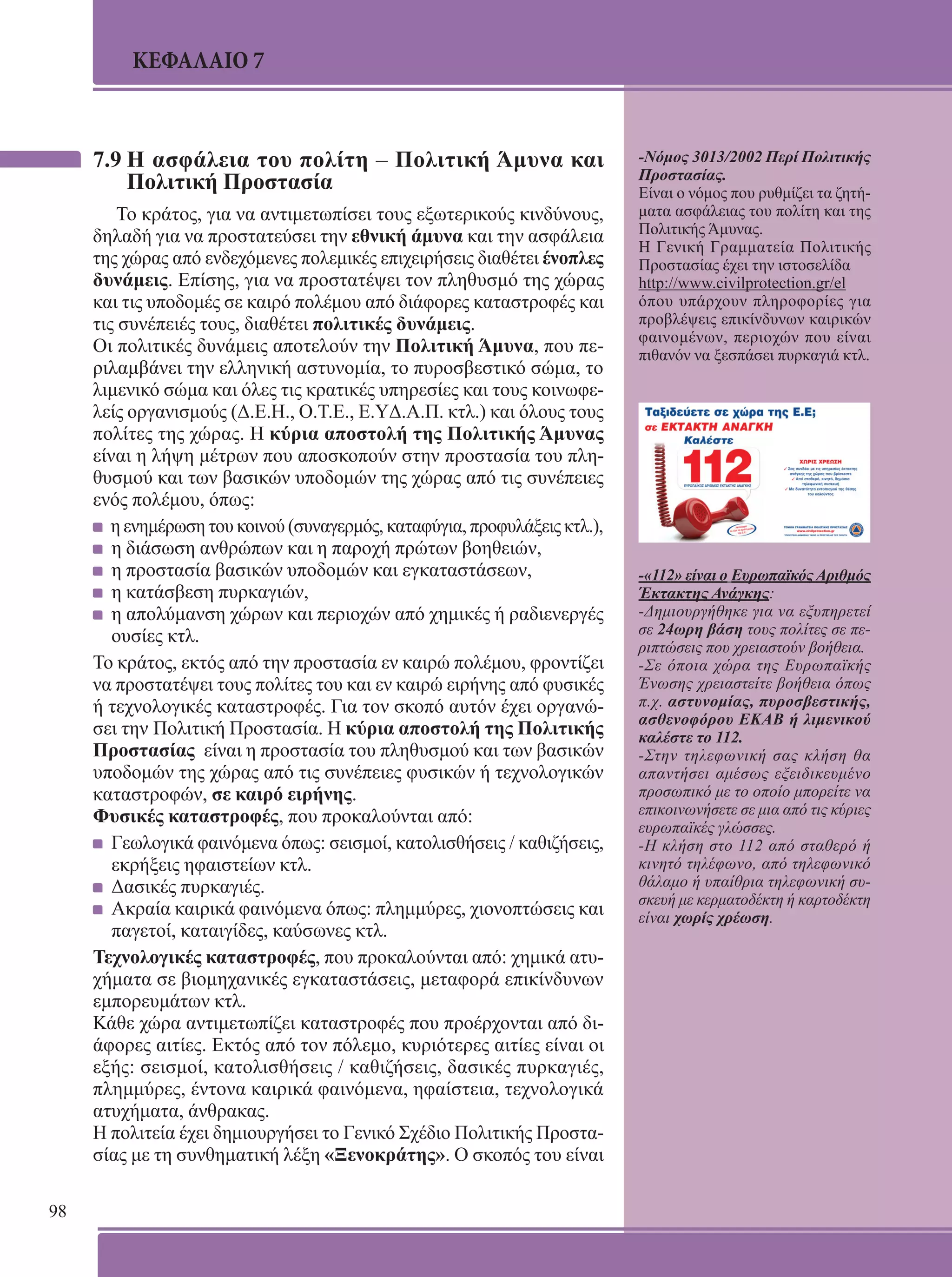 98 
ΚΕΦΑΛΑΙΟ 7 
7.9 Η ασφάλεια του πολίτη – Πολιτική Άμυνα και 
Πολιτική Προστασία 
Το κράτος, για να αντιμετωπίσει τους εξωτερικούς κινδύνους, 
δηλαδή για να προστατεύσει την εθνική άμυνα και την ασφάλεια 
της χώρας από ενδεχόμενες πολεμικές επιχειρήσεις διαθέτει ένοπλες 
δυνάμεις. Επίσης, για να προστατέψει τον πληθυσμό της χώρας 
και τις υποδομές σε καιρό πολέμου από διάφορες καταστροφές και 
τις συνέπειές τους, διαθέτει πολιτικές δυνάμεις. 
Οι πολιτικές δυνάμεις αποτελούν την Πολιτική Άμυνα, που πε- 
ριλαμβάνει την ελληνική αστυνομία, το πυροσβεστικό σώμα, το 
λιμενικό σώμα και όλες τις κρατικές υπηρεσίες και τους κοινωφε- 
λείς οργανισμούς (Δ.Ε.Η., Ο.Τ.Ε., Ε.YΔ.Α.Π. κτλ.) και όλους τους 
πολίτες της χώρας. Η κύρια αποστολή της Πολιτικής Άμυνας 
είναι η λήψη μέτρων που αποσκοπούν στην προστασία του πλη- 
θυσμού και των βασικών υποδομών της χώρας από τις συνέπειες 
ενός πολέμου, όπως: 
η ενημέρωση του κοινού (συναγερμός, καταφύγια, προφυλάξεις κτλ.), 
η διάσωση ανθρώπων και η παροχή πρώτων βοηθειών, 
η προστασία βασικών υποδομών και εγκαταστάσεων, 
η κατάσβεση πυρκαγιών, 
η απολύμανση χώρων και περιοχών από χημικές ή ραδιενεργές 
ουσίες κτλ. 
Το κράτος, εκτός από την προστασία εν καιρώ πολέμου, φροντίζει 
να προστατέψει τους πολίτες του και εν καιρώ ειρήνης από φυσικές 
ή τεχνολογικές καταστροφές. Για τον σκοπό αυτόν έχει οργανώ- 
σει την Πολιτική Προστασία. Η κύρια αποστολή της Πολιτικής 
Προστασίας είναι η προστασία του πληθυσμού και των βασικών 
υποδομών της χώρας από τις συνέπειες φυσικών ή τεχνολογικών 
καταστροφών, σε καιρό ειρήνης. 
Φυσικές καταστροφές, που προκαλούνται από: 
Γεωλογικά φαινόμενα όπως: σεισμοί, κατολισθήσεις / καθιζήσεις, 
εκρήξεις ηφαιστείων κτλ. 
Δασικές πυρκαγιές. 
Ακραία καιρικά φαινόμενα όπως: πλημμύρες, χιονοπτώσεις και 
παγετοί, καταιγίδες, καύσωνες κτλ. 
Τεχνολογικές καταστροφές, που προκαλούνται από: χημικά ατυ- 
χήματα σε βιομηχανικές εγκαταστάσεις, μεταφορά επικίνδυνων 
εμπορευμάτων κτλ. 
Κάθε χώρα αντιμετωπίζει καταστροφές που προέρχονται από δι- 
άφορες αιτίες. Εκτός από τον πόλεμο, κυριότερες αιτίες είναι οι 
εξής: σεισμοί, κατολισθήσεις / καθιζήσεις, δασικές πυρκαγιές, 
πλημμύρες, έντονα καιρικά φαινόμενα, ηφαίστεια, τεχνολογικά 
ατυχήματα, άνθρακας. 
Η πολιτεία έχει δημιουργήσει το Γενικό Σχέδιο Πολιτικής Προστα- 
σίας με τη συνθηματική λέξη «Ξενοκράτης». O σκοπός του είναι 
-Νόμος 3013/2002 Περί Πολιτικής 
Προστασίας. 
Είναι ο νόμος που ρυθμίζει τα ζητή- 
ματα ασφάλειας του πολίτη και της 
Πολιτικής Άμυνας. 
Η Γενική Γραμματεία Πολιτικής 
Προστασίας έχει την ιστοσελίδα 
http://www.civilprotection.gr/el 
όπου υπάρχουν πληροφορίες για 
προβλέψεις επικίνδυνων καιρικών 
φαινομένων, περιοχών που είναι 
πιθανόν να ξεσπάσει πυρκαγιά κτλ. 
-«112» είναι ο Ευρωπαϊκός Αριθμός 
Έκτακτης Ανάγκης: 
-Δημιουργήθηκε για να εξυπηρετεί 
σε 24ωρη βάση τους πολίτες σε πε- 
ριπτώσεις που χρειαστούν βοήθεια. 
-Σε όποια χώρα της Ευρωπαϊκής 
Ένωσης χρειαστείτε βοήθεια όπως 
π.χ. αστυνομίας, πυροσβεστικής, 
ασθενοφόρου EKAB ή λιμενικού 
καλέστε το 112. 
-Στην τηλεφωνική σας κλήση θα 
απαντήσει αμέσως εξειδικευμένο 
προσωπικό με το οποίο μπορείτε να 
επικοινωνήσετε σε μια από τις κύριες 
ευρωπαϊκές γλώσσες. 
-H κλήση στο 112 από σταθερό ή 
κινητό τηλέφωνο, από τηλεφωνικό 
θάλαμο ή υπαίθρια τηλεφωνική συ- 
σκευή με κερματοδέκτη ή καρτοδέκτη 
είναι χωρίς χρέωση. 
 