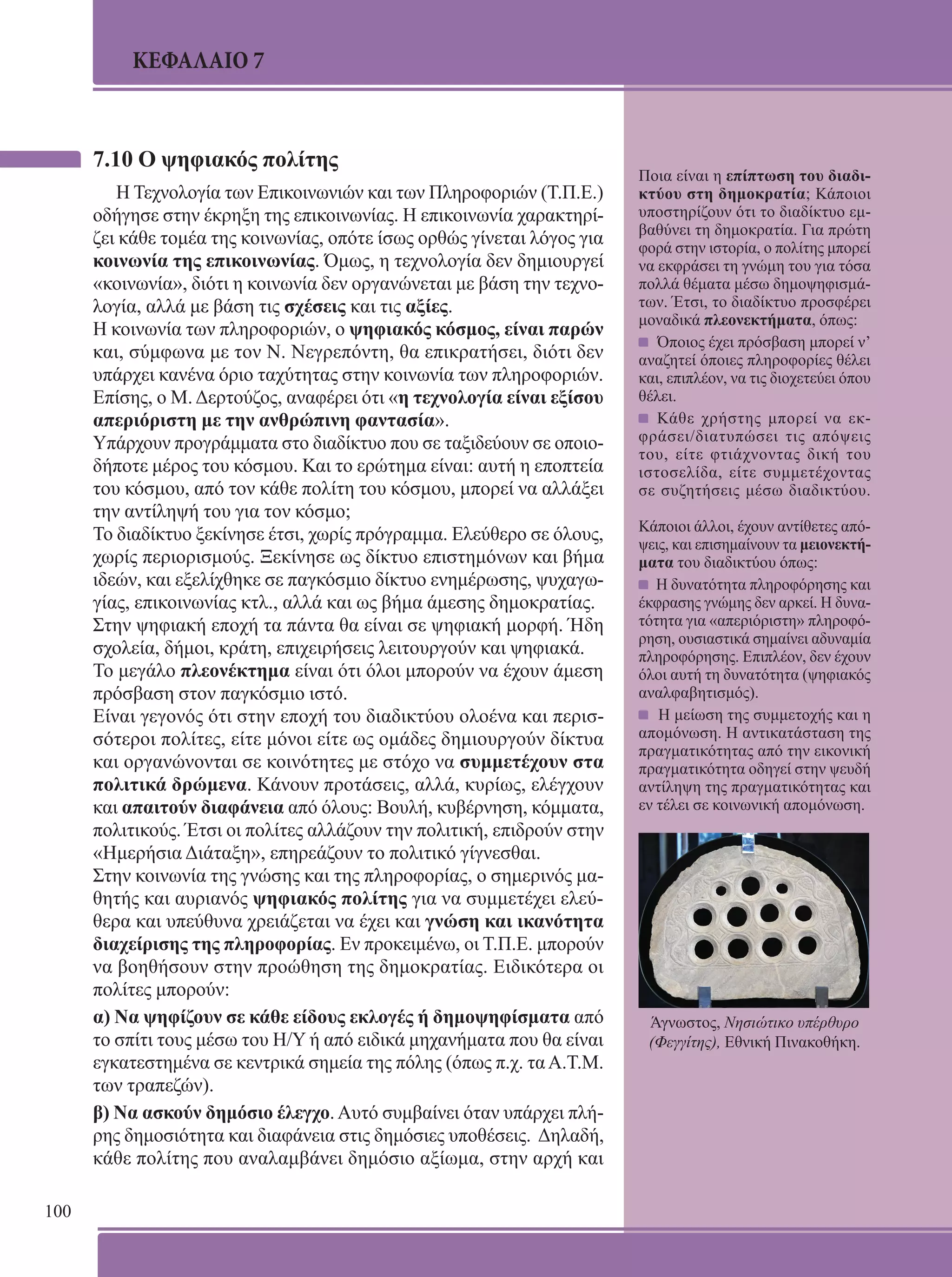 100 
ΚΕΦΑΛΑΙΟ 7 
7.10 Ο ψηφιακός πολίτης 
Η Τεχνολογία των Επικοινωνιών και των Πληροφοριών (Τ.Π.Ε.) 
οδήγησε στην έκρηξη της επικοινωνίας. Η επικοινωνία χαρακτηρί- 
ζει κάθε τομέα της κοινωνίας, οπότε ίσως ορθώς γίνεται λόγος για 
κοινωνία της επικοινωνίας. Όμως, η τεχνολογία δεν δημιουργεί 
«κοινωνία», διότι η κοινωνία δεν οργανώνεται με βάση την τεχνο- 
λογία, αλλά με βάση τις σχέσεις και τις αξίες. 
Η κοινωνία των πληροφοριών, ο ψηφιακός κόσμος, είναι παρών 
και, σύμφωνα με τον Ν. Νεγρεπόντη, θα επικρατήσει, διότι δεν 
υπάρχει κανένα όριο ταχύτητας στην κοινωνία των πληροφοριών. 
Επίσης, ο Μ. Δερτούζος, αναφέρει ότι «η τεχνολογία είναι εξίσου 
απεριόριστη με την ανθρώπινη φαντασία». 
Υπάρχουν προγράμματα στο διαδίκτυο που σε ταξιδεύουν σε οποιο- 
δήποτε μέρος του κόσμου. Και το ερώτημα είναι: αυτή η εποπτεία 
του κόσμου, από τον κάθε πολίτη του κόσμου, μπορεί να αλλάξει 
την αντίληψή του για τον κόσμο; 
Το διαδίκτυο ξεκίνησε έτσι, χωρίς πρόγραμμα. Ελεύθερο σε όλους, 
χωρίς περιορισμούς. Ξεκίνησε ως δίκτυο επιστημόνων και βήμα 
ιδεών, και εξελίχθηκε σε παγκόσμιο δίκτυο ενημέρωσης, ψυχαγω- 
γίας, επικοινωνίας κτλ., αλλά και ως βήμα άμεσης δημοκρατίας. 
Στην ψηφιακή εποχή τα πάντα θα είναι σε ψηφιακή μορφή. Ήδη 
σχολεία, δήμοι, κράτη, επιχειρήσεις λειτουργούν και ψηφιακά. 
Το μεγάλο πλεονέκτημα είναι ότι όλοι μπορούν να έχουν άμεση 
πρόσβαση στον παγκόσμιο ιστό. 
Είναι γεγονός ότι στην εποχή του διαδικτύου ολοένα και περισ- 
σότεροι πολίτες, είτε μόνοι είτε ως ομάδες δημιουργούν δίκτυα 
και οργανώνονται σε κοινότητες με στόχο να συμμετέχουν στα 
πολιτικά δρώμενα. Κάνουν προτάσεις, αλλά, κυρίως, ελέγχουν 
και απαιτούν διαφάνεια από όλους: Bουλή, κυβέρνηση, κόμματα, 
πολιτικούς. Έτσι οι πολίτες αλλάζουν την πολιτική, επιδρούν στην 
«Ημερήσια Διάταξη», επηρεάζουν το πολιτικό γίγνεσθαι. 
Στην κοινωνία της γνώσης και της πληροφορίας, ο σημερινός μα- 
θητής και αυριανός ψηφιακός πολίτης για να συμμετέχει ελεύ- 
θερα και υπεύθυνα χρειάζεται να έχει και γνώση και ικανότητα 
διαχείρισης της πληροφορίας. Εν προκειμένω, οι Τ.Π.Ε. μπορούν 
να βοηθήσουν στην προώθηση της δημοκρατίας. Ειδικότερα οι 
πολίτες μπορούν: 
α) Να ψηφίζουν σε κάθε είδους εκλογές ή δημοψηφίσματα από 
το σπίτι τους μέσω του Η/Υ ή από ειδικά μηχανήματα που θα είναι 
εγκατεστημένα σε κεντρικά σημεία της πόλης (όπως π.χ. τα Α.Τ.Μ. 
των τραπεζών). 
β) Να ασκούν δημόσιο έλεγχο. Αυτό συμβαίνει όταν υπάρχει πλή- 
ρης δημοσιότητα και διαφάνεια στις δημόσιες υποθέσεις. Δηλαδή, 
κάθε πολίτης που αναλαμβάνει δημόσιο αξίωμα, στην αρχή και 
Ποια είναι η επίπτωση του διαδι- 
κτύου στη δημοκρατία; Κάποιοι 
υποστηρίζουν ότι το διαδίκτυο εμ- 
βαθύνει τη δημοκρατία. Για πρώτη 
φορά στην ιστορία, ο πολίτης μπορεί 
να εκφράσει τη γνώμη του για τόσα 
πολλά θέματα μέσω δημοψηφισμά- 
των. Έτσι, το διαδίκτυο προσφέρει 
μοναδικά πλεονεκτήματα, όπως: 
Όποιος έχει πρόσβαση μπορεί ν’ 
αναζητεί όποιες πληροφορίες θέλει 
και, επιπλέον, να τις διοχετεύει όπου 
θέλει. 
Κάθε χρήστης μπορεί να εκ- 
φράσει/διατυπώσει τις απόψεις 
του, είτε φτιάχνοντας δική του 
ιστοσελίδα, είτε συμμετέχοντας 
σε συζητήσεις μέσω διαδικτύου. 
Κάποιοι άλλοι, έχουν αντίθετες από- 
ψεις, και επισημαίνουν τα μειονεκτή- 
ματα του διαδικτύου όπως: 
Η δυνατότητα πληροφόρησης και 
έκφρασης γνώμης δεν αρκεί. Η δυνα- 
τότητα για «απεριόριστη» πληροφό- 
ρηση, ουσιαστικά σημαίνει αδυναμία 
πληροφόρησης. Επιπλέον, δεν έχουν 
όλοι αυτή τη δυνατότητα (ψηφιακός 
αναλφαβητισμός). 
Η μείωση της συμμετοχής και η 
απομόνωση. Η αντικατάσταση της 
πραγματικότητας από την εικονική 
πραγματικότητα οδηγεί στην ψευδή 
αντίληψη της πραγματικότητας και 
εν τέλει σε κοινωνική απομόνωση. 
Άγνωστος, Νησιώτικο υπέρθυρο 
(Φεγγίτης), Εθνική Πινακοθήκη. 
 