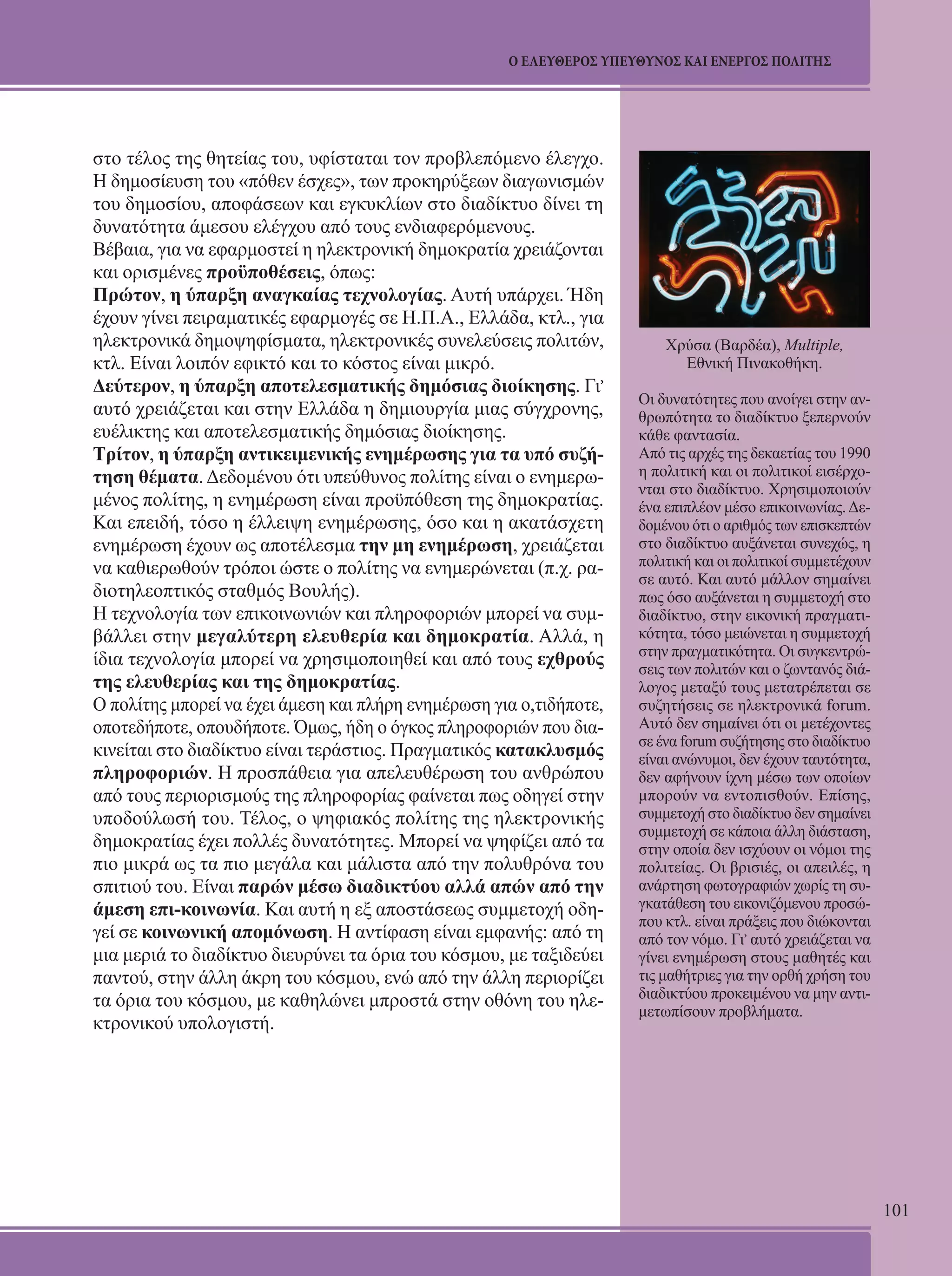101 
Ο ΕΛΕΥΘΕΡΟΣ ΥΠΕΥΘΥΝΟΣ ΚΑΙ ΕΝΕΡΓΟΣ ΠΟΛΙΤΗΣ 
στο τέλος της θητείας του, υφίσταται τον προβλεπόμενο έλεγχο. 
Η δημοσίευση του «πόθεν έσχες», των προκηρύξεων διαγωνισμών 
του δημοσίου, αποφάσεων και εγκυκλίων στο διαδίκτυο δίνει τη 
δυνατότητα άμεσου ελέγχου από τους ενδιαφερόμενους. 
Βέβαια, για να εφαρμοστεί η ηλεκτρονική δημοκρατία χρειάζονται 
και ορισμένες προϋποθέσεις, όπως: 
Πρώτον, η ύπαρξη αναγκαίας τεχνολογίας. Αυτή υπάρχει. Ήδη 
έχουν γίνει πειραματικές εφαρμογές σε Η.Π.Α., Ελλάδα, κτλ., για 
ηλεκτρονικά δημοψηφίσματα, ηλεκτρονικές συνελεύσεις πολιτών, 
κτλ. Είναι λοιπόν εφικτό και το κόστος είναι μικρό. 
Δεύτερον, η ύπαρξη αποτελεσματικής δημόσιας διοίκησης. Γι, 
αυτό χρειάζεται και στην Ελλάδα η δημιουργία μιας σύγχρονης, 
ευέλικτης και αποτελεσματικής δημόσιας διοίκησης. 
Τρίτον, η ύπαρξη αντικειμενικής ενημέρωσης για τα υπό συζή- 
τηση θέματα. Δεδομένου ότι υπεύθυνος πολίτης είναι ο ενημερω- 
μένος πολίτης, η ενημέρωση είναι προϋπόθεση της δημοκρατίας. 
Και επειδή, τόσο η έλλειψη ενημέρωσης, όσο και η ακατάσχετη 
ενημέρωση έχουν ως αποτέλεσμα την μη ενημέρωση, χρειάζεται 
να καθιερωθούν τρόποι ώστε ο πολίτης να ενημερώνεται (π.χ. ρα- 
διοτηλεοπτικός σταθμός Βουλής). 
Η τεχνολογία των επικοινωνιών και πληροφοριών μπορεί να συμ- 
βάλλει στην μεγαλύτερη ελευθερία και δημοκρατία. Αλλά, η 
ίδια τεχνολογία μπορεί να χρησιμοποιηθεί και από τους εχθρούς 
της ελευθερίας και της δημοκρατίας. 
Ο πολίτης μπορεί να έχει άμεση και πλήρη ενημέρωση για ο,τιδήποτε, 
οποτεδήποτε, οπουδήποτε. Όμως, ήδη ο όγκος πληροφοριών που δια- 
κινείται στο διαδίκτυο είναι τεράστιος. Πραγματικός κατακλυσμός 
πληροφοριών. Η προσπάθεια για απελευθέρωση του ανθρώπου 
από τους περιορισμούς της πληροφορίας φαίνεται πως οδηγεί στην 
υποδούλωσή του. Τέλος, ο ψηφιακός πολίτης της ηλεκτρονικής 
δημοκρατίας έχει πολλές δυνατότητες. Μπορεί να ψηφίζει από τα 
πιο μικρά ως τα πιο μεγάλα και μάλιστα από την πολυθρόνα του 
σπιτιού του. Είναι παρών μέσω διαδικτύου αλλά απών από την 
άμεση επι-κοινωνία. Και αυτή η εξ αποστάσεως συμμετοχή οδη- 
γεί σε κοινωνική απομόνωση. Η αντίφαση είναι εμφανής: από τη 
μια μεριά το διαδίκτυο διευρύνει τα όρια του κόσμου, με ταξιδεύει 
παντού, στην άλλη άκρη του κόσμου, ενώ από την άλλη περιορίζει 
τα όρια του κόσμου, με καθηλώνει μπροστά στην οθόνη του ηλε- 
κτρονικού υπολογιστή. 
Χρύσα (Βαρδέα), Multiple, 
Εθνική Πινακοθήκη. 
Οι δυνατότητες που ανοίγει στην αν- 
θρωπότητα το διαδίκτυο ξεπερνούν 
κάθε φαντασία. 
Από τις αρχές της δεκαετίας του 1990 
η πολιτική και οι πολιτικοί εισέρχο- 
νται στο διαδίκτυο. Χρησιμοποιούν 
ένα επιπλέον μέσο επικοινωνίας. Δε- 
δομένου ότι ο αριθμός των επισκεπτών 
στο διαδίκτυο αυξάνεται συνεχώς, η 
πολιτική και οι πολιτικοί συμμετέχουν 
σε αυτό. Και αυτό μάλλον σημαίνει 
πως όσο αυξάνεται η συμμετοχή στο 
διαδίκτυο, στην εικονική πραγματι- 
κότητα, τόσο μειώνεται η συμμετοχή 
στην πραγματικότητα. Οι συγκεντρώ- 
σεις των πολιτών και ο ζωντανός διά- 
λογος μεταξύ τους μετατρέπεται σε 
συζητήσεις σε ηλεκτρονικά forum. 
Αυτό δεν σημαίνει ότι οι μετέχοντες 
σε ένα forum συζήτησης στο διαδίκτυο 
είναι ανώνυμοι, δεν έχουν ταυτότητα, 
δεν αφήνουν ίχνη μέσω των οποίων 
μπορούν να εντοπισθούν. Επίσης, 
συμμετοχή στο διαδίκτυο δεν σημαίνει 
συμμετοχή σε κάποια άλλη διάσταση, 
στην οποία δεν ισχύουν οι νόμοι της 
πολιτείας. Οι βρισιές, οι απειλές, η 
ανάρτηση φωτογραφιών χωρίς τη συ- 
γκατάθεση του εικονιζόμενου προσώ- 
που κτλ. είναι πράξεις που διώκονται 
από τον νόμο. Γι, αυτό χρειάζεται να 
γίνει ενημέρωση στους μαθητές και 
τις μαθήτριες για την ορθή χρήση του 
διαδικτύου προκειμένου να μην αντι- 
μετωπίσουν προβλήματα. 
 