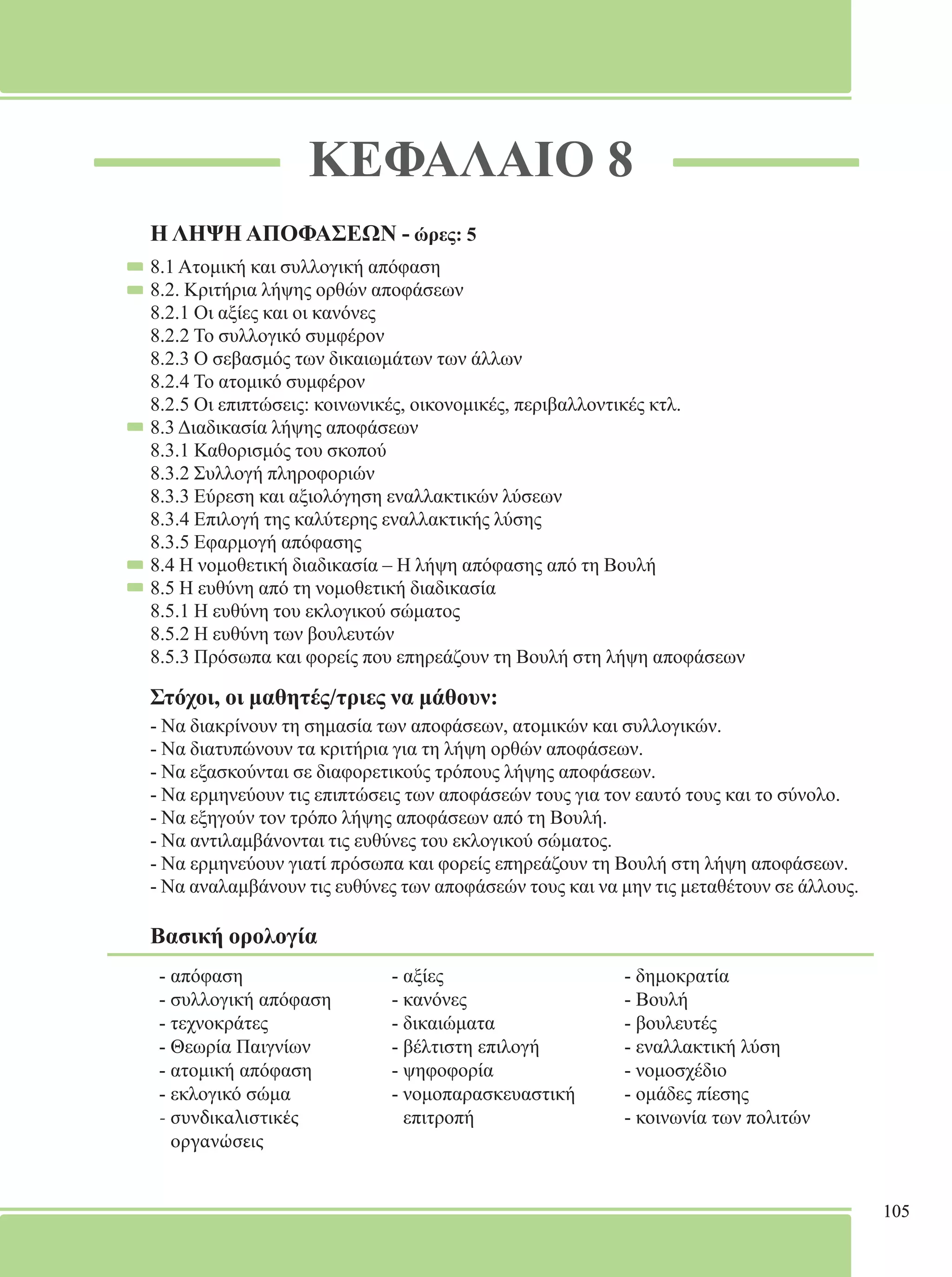 105 
ΚΕΦΑΛΑΙΟ 8 
Η ΛΗΨΗ ΑΠΟΦΑΣΕΩΝ - ώρες: 5 
8.1 Ατομική και συλλογική απόφαση 
8.2. Κριτήρια λήψης ορθών αποφάσεων 
8.2.1 Οι αξίες και οι κανόνες 
8.2.2 Το συλλογικό συμφέρον 
8.2.3 Ο σεβασμός των δικαιωμάτων των άλλων 
8.2.4 Το ατομικό συμφέρον 
8.2.5 Οι επιπτώσεις: κοινωνικές, οικονομικές, περιβαλλοντικές κτλ. 
8.3 Διαδικασία λήψης αποφάσεων 
8.3.1 Καθορισμός του σκοπού 
8.3.2 Συλλογή πληροφοριών 
8.3.3 Εύρεση και αξιολόγηση εναλλακτικών λύσεων 
8.3.4 Επιλογή της καλύτερης εναλλακτικής λύσης 
8.3.5 Εφαρμογή απόφασης 
8.4 Η νομοθετική διαδικασία – Η λήψη απόφασης από τη Βουλή 
8.5 Η ευθύνη από τη νομοθετική διαδικασία 
8.5.1 Η ευθύνη του εκλογικού σώματος 
8.5.2 Η ευθύνη των βουλευτών 
8.5.3 Πρόσωπα και φορείς που επηρεάζουν τη Βουλή στη λήψη αποφάσεων 
Στόχοι, οι μαθητές/τριες να μάθουν: 
- Να διακρίνουν τη σημασία των αποφάσεων, ατομικών και συλλογικών. 
- Να διατυπώνουν τα κριτήρια για τη λήψη ορθών αποφάσεων. 
- Να εξασκούνται σε διαφορετικούς τρόπους λήψης αποφάσεων. 
- Να ερμηνεύουν τις επιπτώσεις των αποφάσεών τους για τον εαυτό τους και το σύνολο. 
- Να εξηγούν τον τρόπο λήψης αποφάσεων από τη Βουλή. 
- Να αντιλαμβάνονται τις ευθύνες του εκλογικού σώματος. 
- Να ερμηνεύουν γιατί πρόσωπα και φορείς επηρεάζουν τη Βουλή στη λήψη αποφάσεων. 
- Να αναλαμβάνουν τις ευθύνες των αποφάσεών τους και να μην τις μεταθέτουν σε άλλους. 
Βασική ορολογία 
- απόφαση 
- αξίες 
- δημοκρατία 
- συλλογική απόφαση 
- κανόνες 
- Βουλή 
- τεχνοκράτες 
- δικαιώματα 
- βουλευτές 
- Θεωρία Παιγνίων 
- βέλτιστη επιλογή 
- εναλλακτική λύση 
- ατομική απόφαση 
- ψηφοφορία 
- νομοσχέδιο 
- εκλογικό σώμα 
- νομοπαρασκευαστική 
- ομάδες πίεσης 
- συνδικαλιστικές 
επιτροπή 
- κοινωνία των πολιτών 
οργανώσεις 
 