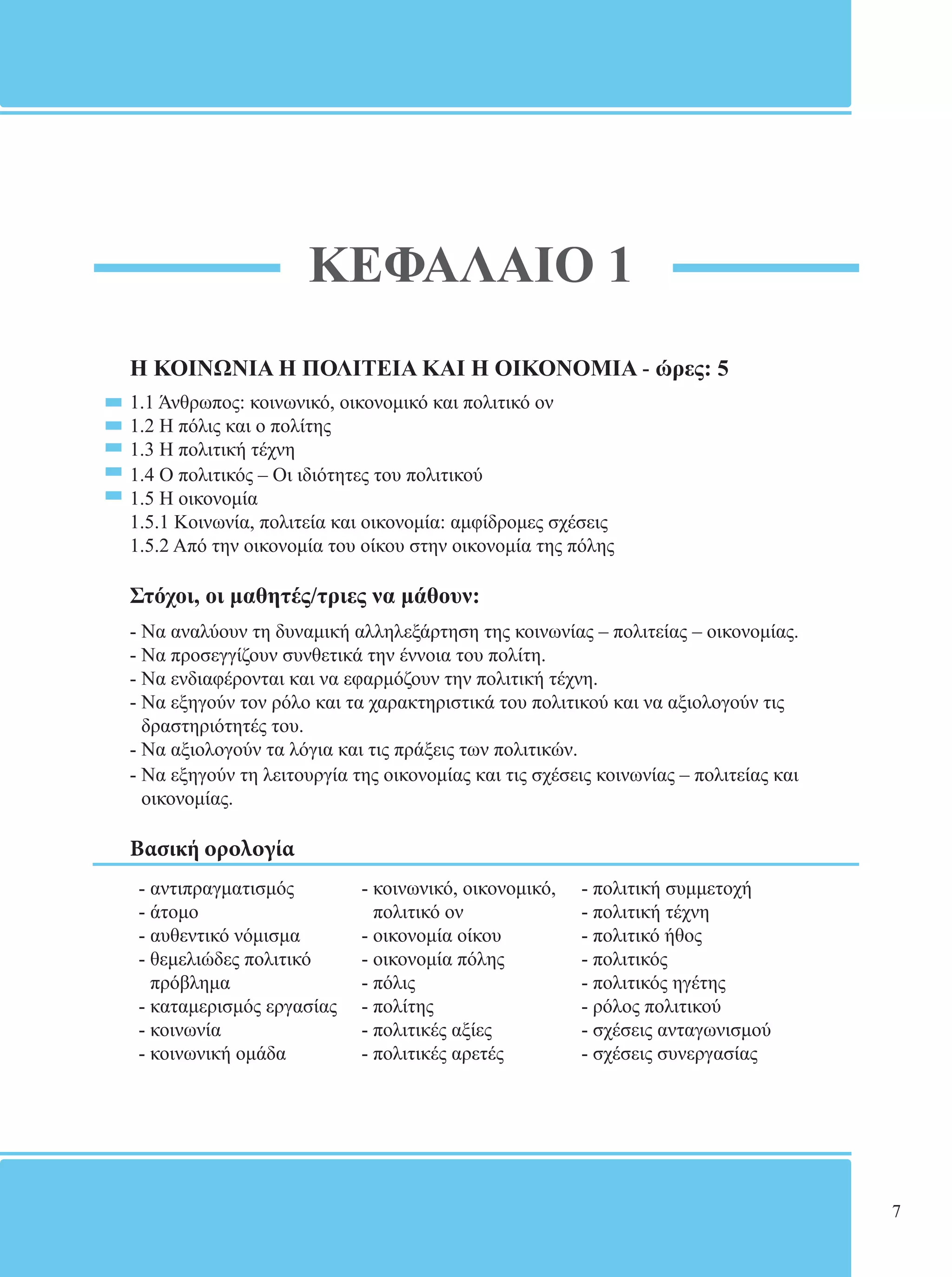 ΚΕΦΑΛΑΙΟ 1 
Η ΚΟΙΝΩΝΙΑ Η ΠΟΛΙΤΕΙΑ ΚΑΙ Η ΟΙΚΟΝΟΜΙΑ - ώρες: 5 
1.1 Άνθρωπος: κοινωνικό, οικονομικό και πολιτικό ον 
1.2 Η πόλις και ο πολίτης 
1.3 Η πολιτική τέχνη 
1.4 Ο πολιτικός – Οι ιδιότητες του πολιτικού 
1.5 Η οικονομία 
1.5.1 Κοινωνία, πολιτεία και οικονομία: αμφίδρομες σχέσεις 
1.5.2 Από την οικονομία του οίκου στην οικονομία της πόλης 
Στόχοι, οι μαθητές/τριες να μάθουν: 
- Να αναλύουν τη δυναμική αλληλεξάρτηση της κοινωνίας – πολιτείας – οικονομίας. 
- Να προσεγγίζουν συνθετικά την έννοια του πολίτη. 
- Να ενδιαφέρονται και να εφαρμόζουν την πολιτική τέχνη. 
- Να εξηγούν τον ρόλο και τα χαρακτηριστικά του πολιτικού και να αξιολογούν τις 
δραστηριότητές του. 
- Να αξιολογούν τα λόγια και τις πράξεις των πολιτικών. 
- Να εξηγούν τη λειτουργία της οικονομίας και τις σχέσεις κοινωνίας – πολιτείας και 
οικονομίας. 
Βασική ορολογία 
- αντιπραγματισμός 
- κοινωνικό, οικονομικό, 
- πολιτική συμμετοχή 
- άτομο 
πολιτικό ον 
- πολιτική τέχνη 
- αυθεντικό νόμισμα 
- οικονομία οίκου 
- πολιτικό ήθος 
- θεμελιώδες πολιτικό 
- οικονομία πόλης 
- πολιτικός 
πρόβλημα 
- πόλις 
- πολιτικός ηγέτης 
- καταμερισμός εργασίας 
- πολίτης 
- ρόλος πολιτικού 
- κοινωνία 
- πολιτικές αξίες 
- σχέσεις ανταγωνισμού 
- κοινωνική ομάδα 
- πολιτικές αρετές 
- σχέσεις συνεργασίας 
7 
 