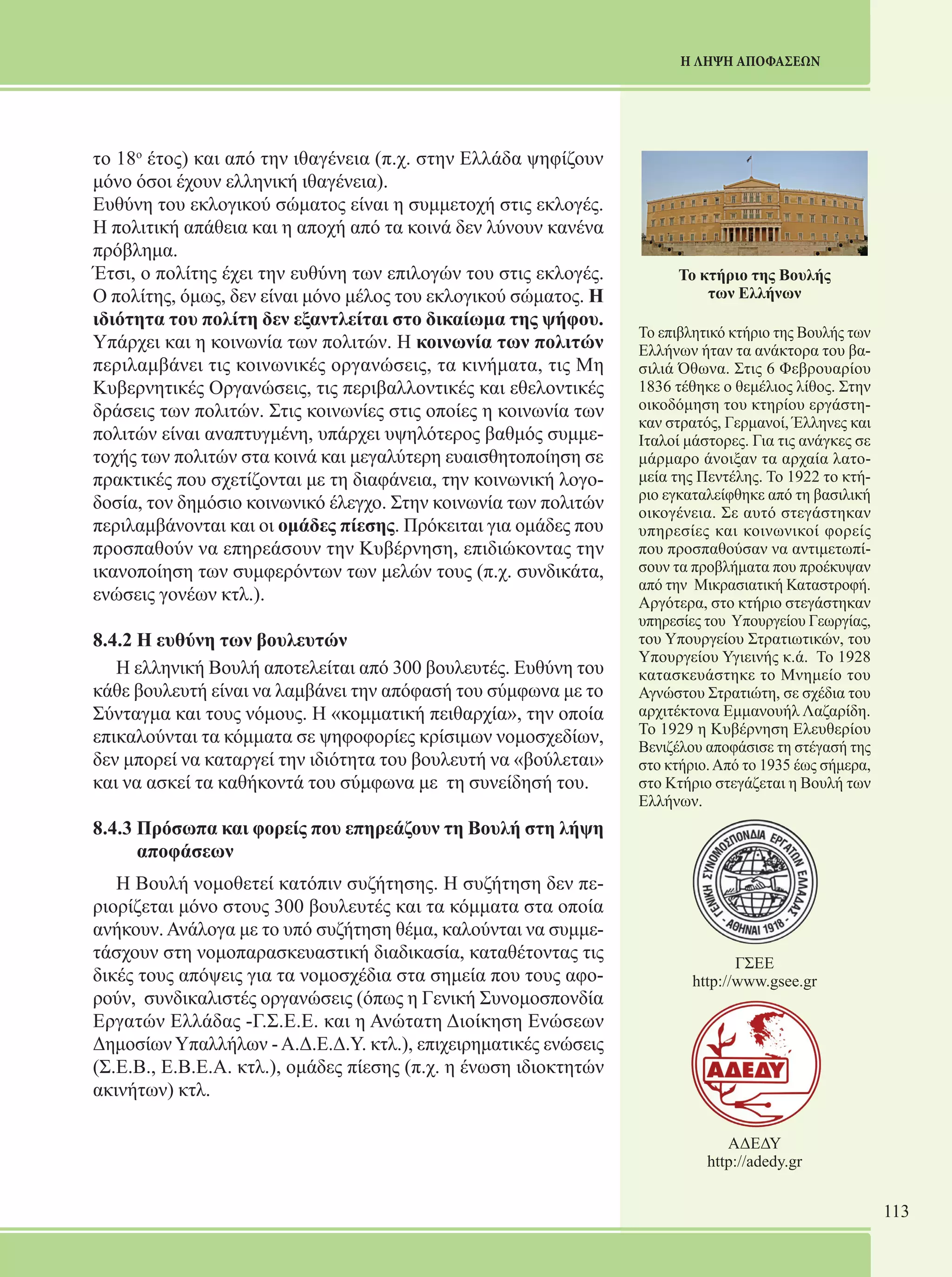 113 
Η ΛΗΨΗ ΑΠΟΦΑΣΕΩΝ 
το 18ο έτος) και από την ιθαγένεια (π.χ. στην Ελλάδα ψηφίζουν 
μόνο όσοι έχουν ελληνική ιθαγένεια). 
Ευθύνη του εκλογικού σώματος είναι η συμμετοχή στις εκλογές. 
Η πολιτική απάθεια και η αποχή από τα κοινά δεν λύνουν κανένα 
πρόβλημα. 
Έτσι, ο πολίτης έχει την ευθύνη των επιλογών του στις εκλογές. 
Ο πολίτης, όμως, δεν είναι μόνο μέλος του εκλογικού σώματος. Η 
ιδιότητα του πολίτη δεν εξαντλείται στο δικαίωμα της ψήφου. 
Υπάρχει και η κοινωνία των πολιτών. Η κοινωνία των πολιτών 
περιλαμβάνει τις κοινωνικές οργανώσεις, τα κινήματα, τις Μη 
Κυβερνητικές Οργανώσεις, τις περιβαλλοντικές και εθελοντικές 
δράσεις των πολιτών. Στις κοινωνίες στις οποίες η κοινωνία των 
πολιτών είναι αναπτυγμένη, υπάρχει υψηλότερος βαθμός συμμε- 
τοχής των πολιτών στα κοινά και μεγαλύτερη ευαισθητοποίηση σε 
πρακτικές που σχετίζονται με τη διαφάνεια, την κοινωνική λογο- 
δοσία, τον δημόσιο κοινωνικό έλεγχο. Στην κοινωνία των πολιτών 
περιλαμβάνονται και οι ομάδες πίεσης. Πρόκειται για ομάδες που 
προσπαθούν να επηρεάσουν την Κυβέρνηση, επιδιώκοντας την 
ικανοποίηση των συμφερόντων των μελών τους (π.χ. συνδικάτα, 
ενώσεις γονέων κτλ.). 
8.4.2 Η ευθύνη των βουλευτών 
Η ελληνική Βουλή αποτελείται από 300 βουλευτές. Ευθύνη του 
κάθε βουλευτή είναι να λαμβάνει την απόφασή του σύμφωνα με το 
Σύνταγμα και τους νόμους. Η «κομματική πειθαρχία», την οποία 
επικαλούνται τα κόμματα σε ψηφοφορίες κρίσιμων νομοσχεδίων, 
δεν μπορεί να καταργεί την ιδιότητα του βουλευτή να «βούλεται» 
και να ασκεί τα καθήκοντά του σύμφωνα με τη συνείδησή του. 
8.4.3 Πρόσωπα και φορείς που επηρεάζουν τη Βουλή στη λήψη 
αποφάσεων 
Η Βουλή νομοθετεί κατόπιν συζήτησης. Η συζήτηση δεν πε- 
ριορίζεται μόνο στους 300 βουλευτές και τα κόμματα στα οποία 
ανήκουν. Ανάλογα με το υπό συζήτηση θέμα, καλούνται να συμμε- 
τάσχουν στη νομοπαρασκευαστική διαδικασία, καταθέτοντας τις 
δικές τους απόψεις για τα νομοσχέδια στα σημεία που τους αφο- 
ρούν, συνδικαλιστές οργανώσεις (όπως η Γενική Συνομοσπονδία 
Εργατών Ελλάδας -Γ.Σ.Ε.Ε. και η Ανώτατη Διοίκηση Ενώσεων 
Δημοσίων Υπαλλήλων - Α.Δ.Ε.Δ.Υ. κτλ.), επιχειρηματικές ενώσεις 
(Σ.Ε.Β., Ε.Β.Ε.Α. κτλ.), ομάδες πίεσης (π.χ. η ένωση ιδιοκτητών 
ακινήτων) κτλ. 
Το κτήριο της Βουλής 
των Ελλήνων 
Το επιβλητικό κτήριο της Βουλής των 
Ελλήνων ήταν τα ανάκτορα του βα- 
σιλιά Όθωνα. Στις 6 Φεβρουαρίου 
1836 τέθηκε ο θεμέλιος λίθος. Στην 
οικοδόμηση του κτηρίου εργάστη- 
καν στρατός, Γερμανοί, Έλληνες και 
Ιταλοί μάστορες. Για τις ανάγκες σε 
μάρμαρο άνοιξαν τα αρχαία λατο- 
μεία της Πεντέλης. Το 1922 το κτή- 
ριο εγκαταλείφθηκε από τη βασιλική 
οικογένεια. Σε αυτό στεγάστηκαν 
υπηρεσίες και κοινωνικοί φορείς 
που προσπαθούσαν να αντιμετωπί- 
σουν τα προβλήματα που προέκυψαν 
από την Μικρασιατική Καταστροφή. 
Αργότερα, στο κτήριο στεγάστηκαν 
υπηρεσίες του Υπουργείου Γεωργίας, 
του Υπουργείου Στρατιωτικών, του 
Υπουργείου Υγιεινής κ.ά. Το 1928 
κατασκευάστηκε το Μνημείο του 
Αγνώστου Στρατιώτη, σε σχέδια του 
αρχιτέκτονα Εμμανουήλ Λαζαρίδη. 
Το 1929 η Κυβέρνηση Ελευθερίου 
Βενιζέλου αποφάσισε τη στέγασή της 
στο κτήριο. Από το 1935 έως σήμερα, 
στο Κτήριο στεγάζεται η Βουλή των 
Ελλήνων. 
ΓΣΕΕ 
http://www.gsee.gr 
ΑΔΕΔΥ 
http://adedy.gr 
 