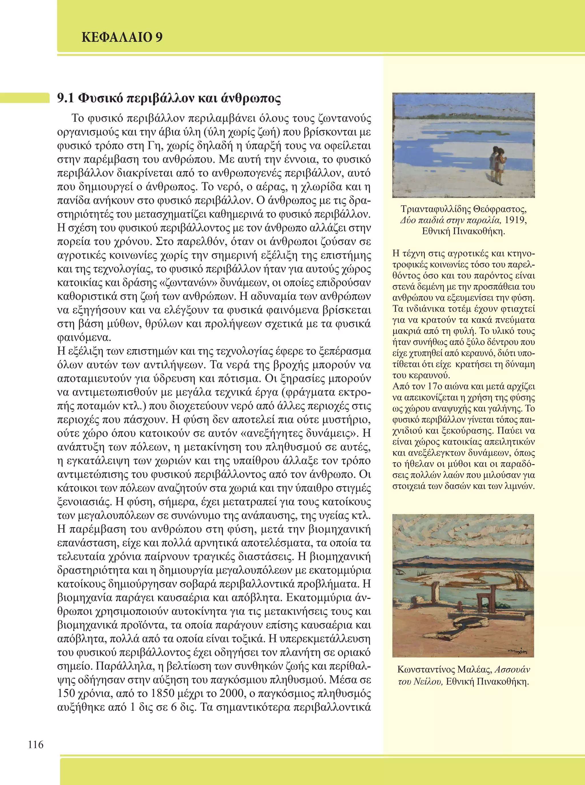 116 
ΚΕΦΑΛΑΙΟ 9 
Τριανταφυλλίδης Θεόφραστος, 
Δύο παιδιά στην παραλία, 1919, 
Εθνική Πινακοθήκη. 
Η τέχνη στις αγροτικές και κτηνο- 
τροφικές κοινωνίες τόσο του παρελ- 
θόντος όσο και του παρόντος είναι 
στενά δεμένη με την προσπάθεια του 
ανθρώπου να εξευμενίσει την φύση. 
Τα ινδιάνικα τοτέμ έχουν φτιαχτεί 
για να κρατούν τα κακά πνεύματα 
μακριά από τη φυλή. Το υλικό τους 
ήταν συνήθως από ξύλο δέντρου που 
είχε χτυπηθεί από κεραυνό, διότι υπο- 
τίθεται ότι είχε κρατήσει τη δύναμη 
του κεραυνού. 
Από τον 17ο αιώνα και μετά αρχίζει 
να απεικονίζεται η χρήση της φύσης 
ως χώρου αναψυχής και γαλήνης. Το 
φυσικό περιβάλλον γίνεται τόπος παι- 
χνιδιού και ξεκούρασης. Παύει να 
είναι χώρος κατοικίας απειλητικών 
και ανεξέλεγκτων δυνάμεων, όπως 
το ήθελαν οι μύθοι και οι παραδό- 
σεις πολλών λαών που μιλούσαν για 
στοιχειά των δασών και των λιμνών. 
Κωνσταντίνος Μαλέας, Ασσουάν 
του Νείλου, Εθνική Πινακοθήκη. 
9.1 Φυσικό περιβάλλον και άνθρωπος 
Το φυσικό περιβάλλον περιλαμβάνει όλους τους ζωντανούς 
οργανισμούς και την άβια ύλη (ύλη χωρίς ζωή) που βρίσκονται με 
φυσικό τρόπο στη Γη, χωρίς δηλαδή η ύπαρξή τους να οφείλεται 
στην παρέμβαση του ανθρώπου. Με αυτή την έννοια, το φυσικό 
περιβάλλον διακρίνεται από το ανθρωπογενές περιβάλλον, αυτό 
που δημιουργεί ο άνθρωπος. Το νερό, ο αέρας, η χλωρίδα και η 
πανίδα ανήκουν στο φυσικό περιβάλλον. Ο άνθρωπος με τις δρα- 
στηριότητές του μετασχηματίζει καθημερινά το φυσικό περιβάλλον. 
Η σχέση του φυσικού περιβάλλοντος με τον άνθρωπο αλλάζει στην 
πορεία του χρόνου. Στο παρελθόν, όταν οι άνθρωποι ζούσαν σε 
αγροτικές κοινωνίες χωρίς την σημερινή εξέλιξη της επιστήμης 
και της τεχνολογίας, το φυσικό περιβάλλον ήταν για αυτούς χώρος 
κατοικίας και δράσης «ζωντανών» δυνάμεων, οι οποίες επιδρούσαν 
καθοριστικά στη ζωή των ανθρώπων. Η αδυναμία των ανθρώπων 
να εξηγήσουν και να ελέγξουν τα φυσικά φαινόμενα βρίσκεται 
στη βάση μύθων, θρύλων και προλήψεων σχετικά με τα φυσικά 
φαινόμενα. 
Η εξέλιξη των επιστημών και της τεχνολογίας έφερε το ξεπέρασμα 
όλων αυτών των αντιλήψεων. Τα νερά της βροχής μπορούν να 
αποταμιευτούν για ύδρευση και πότισμα. Οι ξηρασίες μπορούν 
να αντιμετωπισθούν με μεγάλα τεχνικά έργα (φράγματα εκτρο- 
πής ποταμών κτλ.) που διοχετεύουν νερό από άλλες περιοχές στις 
περιοχές που πάσχουν. Η φύση δεν αποτελεί πια ούτε μυστήριο, 
ούτε χώρο όπου κατοικούν σε αυτόν «ανεξήγητες δυνάμεις». Η 
ανάπτυξη των πόλεων, η μετακίνηση του πληθυσμού σε αυτές, 
η εγκατάλειψη των χωριών και της υπαίθρου άλλαξε τον τρόπο 
αντιμετώπισης του φυσικού περιβάλλοντος από τον άνθρωπο. Οι 
κάτοικοι των πόλεων αναζητούν στα χωριά και την ύπαιθρο στιγμές 
ξενοιασιάς. Η φύση, σήμερα, έχει μετατραπεί για τους κατοίκους 
των μεγαλουπόλεων σε συνώνυμο της ανάπαυσης, της υγείας κτλ. 
Η παρέμβαση του ανθρώπου στη φύση, μετά την βιομηχανική 
επανάσταση, είχε και πολλά αρνητικά αποτελέσματα, τα οποία τα 
τελευταία χρόνια παίρνουν τραγικές διαστάσεις. Η βιομηχανική 
δραστηριότητα και η δημιουργία μεγαλουπόλεων με εκατομμύρια 
κατοίκους δημιούργησαν σοβαρά περιβαλλοντικά προβλήματα. Η 
βιομηχανία παράγει καυσαέρια και απόβλητα. Εκατομμύρια άν- 
θρωποι χρησιμοποιούν αυτοκίνητα για τις μετακινήσεις τους και 
βιομηχανικά προϊόντα, τα οποία παράγουν επίσης καυσαέρια και 
απόβλητα, πολλά από τα οποία είναι τοξικά. Η υπερεκμετάλλευση 
του φυσικού περιβάλλοντος έχει οδηγήσει τον πλανήτη σε οριακό 
σημείο. Παράλληλα, η βελτίωση των συνθηκών ζωής και περίθαλ- 
ψης οδήγησαν στην αύξηση του παγκόσμιου πληθυσμού. Μέσα σε 
150 χρόνια, από το 1850 μέχρι το 2000, ο παγκόσμιος πληθυσμός 
αυξήθηκε από 1 δις σε 6 δις. Τα σημαντικότερα περιβαλλοντικά 
 