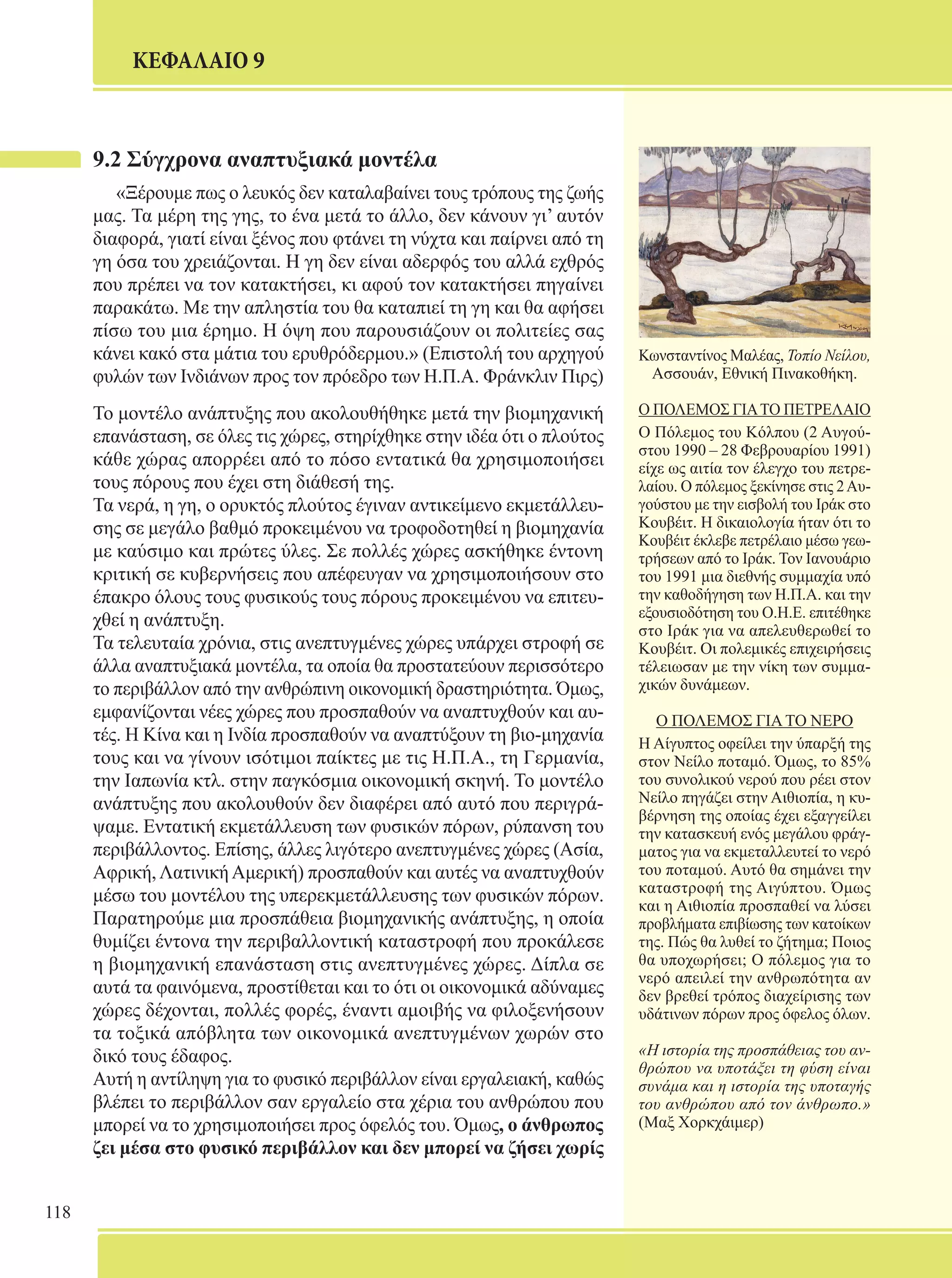 118 
ΚΕΦΑΛΑΙΟ 9 
9.2 Σύγχρονα αναπτυξιακά μοντέλα 
«Ξέρουμε πως ο λευκός δεν καταλαβαίνει τους τρόπους της ζωής 
μας. Τα μέρη της γης, το ένα μετά το άλλο, δεν κάνουν γι’ αυτόν 
διαφορά, γιατί είναι ξένος που φτάνει τη νύχτα και παίρνει από τη 
γη όσα του χρειάζονται. Η γη δεν είναι αδερφός του αλλά εχθρός 
που πρέπει να τον κατακτήσει, κι αφού τον κατακτήσει πηγαίνει 
παρακάτω. Με την απληστία του θα καταπιεί τη γη και θα αφήσει 
πίσω του μια έρημο. Η όψη που παρουσιάζουν οι πολιτείες σας 
κάνει κακό στα μάτια του ερυθρόδερμου.» (Επιστολή του αρχηγού 
φυλών των Ινδιάνων προς τον πρόεδρο των Η.Π.Α. Φράνκλιν Πιρς) 
Το μοντέλο ανάπτυξης που ακολουθήθηκε μετά την βιομηχανική 
επανάσταση, σε όλες τις χώρες, στηρίχθηκε στην ιδέα ότι ο πλούτος 
κάθε χώρας απορρέει από το πόσο εντατικά θα χρησιμοποιήσει 
τους πόρους που έχει στη διάθεσή της. 
Τα νερά, η γη, ο ορυκτός πλούτος έγιναν αντικείμενο εκμετάλλευ- 
σης σε μεγάλο βαθμό προκειμένου να τροφοδοτηθεί η βιομηχανία 
με καύσιμο και πρώτες ύλες. Σε πολλές χώρες ασκήθηκε έντονη 
κριτική σε κυβερνήσεις που απέφευγαν να χρησιμοποιήσουν στο 
έπακρο όλους τους φυσικούς τους πόρους προκειμένου να επιτευ- 
χθεί η ανάπτυξη. 
Τα τελευταία χρόνια, στις ανεπτυγμένες χώρες υπάρχει στροφή σε 
άλλα αναπτυξιακά μοντέλα, τα οποία θα προστατεύουν περισσότερο 
το περιβάλλον από την ανθρώπινη οικονομική δραστηριότητα. Όμως, 
εμφανίζονται νέες χώρες που προσπαθούν να αναπτυχθούν και αυ- 
τές. Η Κίνα και η Ινδία προσπαθούν να αναπτύξουν τη βιο-μηχανία 
τους και να γίνουν ισότιμοι παίκτες με τις Η.Π.Α., τη Γερμανία, 
την Ιαπωνία κτλ. στην παγκόσμια οικονομική σκηνή. Το μοντέλο 
ανάπτυξης που ακολουθούν δεν διαφέρει από αυτό που περιγρά- 
ψαμε. Εντατική εκμετάλλευση των φυσικών πόρων, ρύπανση του 
περιβάλλοντος. Επίσης, άλλες λιγότερο ανεπτυγμένες χώρες (Ασία, 
Αφρική, Λατινική Αμερική) προσπαθούν και αυτές να αναπτυχθούν 
μέσω του μοντέλου της υπερεκμετάλλευσης των φυσικών πόρων. 
Παρατηρούμε μια προσπάθεια βιομηχανικής ανάπτυξης, η οποία 
θυμίζει έντονα την περιβαλλοντική καταστροφή που προκάλεσε 
η βιομηχανική επανάσταση στις ανεπτυγμένες χώρες. Δίπλα σε 
αυτά τα φαινόμενα, προστίθεται και το ότι οι οικονομικά αδύναμες 
χώρες δέχονται, πολλές φορές, έναντι αμοιβής να φιλοξενήσουν 
τα τοξικά απόβλητα των οικονομικά ανεπτυγμένων χωρών στο 
δικό τους έδαφος. 
Αυτή η αντίληψη για το φυσικό περιβάλλον είναι εργαλειακή, καθώς 
βλέπει το περιβάλλον σαν εργαλείο στα χέρια του ανθρώπου που 
μπορεί να το χρησιμοποιήσει προς όφελός του. Όμως, ο άνθρωπος 
ζει μέσα στο φυσικό περιβάλλον και δεν μπορεί να ζήσει χωρίς 
Κωνσταντίνος Μαλέας, Τοπίο Νείλου, 
Ασσουάν, Εθνική Πινακοθήκη. 
Ο ΠΟΛΕΜΟΣ ΓΙΑ ΤΟ ΠΕΤΡΕΛΑΙΟ 
O Πόλεμος του Κόλπου (2 Αυγού- 
στου 1990 – 28 Φεβρουαρίου 1991) 
είχε ως αιτία τον έλεγχο του πετρε- 
λαίου. Ο πόλεμος ξεκίνησε στις 2 Αυ- 
γούστου με την εισβολή του Ιράκ στο 
Κουβέιτ. Η δικαιολογία ήταν ότι το 
Κουβέιτ έκλεβε πετρέλαιο μέσω γεω- 
τρήσεων από το Ιράκ. Τον Ιανουάριο 
του 1991 μια διεθνής συμμαχία υπό 
την καθοδήγηση των Η.Π.Α. και την 
εξουσιοδότηση του Ο.Η.Ε. επιτέθηκε 
στο Ιράκ για να απελευθερωθεί το 
Κουβέιτ. Οι πολεμικές επιχειρήσεις 
τέλειωσαν με την νίκη των συμμα- 
χικών δυνάμεων. 
Ο ΠΟΛΕΜΟΣ ΓΙΑ ΤΟ ΝΕΡΟ 
Η Αίγυπτος οφείλει την ύπαρξή της 
στον Νείλο ποταμό. Όμως, το 85% 
του συνολικού νερού που ρέει στον 
Νείλο πηγάζει στην Αιθιοπία, η κυ- 
βέρνηση της οποίας έχει εξαγγείλει 
την κατασκευή ενός μεγάλου φράγ- 
ματος για να εκμεταλλευτεί το νερό 
του ποταμού. Αυτό θα σημάνει την 
καταστροφή της Αιγύπτου. Όμως 
και η Αιθιοπία προσπαθεί να λύσει 
προβλήματα επιβίωσης των κατοίκων 
της. Πώς θα λυθεί το ζήτημα; Ποιος 
θα υποχωρήσει; Ο πόλεμος για το 
νερό απειλεί την ανθρωπότητα αν 
δεν βρεθεί τρόπος διαχείρισης των 
υδάτινων πόρων προς όφελος όλων. 
«Η ιστορία της προσπάθειας του αν- 
θρώπου να υποτάξει τη φύση είναι 
συνάμα και η ιστορία της υποταγής 
του ανθρώπου από τον άνθρωπο.» 
(Μαξ Χορκχάιμερ) 
 