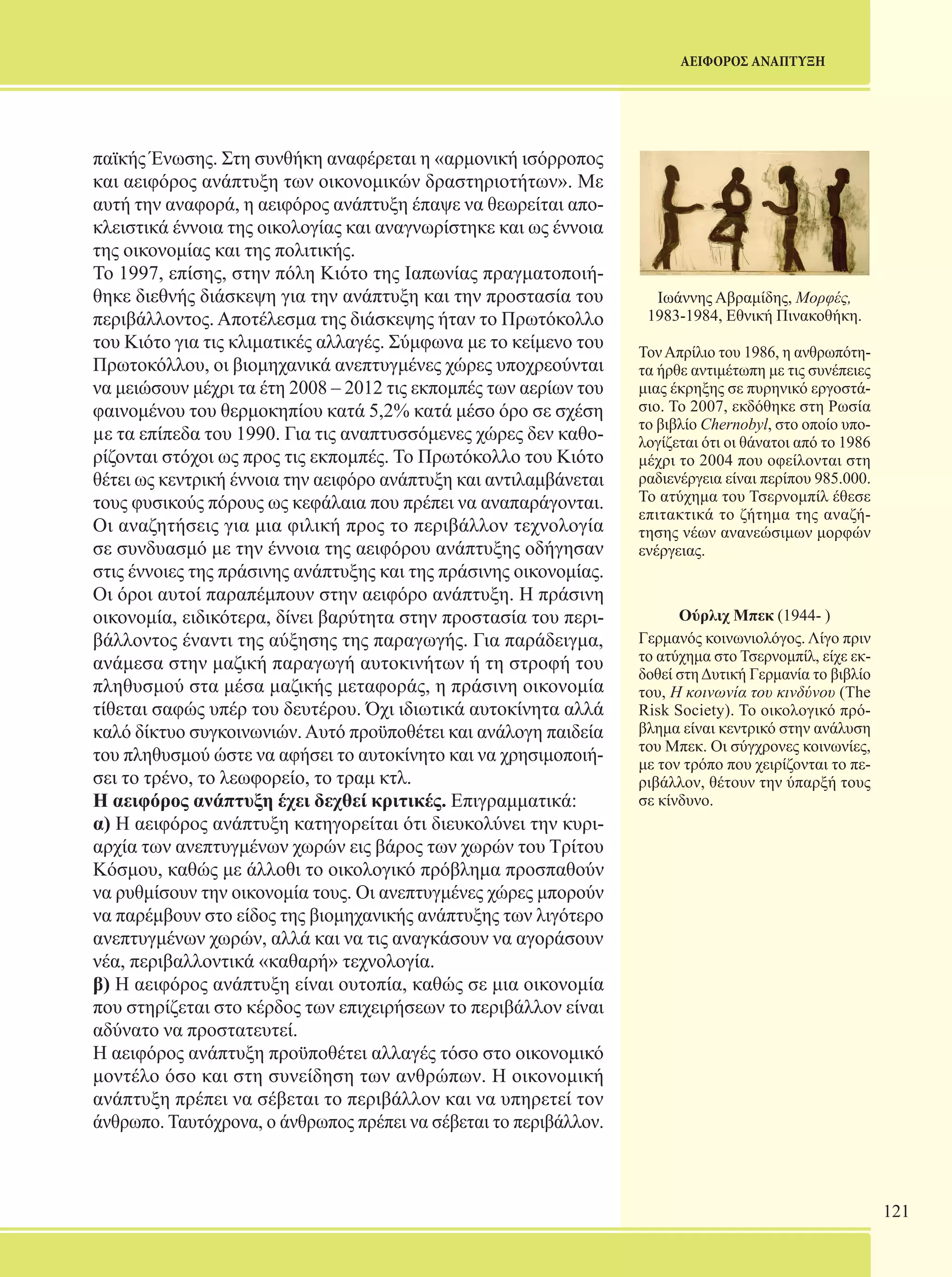 121 
ΑΕΙΦΟΡΟΣ ΑΝΑΠΤΥΞΗ 
παϊκής Ένωσης. Στη συνθήκη αναφέρεται η «αρμονική ισόρροπος 
και αειφόρος ανάπτυξη των οικονομικών δραστηριοτήτων». Με 
αυτή την αναφορά, η αειφόρος ανάπτυξη έπαψε να θεωρείται απο- 
κλειστικά έννοια της οικολογίας και αναγνωρίστηκε και ως έννοια 
της οικονομίας και της πολιτικής. 
Το 1997, επίσης, στην πόλη Κιότο της Ιαπωνίας πραγματοποιή- 
θηκε διεθνής διάσκεψη για την ανάπτυξη και την προστασία του 
περιβάλλοντος. Αποτέλεσμα της διάσκεψης ήταν το Πρωτόκολλο 
του Κιότο για τις κλιματικές αλλαγές. Σύμφωνα με το κείμενο του 
Πρωτοκόλλου, οι βιομηχανικά ανεπτυγμένες χώρες υποχρεούνται 
να μειώσουν μέχρι τα έτη 2008 – 2012 τις εκπομπές των αερίων του 
φαινομένου του θερμοκηπίου κατά 5,2% κατά μέσο όρο σε σχέση 
με τα επίπεδα του 1990. Για τις αναπτυσσόμενες χώρες δεν καθο- 
ρίζονται στόχοι ως προς τις εκπομπές. Το Πρωτόκολλο του Κιότο 
θέτει ως κεντρική έννοια την αειφόρο ανάπτυξη και αντιλαμβάνεται 
τους φυσικούς πόρους ως κεφάλαια που πρέπει να αναπαράγονται. 
Οι αναζητήσεις για μια φιλική προς το περιβάλλον τεχνολογία 
σε συνδυασμό με την έννοια της αειφόρου ανάπτυξης οδήγησαν 
στις έννοιες της πράσινης ανάπτυξης και της πράσινης οικονομίας. 
Οι όροι αυτοί παραπέμπουν στην αειφόρο ανάπτυξη. Η πράσινη 
οικονομία, ειδικότερα, δίνει βαρύτητα στην προστασία του περι- 
βάλλοντος έναντι της αύξησης της παραγωγής. Για παράδειγμα, 
ανάμεσα στην μαζική παραγωγή αυτοκινήτων ή τη στροφή του 
πληθυσμού στα μέσα μαζικής μεταφοράς, η πράσινη οικονομία 
τίθεται σαφώς υπέρ του δευτέρου. Όχι ιδιωτικά αυτοκίνητα αλλά 
καλό δίκτυο συγκοινωνιών. Αυτό προϋποθέτει και ανάλογη παιδεία 
του πληθυσμού ώστε να αφήσει το αυτοκίνητο και να χρησιμοποιή- 
σει το τρένο, το λεωφορείο, το τραμ κτλ. 
Η αειφόρος ανάπτυξη έχει δεχθεί κριτικές. Επιγραμματικά: 
α) Η αειφόρος ανάπτυξη κατηγορείται ότι διευκολύνει την κυρι- 
αρχία των ανεπτυγμένων χωρών εις βάρος των χωρών του Τρίτου 
Κόσμου, καθώς με άλλοθι το οικολογικό πρόβλημα προσπαθούν 
να ρυθμίσουν την οικονομία τους. Οι ανεπτυγμένες χώρες μπορούν 
να παρέμβουν στο είδος της βιομηχανικής ανάπτυξης των λιγότερο 
ανεπτυγμένων χωρών, αλλά και να τις αναγκάσουν να αγοράσουν 
νέα, περιβαλλοντικά «καθαρή» τεχνολογία. 
β) Η αειφόρος ανάπτυξη είναι ουτοπία, καθώς σε μια οικονομία 
που στηρίζεται στο κέρδος των επιχειρήσεων το περιβάλλον είναι 
αδύνατο να προστατευτεί. 
Η αειφόρος ανάπτυξη προϋποθέτει αλλαγές τόσο στο οικονομικό 
μοντέλο όσο και στη συνείδηση των ανθρώπων. Η οικονομική 
ανάπτυξη πρέπει να σέβεται το περιβάλλον και να υπηρετεί τον 
άνθρωπο. Ταυτόχρονα, ο άνθρωπος πρέπει να σέβεται το περιβάλλον. 
Ιωάννης Αβραμίδης, Μορφές, 
1983-1984, Εθνική Πινακοθήκη. 
Τον Απρίλιο του 1986, η ανθρωπότη- 
τα ήρθε αντιμέτωπη με τις συνέπειες 
μιας έκρηξης σε πυρηνικό εργοστά- 
σιο. Το 2007, εκδόθηκε στη Ρωσία 
το βιβλίο Chernobyl, στο οποίο υπο- 
λογίζεται ότι οι θάνατοι από το 1986 
μέχρι το 2004 που οφείλονται στη 
ραδιενέργεια είναι περίπου 985.000. 
Το ατύχημα του Τσερνομπίλ έθεσε 
επιτακτικά το ζήτημα της αναζή- 
τησης νέων ανανεώσιμων μορφών 
ενέργειας. 
Ούρλιχ Μπεκ (1944- ) 
Γερμανός κοινωνιολόγος. Λίγο πριν 
το ατύχημα στο Τσερνομπίλ, είχε εκ- 
δοθεί στη Δυτική Γερμανία το βιβλίο 
του, Η κοινωνία του κινδύνου (The 
Risk Society). Το οικολογικό πρό- 
βλημα είναι κεντρικό στην ανάλυση 
του Μπεκ. Οι σύγχρονες κοινωνίες, 
με τον τρόπο που χειρίζονται το πε- 
ριβάλλον, θέτουν την ύπαρξή τους 
σε κίνδυνο. 
 