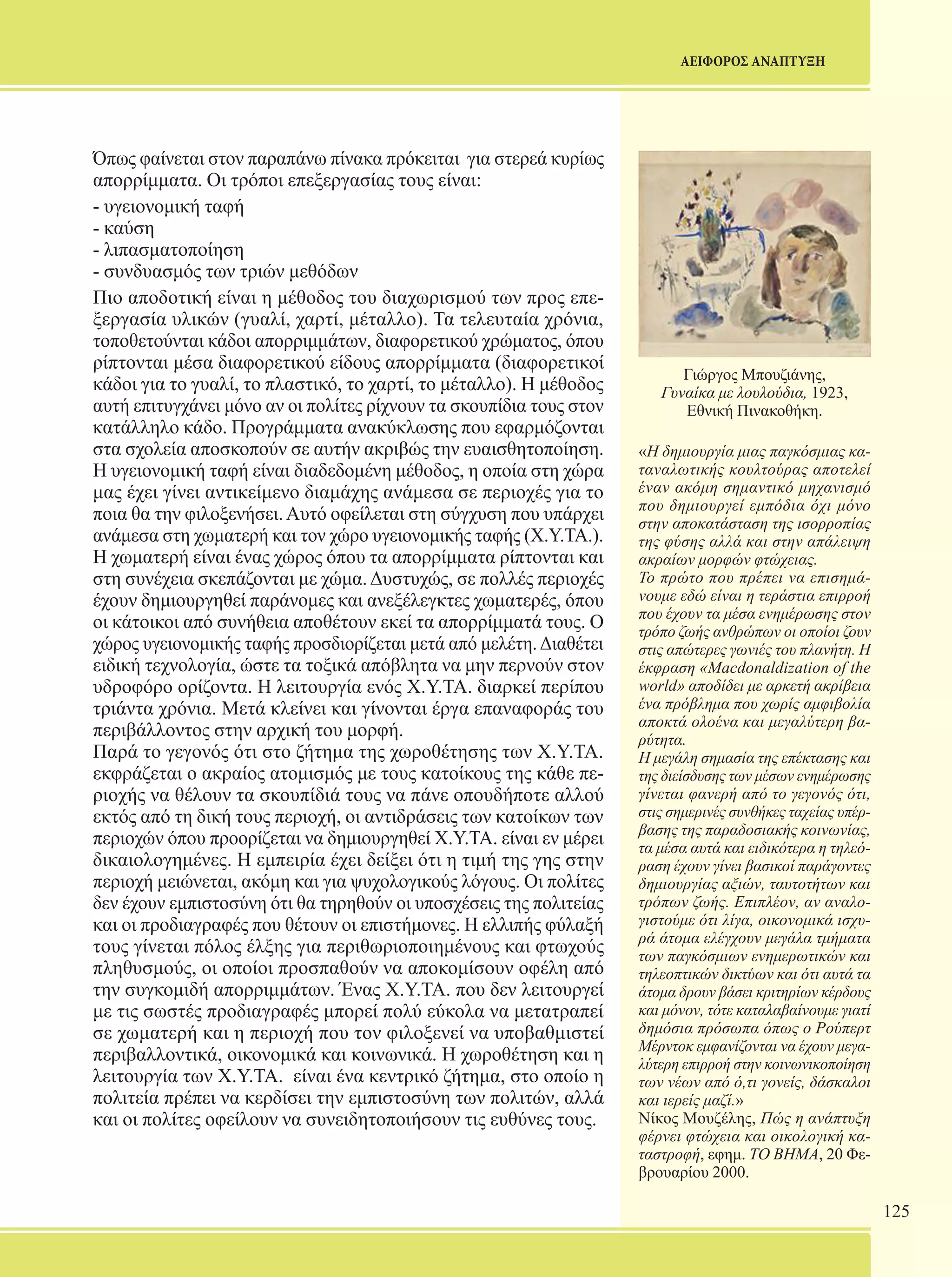 125 
ΑΕΙΦΟΡΟΣ ΑΝΑΠΤΥΞΗ 
Γιώργος Μπουζιάνης, 
Γυναίκα με λουλούδια, 1923, 
Εθνική Πινακοθήκη. 
«Η δημιουργία μιας παγκόσμιας κα- 
ταναλωτικής κουλτούρας αποτελεί 
έναν ακόμη σημαντικό μηχανισμό 
που δημιουργεί εμπόδια όχι μόνο 
στην αποκατάσταση της ισορροπίας 
της φύσης αλλά και στην απάλειψη 
ακραίων μορφών φτώχειας. 
Το πρώτο που πρέπει να επισημά- 
νουμε εδώ είναι η τεράστια επιρροή 
που έχουν τα μέσα ενημέρωσης στον 
τρόπο ζωής ανθρώπων οι οποίοι ζουν 
στις απώτερες γωνιές του πλανήτη. Η 
έκφραση «Macdonaldization of the 
world» αποδίδει με αρκετή ακρίβεια 
ένα πρόβλημα που χωρίς αμφιβολία 
αποκτά ολοένα και μεγαλύτερη βα- 
ρύτητα. 
Η μεγάλη σημασία της επέκτασης και 
της διείσδυσης των μέσων ενημέρωσης 
γίνεται φανερή από το γεγονός ότι, 
στις σημερινές συνθήκες ταχείας υπέρ- 
βασης της παραδοσιακής κοινωνίας, 
τα μέσα αυτά και ειδικότερα η τηλεό- 
ραση έχουν γίνει βασικοί παράγοντες 
δημιουργίας αξιών, ταυτοτήτων και 
τρόπων ζωής. Επιπλέον, αν αναλο- 
γιστούμε ότι λίγα, οικονομικά ισχυ- 
ρά άτομα ελέγχουν μεγάλα τμήματα 
των παγκόσμιων ενημερωτικών και 
τηλεοπτικών δικτύων και ότι αυτά τα 
άτομα δρουν βάσει κριτηρίων κέρδους 
και μόνον, τότε καταλαβαίνουμε γιατί 
δημόσια πρόσωπα όπως ο Ρούπερτ 
Μέρντοκ εμφανίζονται να έχουν μεγα- 
λύτερη επιρροή στην κοινωνικοποίηση 
των νέων από ό,τι γονείς, δάσκαλοι 
και ιερείς μαζί.» 
Νίκος Μουζέλης, Πώς η ανάπτυξη 
φέρνει φτώχεια και οικολογική κα- 
ταστροφή, εφημ. ΤΟ ΒΗΜΑ, 20 Φε- 
βρουαρίου 2000. 
Όπως φαίνεται στον παραπάνω πίνακα πρόκειται για στερεά κυρίως 
απορρίμματα. Οι τρόποι επεξεργασίας τους είναι: 
- υγειονομική ταφή 
- καύση 
- λιπασματοποίηση 
- συνδυασμός των τριών μεθόδων 
Πιο αποδοτική είναι η μέθοδος του διαχωρισμού των προς επε- 
ξεργασία υλικών (γυαλί, χαρτί, μέταλλο). Τα τελευταία χρόνια, 
τοποθετούνται κάδοι απορριμμάτων, διαφορετικού χρώματος, όπου 
ρίπτονται μέσα διαφορετικού είδους απορρίμματα (διαφορετικοί 
κάδοι για το γυαλί, το πλαστικό, το χαρτί, το μέταλλο). Η μέθοδος 
αυτή επιτυγχάνει μόνο αν οι πολίτες ρίχνουν τα σκουπίδια τους στον 
κατάλληλο κάδο. Προγράμματα ανακύκλωσης που εφαρμόζονται 
στα σχολεία αποσκοπούν σε αυτήν ακριβώς την ευαισθητοποίηση. 
Η υγειονομική ταφή είναι διαδεδομένη μέθοδος, η οποία στη χώρα 
μας έχει γίνει αντικείμενο διαμάχης ανάμεσα σε περιοχές για το 
ποια θα την φιλοξενήσει. Αυτό οφείλεται στη σύγχυση που υπάρχει 
ανάμεσα στη χωματερή και τον χώρο υγειονομικής ταφής (Χ.Υ.ΤΑ.). 
Η χωματερή είναι ένας χώρος όπου τα απορρίμματα ρίπτονται και 
στη συνέχεια σκεπάζονται με χώμα. Δυστυχώς, σε πολλές περιοχές 
έχουν δημιουργηθεί παράνομες και ανεξέλεγκτες χωματερές, όπου 
οι κάτοικοι από συνήθεια αποθέτουν εκεί τα απορρίμματά τους. Ο 
χώρος υγειονομικής ταφής προσδιορίζεται μετά από μελέτη. Διαθέτει 
ειδική τεχνολογία, ώστε τα τοξικά απόβλητα να μην περνούν στον 
υδροφόρο ορίζοντα. Η λειτουργία ενός Χ.Υ.ΤΑ. διαρκεί περίπου 
τριάντα χρόνια. Μετά κλείνει και γίνονται έργα επαναφοράς του 
περιβάλλοντος στην αρχική του μορφή. 
Παρά το γεγονός ότι στο ζήτημα της χωροθέτησης των Χ.Υ.ΤΑ. 
εκφράζεται ο ακραίος ατομισμός με τους κατοίκους της κάθε πε- 
ριοχής να θέλουν τα σκουπίδιά τους να πάνε οπουδήποτε αλλού 
εκτός από τη δική τους περιοχή, οι αντιδράσεις των κατοίκων των 
περιοχών όπου προορίζεται να δημιουργηθεί Χ.Υ.ΤΑ. είναι εν μέρει 
δικαιολογημένες. Η εμπειρία έχει δείξει ότι η τιμή της γης στην 
περιοχή μειώνεται, ακόμη και για ψυχολογικούς λόγους. Οι πολίτες 
δεν έχουν εμπιστοσύνη ότι θα τηρηθούν οι υποσχέσεις της πολιτείας 
και οι προδιαγραφές που θέτουν οι επιστήμονες. Η ελλιπής φύλαξή 
τους γίνεται πόλος έλξης για περιθωριοποιημένους και φτωχούς 
πληθυσμούς, οι οποίοι προσπαθούν να αποκομίσουν οφέλη από 
την συγκομιδή απορριμμάτων. Ένας Χ.Υ.ΤΑ. που δεν λειτουργεί 
με τις σωστές προδιαγραφές μπορεί πολύ εύκολα να μετατραπεί 
σε χωματερή και η περιοχή που τον φιλοξενεί να υποβαθμιστεί 
περιβαλλοντικά, οικονομικά και κοινωνικά. Η χωροθέτηση και η 
λειτουργία των Χ.Υ.ΤΑ. είναι ένα κεντρικό ζήτημα, στο οποίο η 
πολιτεία πρέπει να κερδίσει την εμπιστοσύνη των πολιτών, αλλά 
και οι πολίτες οφείλουν να συνειδητοποιήσουν τις ευθύνες τους. 
 