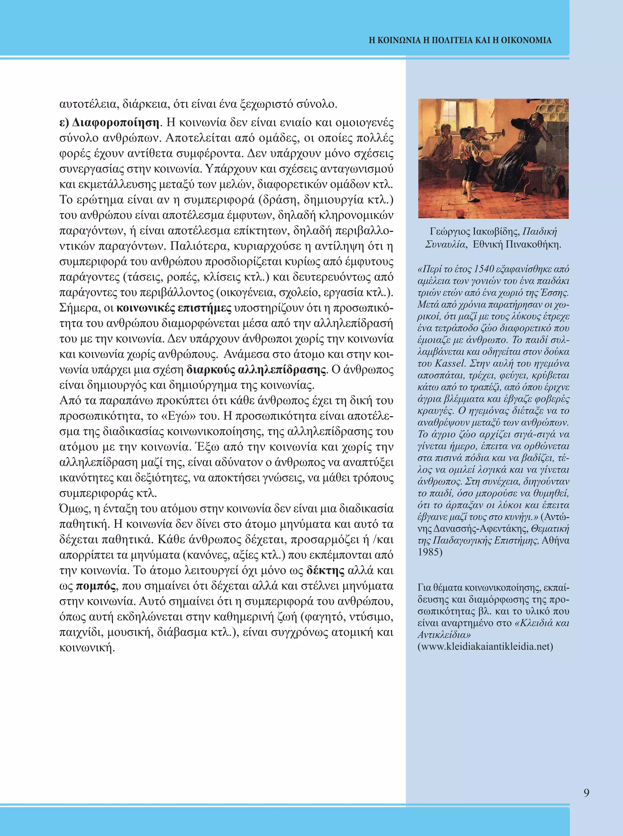 9 
Η ΚΟΙΝΩΝΙΑ Η ΠΟΛΙΤΕΙΑ ΚΑΙ Η ΟΙΚΟΝΟΜΙΑ 
Γεώργιος Ιακωβίδης, Παιδική 
Συναυλία, Εθνική Πινακοθήκη. 
«Περί το έτος 1540 εξαφανίσθηκε από 
αμέλεια των γονιών του ένα παιδάκι 
τριών ετών από ένα χωριό της Έσσης. 
Μετά από χρόνια παρατήρησαν οι χω- 
ρικοί, ότι μαζί με τους λύκους έτρεχε 
ένα τετράποδο ζώο διαφορετικό που 
έμοιαζε με άνθρωπο. Το παιδί συλ- 
λαμβάνεται και οδηγείται στον δούκα 
του Kassel. Στην αυλή του ηγεμόνα 
αποσπάται, τρέχει, φεύγει, κρύβεται 
κάτω από το τραπέζι, από όπου έριχνε 
άγρια βλέμματα και έβγαζε φοβερές 
κραυγές. Ο ηγεμόνας διέταξε να το 
αναθρέψουν μεταξύ των ανθρώπων. 
Το άγριο ζώο αρχίζει σιγά-σιγά να 
γίνεται ήμερο, έπειτα να ορθώνεται 
στα πισινά πόδια και να βαδίζει, τέ- 
λος να ομιλεί λογικά και να γίνεται 
άνθρωπος. Στη συνέχεια, διηγούνταν 
το παιδί, όσο μπορούσε να θυμηθεί, 
ότι το άρπαξαν οι λύκοι και έπειτα 
έβγαινε μαζί τους στο κυνήγι.» (Αντώ- 
νης Δανασσής-Αφεντάκης, Θεματική 
της Παιδαγωγικής Επιστήμης, Αθήνα 
1985) 
Για θέματα κοινωνικοποίησης, εκπαί- 
δευσης και διαμόρφωσης της προ- 
σωπικότητας βλ. και το υλικό που 
είναι αναρτημένο στο «Κλειδιά και 
Αντικλείδια» 
(www.kleidiakaiantikleidia.net) 
αυτοτέλεια, διάρκεια, ότι είναι ένα ξεχωριστό σύνολο. 
ε) Διαφοροποίηση. Η κοινωνία δεν είναι ενιαίο και ομοιογενές 
σύνολο ανθρώπων. Αποτελείται από ομάδες, oι οποίες πολλές 
φορές έχουν αντίθετα συμφέροντα. Δεν υπάρχουν μόνο σχέσεις 
συνεργασίας στην κοινωνία. Υπάρχουν και σχέσεις ανταγωνισμού 
και εκμετάλλευσης μεταξύ των μελών, διαφορετικών ομάδων κτλ. 
Το ερώτημα είναι αν η συμπεριφορά (δράση, δημιουργία κτλ.) 
του ανθρώπου είναι αποτέλεσμα έμφυτων, δηλαδή κληρονομικών 
παραγόντων, ή είναι αποτέλεσμα επίκτητων, δηλαδή περιβαλλο- 
ντικών παραγόντων. Παλιότερα, κυριαρχούσε η αντίληψη ότι η 
συμπεριφορά του ανθρώπου προσδιορίζεται κυρίως από έμφυτους 
παράγοντες (τάσεις, ροπές, κλίσεις κτλ.) και δευτερευόντως από 
παράγοντες του περιβάλλοντος (οικογένεια, σχολείο, εργασία κτλ.). 
Σήμερα, οι κοινωνικές επιστήμες υποστηρίζουν ότι η προσωπικό- 
τητα του ανθρώπου διαμορφώνεται μέσα από την αλληλεπίδρασή 
του με την κοινωνία. Δεν υπάρχουν άνθρωποι χωρίς την κοινωνία 
και κοινωνία χωρίς ανθρώπους. Ανάμεσα στο άτομο και στην κοι- 
νωνία υπάρχει μια σχέση διαρκούς αλληλεπίδρασης. Ο άνθρωπος 
είναι δημιουργός και δημιούργημα της κοινωνίας. 
Από τα παραπάνω προκύπτει ότι κάθε άνθρωπος έχει τη δική του 
προσωπικότητα, το «Εγώ» του. Η προσωπικότητα είναι αποτέλε- 
σμα της διαδικασίας κοινωνικοποίησης, της αλληλεπίδρασης του 
ατόμου με την κοινωνία. Έξω από την κοινωνία και χωρίς την 
αλληλεπίδραση μαζί της, είναι αδύνατον ο άνθρωπος να αναπτύξει 
ικανότητες και δεξιότητες, να αποκτήσει γνώσεις, να μάθει τρόπους 
συμπεριφοράς κτλ. 
Όμως, η ένταξη του ατόμου στην κοινωνία δεν είναι μια διαδικασία 
παθητική. Η κοινωνία δεν δίνει στο άτομο μηνύματα και αυτό τα 
δέχεται παθητικά. Κάθε άνθρωπος δέχεται, προσαρμόζει ή /και 
απορρίπτει τα μηνύματα (κανόνες, αξίες κτλ.) που εκπέμπονται από 
την κοινωνία. Το άτομο λειτουργεί όχι μόνο ως δέκτης αλλά και 
ως πομπός, που σημαίνει ότι δέχεται αλλά και στέλνει μηνύματα 
στην κοινωνία. Αυτό σημαίνει ότι η συμπεριφορά του ανθρώπου, 
όπως αυτή εκδηλώνεται στην καθημερινή ζωή (φαγητό, ντύσιμο, 
παιχνίδι, μουσική, διάβασμα κτλ.), είναι συγχρόνως ατομική και 
κοινωνική. 
 