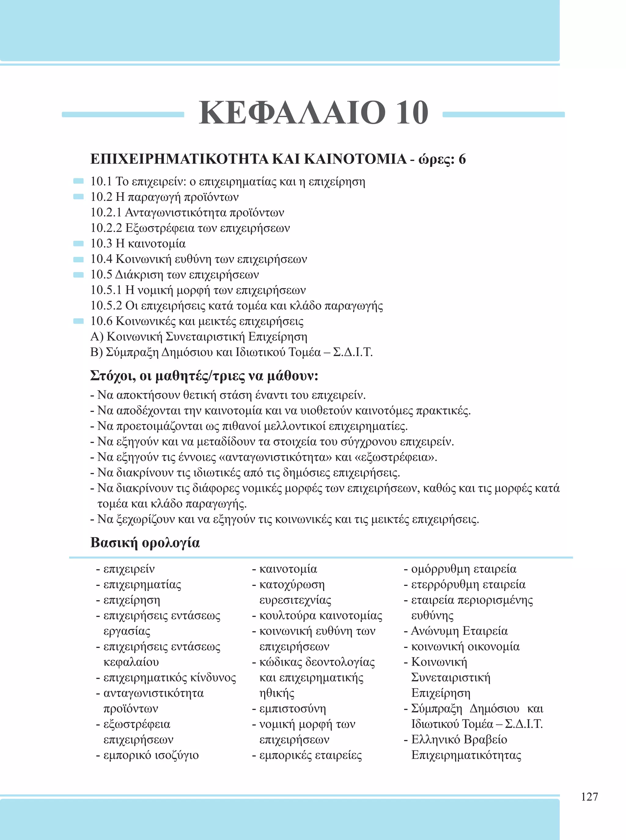 127 
ΚΕΦΑΛΑΙΟ 10 
ΕΠΙΧΕΙΡΗΜΑΤΙΚΟΤΗΤΑ ΚΑΙ ΚΑΙΝΟΤΟΜΙΑ - ώρες: 6 
10.1 Το επιχειρείν: ο επιχειρηματίας και η επιχείρηση 
10.2 Η παραγωγή προϊόντων 
10.2.1 Ανταγωνιστικότητα προϊόντων 
10.2.2 Εξωστρέφεια των επιχειρήσεων 
10.3 Η καινοτομία 
10.4 Κοινωνική ευθύνη των επιχειρήσεων 
10.5 Διάκριση των επιχειρήσεων 
10.5.1 Η νομική μορφή των επιχειρήσεων 
10.5.2 Οι επιχειρήσεις κατά τομέα και κλάδο παραγωγής 
10.6 Κοινωνικές και μεικτές επιχειρήσεις 
Α) Κοινωνική Συνεταιριστική Επιχείρηση 
Β) Σύμπραξη Δημόσιου και Ιδιωτικού Τομέα – Σ.Δ.Ι.Τ. 
Στόχοι, οι μαθητές/τριες να μάθουν: 
- Να αποκτήσουν θετική στάση έναντι του επιχειρείν. 
- Να αποδέχονται την καινοτομία και να υιοθετούν καινοτόμες πρακτικές. 
- Να προετοιμάζονται ως πιθανοί μελλοντικοί επιχειρηματίες. 
- Να εξηγούν και να μεταδίδουν τα στοιχεία του σύγχρονου επιχειρείν. 
- Να εξηγούν τις έννοιες «ανταγωνιστικότητα» και «εξωστρέφεια». 
- Να διακρίνουν τις ιδιωτικές από τις δημόσιες επιχειρήσεις. 
- Να διακρίνουν τις διάφορες νομικές μορφές των επιχειρήσεων, καθώς και τις μορφές κατά 
τομέα και κλάδο παραγωγής. 
- Να ξεχωρίζουν και να εξηγούν τις κοινωνικές και τις μεικτές επιχειρήσεις. 
Βασική ορολογία 
- επιχειρείν 
- καινοτομία 
- ομόρρυθμη εταιρεία 
- επιχειρηματίας 
- κατοχύρωση 
- ετερρόρυθμη εταιρεία 
- επιχείρηση 
ευρεσιτεχνίας 
- εταιρεία περιορισμένης 
- επιχειρήσεις εντάσεως 
- κουλτούρα καινοτομίας 
ευθύνης 
εργασίας 
- κοινωνική ευθύνη των 
- Ανώνυμη Εταιρεία 
- επιχειρήσεις εντάσεως 
επιχειρήσεων 
- κοινωνική οικονομία 
κεφαλαίου 
- κώδικας δεοντολογίας 
- Κοινωνική 
- επιχειρηματικός κίνδυνος 
και επιχειρηματικής 
Συνεταιριστική 
- ανταγωνιστικότητα 
ηθικής 
Επιχείρηση 
προϊόντων 
- εμπιστοσύνη 
- Σύμπραξη Δημόσιου και 
- εξωστρέφεια 
- νομική μορφή των 
Ιδιωτικού Τομέα – Σ.Δ.Ι.Τ. 
επιχειρήσεων 
επιχειρήσεων 
- Ελληνικό Βραβείο 
- εμπορικό ισοζύγιο 
- εμπορικές εταιρείες 
Επιχειρηματικότητας 
 