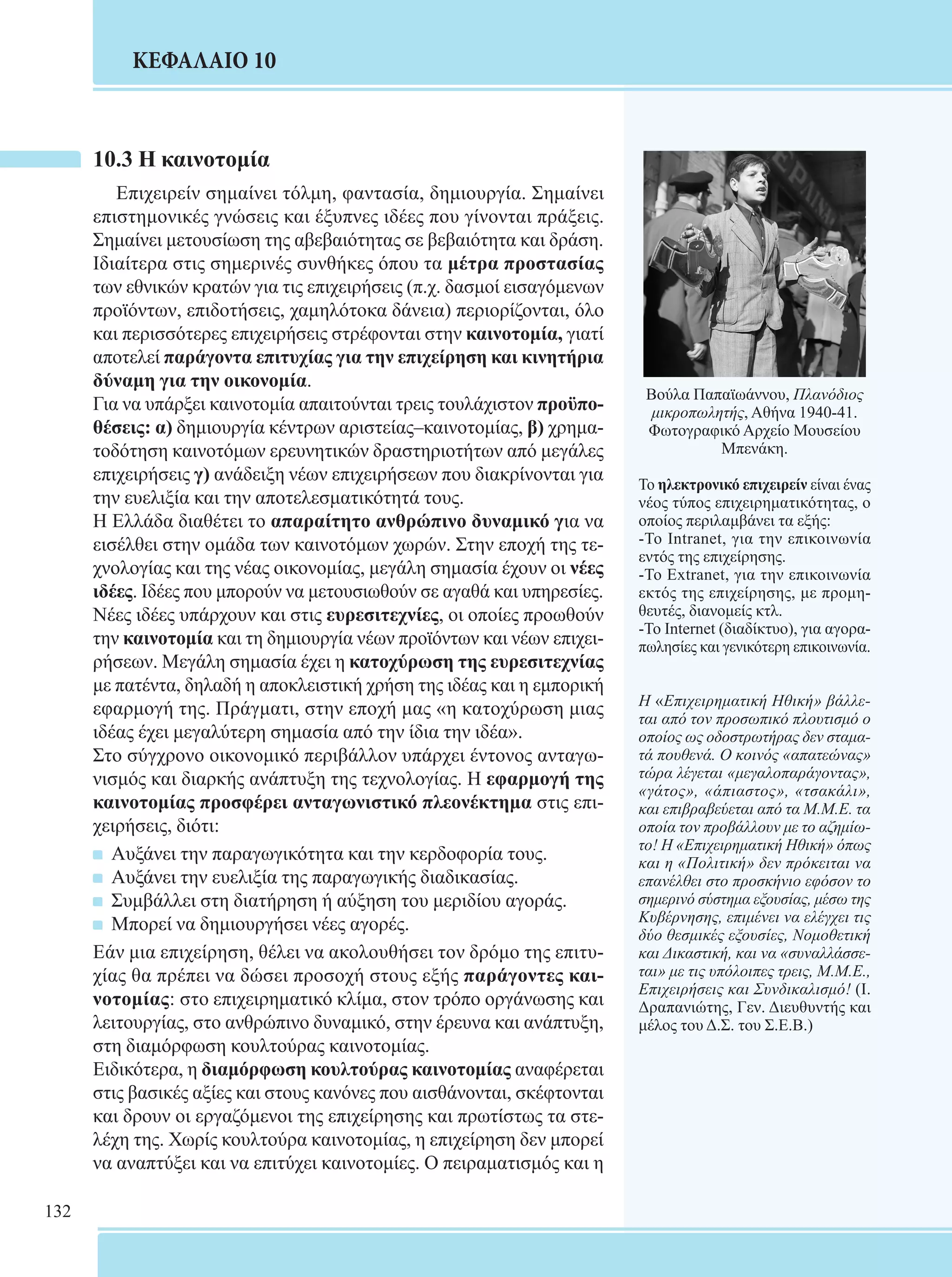 132 
ΚΕΦΑΛΑΙΟ 10 
10.3 Η καινοτομία 
Επιχειρείν σημαίνει τόλμη, φαντασία, δημιουργία. Σημαίνει 
επιστημονικές γνώσεις και έξυπνες ιδέες που γίνονται πράξεις. 
Σημαίνει μετουσίωση της αβεβαιότητας σε βεβαιότητα και δράση. 
Ιδιαίτερα στις σημερινές συνθήκες όπου τα μέτρα προστασίας 
των εθνικών κρατών για τις επιχειρήσεις (π.χ. δασμοί εισαγόμενων 
προϊόντων, επιδοτήσεις, χαμηλότοκα δάνεια) περιορίζονται, όλο 
και περισσότερες επιχειρήσεις στρέφονται στην καινοτομία, γιατί 
αποτελεί παράγοντα επιτυχίας για την επιχείρηση και κινητήρια 
δύναμη για την οικονομία. 
Για να υπάρξει καινοτομία απαιτούνται τρεις τουλάχιστον προϋπο- 
θέσεις: α) δημιουργία κέντρων αριστείας–καινοτομίας, β) χρημα- 
τοδότηση καινοτόμων ερευνητικών δραστηριοτήτων από μεγάλες 
επιχειρήσεις γ) ανάδειξη νέων επιχειρήσεων που διακρίνονται για 
την ευελιξία και την αποτελεσματικότητά τους. 
Η Ελλάδα διαθέτει το απαραίτητο ανθρώπινο δυναμικό για να 
εισέλθει στην ομάδα των καινοτόμων χωρών. Στην εποχή της τε- 
χνολογίας και της νέας οικονομίας, μεγάλη σημασία έχουν οι νέες 
ιδέες. Ιδέες που μπορούν να μετουσιωθούν σε αγαθά και υπηρεσίες. 
Νέες ιδέες υπάρχουν και στις ευρεσιτεχνίες, οι οποίες προωθούν 
την καινοτομία και τη δημιουργία νέων προϊόντων και νέων επιχει- 
ρήσεων. Μεγάλη σημασία έχει η κατοχύρωση της ευρεσιτεχνίας 
με πατέντα, δηλαδή η αποκλειστική χρήση της ιδέας και η εμπορική 
εφαρμογή της. Πράγματι, στην εποχή μας «η κατοχύρωση μιας 
ιδέας έχει μεγαλύτερη σημασία από την ίδια την ιδέα». 
Στο σύγχρονο οικονομικό περιβάλλον υπάρχει έντονος ανταγω- 
νισμός και διαρκής ανάπτυξη της τεχνολο­γίας. 
Η εφαρμογή της 
καινοτομίας προσφέρει ανταγωνιστικό πλεονέκτημα στις επι- 
χειρήσεις, διότι: 
Αυξάνει την παραγωγικότητα και την κερδοφορία τους. 
Αυξάνει την ευελιξία της παραγωγικής διαδικασίας. 
Συμβάλλει στη διατήρηση ή αύξηση του μεριδίου αγοράς. 
Μπορεί να δημιουργήσει νέες αγορές. 
Εάν μια επιχείρηση, θέλει να ακολουθήσει τον δρόμο της επιτυ- 
χίας θα πρέπει να δώσει προσοχή στους εξής παράγοντες και- 
νοτομίας: στο επιχειρηματικό κλίμα, στον τρόπο οργάνωσης και 
λειτουργίας, στο ανθρώπινο δυναμικό, στην έρευνα και ανάπτυξη, 
στη διαμόρφωση κουλτούρας καινοτομίας. 
Ειδικότερα, η διαμόρφωση κουλτούρας καινοτομίας αναφέρεται 
στις βασικές αξίες και στους κανόνες που αισθάνονται, σκέφτονται 
και δρουν οι εργαζόμενοι της επιχείρησης και πρωτίστως τα στε- 
λέχη της. Χωρίς κουλτούρα καινοτομίας, η επιχείρηση δεν μπορεί 
να αναπτύξει και να επιτύχει καινοτομίες. Ο πειραματισμός και η 
Βούλα Παπαϊωάννου, Πλανόδιος 
μικροπωλητής, Αθήνα 1940-41. 
Φωτογραφικό Αρχείο Μουσείου 
Μπενάκη. 
Το ηλεκτρονικό επιχειρείν είναι ένας 
νέος τύπος επιχειρηματικότητας, ο 
οποίος περιλαμβάνει τα εξής: 
-Το Intranet, για την επικοινωνία 
εντός της επιχείρησης. 
-To Extranet, για την επικοινωνία 
εκτός της επιχείρησης, με προμη- 
θευτές, διανομείς κτλ. 
-To Internet (διαδίκτυο), για αγορα- 
πωλησίες και γενικότερη επικοινωνία. 
Η «Επιχειρηματική Ηθική» βάλλε- 
ται από τον προσωπικό πλουτισμό ο 
οποίος ως οδοστρωτήρας δεν σταμα- 
τά πουθενά. Ο κοινός «απατεώνας» 
τώρα λέγεται «μεγαλοπαράγοντας», 
«γάτος», «άπιαστος», «τσακάλι», 
και επιβραβεύεται από τα Μ.Μ.Ε. τα 
οποία τον προβάλλουν με το αζημίω- 
το! Η «Επιχειρηματική Ηθική» όπως 
και η «Πολιτική» δεν πρόκειται να 
επανέλθει στο προσκήνιο εφόσον το 
σημερινό σύστημα εξουσίας, μέσω της 
Κυβέρνησης, επιμένει να ελέγχει τις 
δύο θεσμικές εξουσίες, Νομοθετική 
και Δικαστική, και να «συναλλάσσε- 
ται» με τις υπόλοιπες τρεις, Μ.Μ.Ε., 
Επιχειρήσεις και Συνδικαλισμό! (Ι. 
Δραπανιώτης, Γεν. Διευθυντής και 
μέλος του Δ.Σ. του Σ.Ε.Β.) 
 
