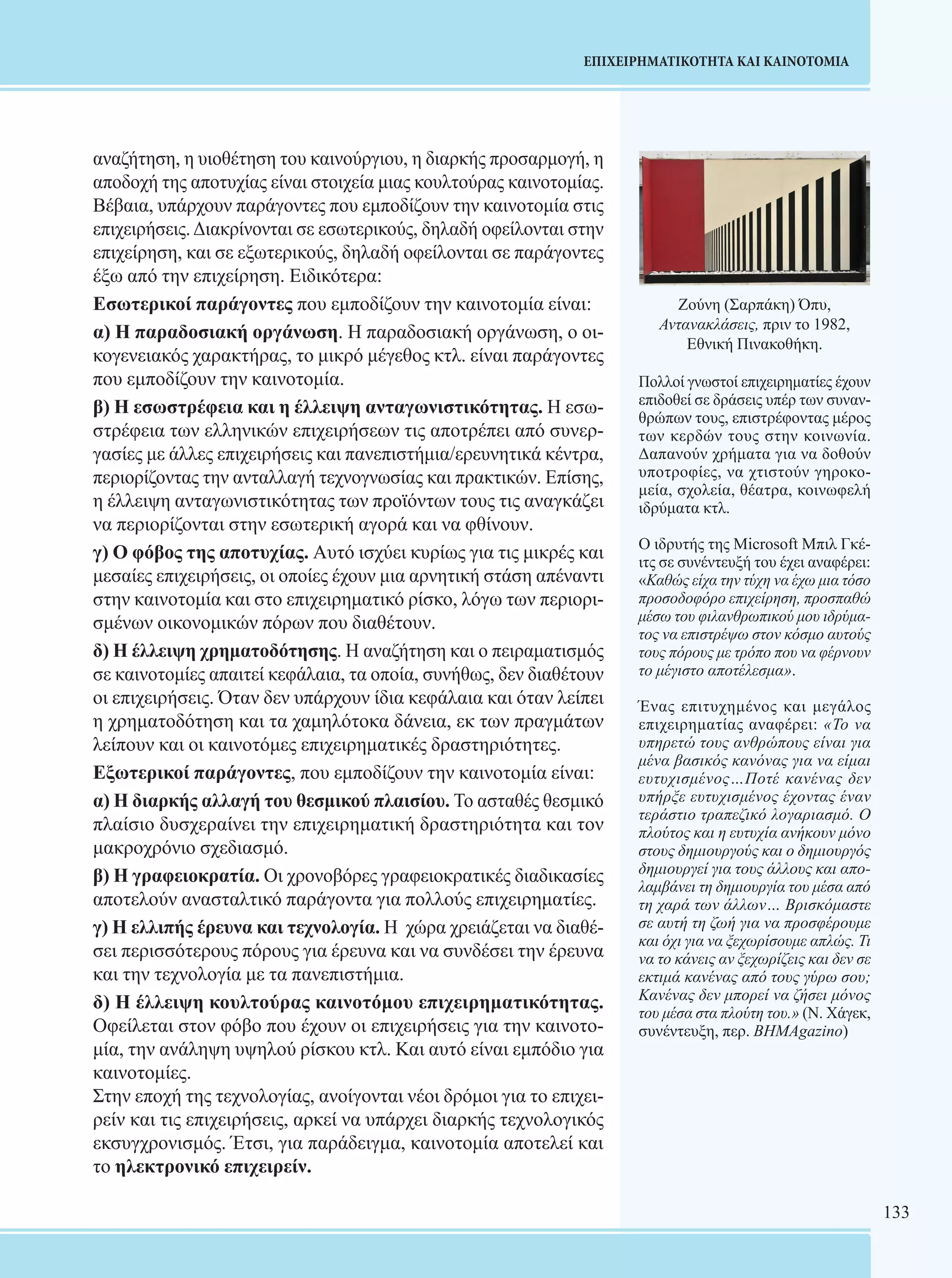 133 
ΕΠΙΧΕΙΡΗΜΑΤΙΚΟΤΗΤΑ ΚΑΙ ΚΑΙΝΟΤΟΜΙΑ 
αναζήτηση, η υιοθέτηση του καινούργιου, η διαρκής προσαρμογή, η 
αποδοχή της αποτυχίας είναι στοιχεία μιας κουλτούρας καινοτομίας. 
Βέβαια, υπάρχουν παράγοντες που εμποδίζουν την καινοτομία στις 
επιχειρήσεις. Διακρίνονται σε εσωτερικούς, δηλαδή οφείλονται στην 
επιχείρηση, και σε εξωτερικούς, δηλαδή οφείλονται σε παράγοντες 
έξω από την επιχείρηση. Ειδικότερα: 
Εσωτερικοί παράγοντες που εμποδίζουν την καινοτομία είναι: 
α) Η παραδοσιακή οργάνωση. Η παραδοσιακή οργάνωση, ο οι- 
κογενειακός χαρακτήρας, το μικρό μέγεθος κτλ. είναι παράγοντες 
που εμποδίζουν την καινοτομία. 
β) Η εσωστρέφεια και η έλλειψη ανταγωνιστικότητας. Η εσω- 
στρέφεια των ελληνικών επιχειρήσεων τις αποτρέπει από συνερ- 
γασίες με άλλες επιχειρήσεις και πανεπιστήμια/ερευνητικά κέντρα, 
περιορίζο­ντας 
την ανταλλαγή τεχνογνωσίας και πρακτικών. Επίσης, 
η έλλειψη ανταγωνιστικότητας των προϊόντων τους τις αναγκάζει 
να περιορίζονται στην εσωτερική αγορά και να φθίνουν. 
γ) Ο φόβος της αποτυχίας. Αυτό ισχύει κυρίως για τις μικρές και 
μεσαίες επιχειρήσεις, οι οποίες έχουν μια αρνητική στάση απέναντι 
στην καινοτομία και στο επιχειρηματικό ρίσκο, λόγω των περιορι- 
σμένων οικονομικών πόρων που διαθέτουν. 
δ) Η έλλειψη χρηματοδότησης. Η αναζήτηση και ο πειραματισμός 
σε καινοτομίες απαιτεί κεφάλαια, τα οποία, συνήθως, δεν διαθέτουν 
οι επιχειρήσεις. Όταν δεν υπάρχουν ίδια κεφάλαια και όταν λείπει 
η χρηματοδότηση και τα χαμηλότοκα δάνεια, εκ των πραγμάτων 
λείπουν και οι καινοτόμες επιχειρηματικές δραστηριότητες. 
Εξωτερικοί παράγοντες, που εμποδίζουν την καινοτομία είναι: 
α) Η διαρκής αλλαγή του θεσμικού πλαισίου. Το ασταθές θεσμικό 
πλαίσιο δυσχεραίνει την επιχει­ρηματική 
δραστηριότητα και τον 
μακροχρόνιο σχεδιασμό. 
β) Η γραφειοκρατία. Οι χρονοβόρες γραφειοκρατικές διαδικασίες 
αποτελούν ανασταλτικό παράγοντα για πολλούς επιχειρηματίες. 
γ) Η ελλιπής έρευνα και τεχνολογία. Η χώρα χρειάζεται να διαθέ- 
σει περισσότερους πόρους για έρευνα και να συνδέσει την έρευνα 
και την τεχνολογία με τα πανεπιστήμια. 
δ) Η έλλειψη κουλτούρας καινοτόμου επιχειρηματικότητας. 
Οφείλεται στον φόβο που έχουν οι επιχειρήσεις για την καινοτο- 
μία, την ανάληψη υψηλού ρίσκου κτλ. Και αυτό είναι εμπόδιο για 
καινοτομίες. 
Στην εποχή της τεχνολογίας, ανοίγονται νέοι δρόμοι για το επιχει- 
ρείν και τις επιχειρήσεις, αρκεί να υπάρχει διαρκής τεχνολογικός 
εκσυγχρονισμός. Έτσι, για παράδειγμα, καινοτομία αποτελεί και 
το ηλεκτρονικό επιχειρείν. 
Ζούνη (Σαρπάκη) Όπυ, 
Αντανακλάσεις, πριν το 1982, 
Εθνική Πινακοθήκη. 
Πολλοί γνωστοί επιχειρηματίες έχουν 
επιδοθεί σε δράσεις υπέρ των συναν- 
θρώπων τους, επιστρέφοντας μέρος 
των κερδών τους στην κοινωνία. 
Δαπανούν χρήματα για να δοθούν 
υποτροφίες, να χτιστούν γηροκο- 
μεία, σχολεία, θέατρα, κοινωφελή 
ιδρύματα κτλ. 
Ο ιδρυτής της Microsoft Μπιλ Γκέ- 
ιτς σε συνέντευξή του έχει αναφέρει: 
«Καθώς είχα την τύχη να έχω μια τόσο 
προσοδοφόρο επιχείρηση, προσπαθώ 
μέσω του φιλανθρωπικού μου ιδρύμα- 
τος να επιστρέψω στον κόσμο αυτούς 
τους πόρους με τρόπο που να φέρνουν 
το μέγιστο αποτέλεσμα». 
Ένας επιτυχημένος και μεγάλος 
επιχειρηματίας αναφέρει: «Το να 
υπηρετώ τους ανθρώπους είναι για 
μένα βασικός κανόνας για να είμαι 
ευτυχισμένος…Ποτέ κανένας δεν 
υπήρξε ευτυχισμένος έχοντας έναν 
τεράστιο τραπεζικό λογαριασμό. Ο 
πλούτος και η ευτυχία ανήκουν μόνο 
στους δημιουργούς και ο δημιουργός 
δημιουργεί για τους άλλους και απο- 
λαμβάνει τη δημιουργία του μέσα από 
τη χαρά των άλλων… Βρισκόμαστε 
σε αυτή τη ζωή για να προσφέρουμε 
και όχι για να ξεχωρίσουμε απλώς. Τι 
να το κάνεις αν ξεχωρίζεις και δεν σε 
εκτιμά κανένας από τους γύρω σου; 
Κανένας δεν μπορεί να ζήσει μόνος 
του μέσα στα πλούτη του.» (Ν. Χάγεκ, 
συνέντευξη, περ. ΒΗΜΑgazino) 
 