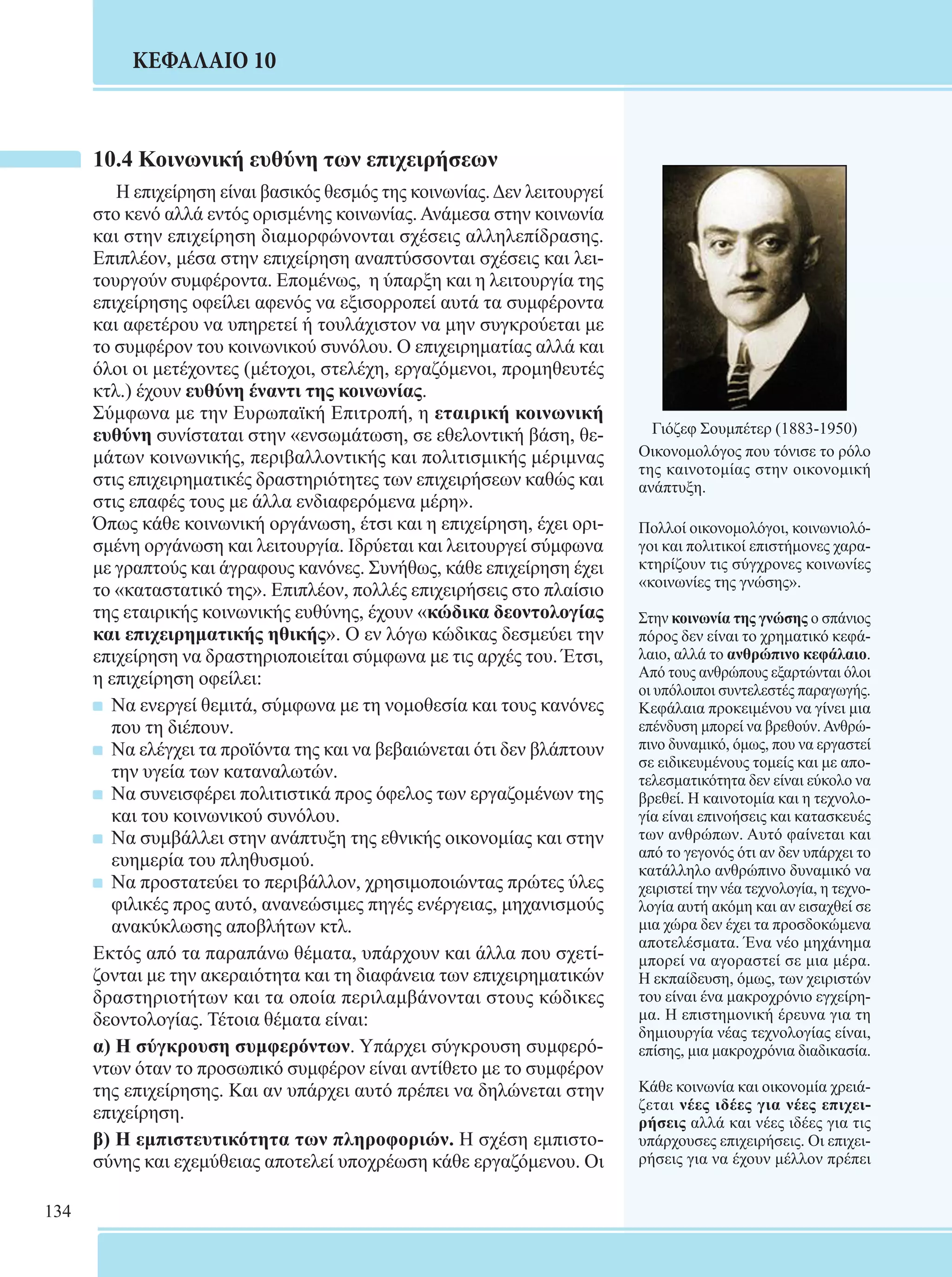 134 
ΚΕΦΑΛΑΙΟ 10 
10.4 Κοινωνική ευθύνη των επιχειρήσεων 
Η επιχείρηση είναι βασικός θεσμός της κοινωνίας. Δεν λειτουργεί 
στο κενό αλλά εντός ορισμένης κοινωνίας. Ανάμεσα στην κοινωνία 
και στην επιχείρηση διαμορφώνονται σχέσεις αλληλεπίδρασης. 
Επιπλέον, μέσα στην επιχείρηση αναπτύσσονται σχέσεις και λει- 
τουργούν συμφέροντα. Επομένως, η ύπαρξη και η λειτουργία της 
επιχείρησης οφείλει αφενός να εξισορροπεί αυτά τα συμφέροντα 
και αφετέρου να υπηρετεί ή τουλάχιστον να μην συγκρούεται με 
το συμφέρον του κοινωνικού συνόλου. Ο επιχειρηματίας αλλά και 
όλοι οι μετέχοντες (μέτοχοι, στελέχη, εργαζόμενοι, προμηθευτές 
κτλ.) έχουν ευθύνη έναντι της κοινωνίας. 
Σύμφωνα με την Ευρωπαϊκή Επιτροπή, η εταιρική κοινωνική 
ευθύνη συνίσταται στην «ενσωμάτωση, σε εθελοντική βάση, θε- 
μάτων κοινωνικής, περιβαλλοντικής και πολιτισμικής μέριμνας 
στις επιχειρηματικές δραστηριότητες των επιχειρήσεων καθώς και 
στις επαφές τους με άλλα ενδιαφερόμενα μέρη». 
Όπως κάθε κοινωνική οργάνωση, έτσι και η επιχείρηση, έχει ορι- 
σμένη οργάνωση και λειτουργία. Ιδρύεται και λειτουργεί σύμφωνα 
με γραπτούς και άγραφους κανόνες. Συνήθως, κάθε επιχείρηση έχει 
το «καταστατικό της». Επιπλέον, πολλές επιχειρήσεις στο πλαίσιο 
της εταιρικής κοινωνικής ευθύνης, έχουν «κώδικα δεοντολογίας 
και επιχειρηματικής ηθικής». Ο εν λόγω κώδικας δεσμεύει την 
επιχείρηση να δραστηριοποιείται σύμφωνα με τις αρχές του. Έτσι, 
η επιχείρηση οφείλει: 
Να ενεργεί θεμιτά, σύμφωνα με τη νομοθεσία και τους κανόνες 
που τη διέπουν. 
Να ελέγχει τα προϊόντα της και να βεβαιώνεται ότι δεν βλάπτουν 
την υγεία των καταναλωτών. 
Να συνεισφέρει πολιτιστικά προς όφελος των εργαζομένων της 
και του κοινωνικού συνόλου. 
Να συμβάλλει στην ανάπτυξη της εθνικής οικονομίας και στην 
ευημερία του πληθυσμού. 
Να προστατεύει το περιβάλλον, χρησιμοποιώντας πρώτες ύλες 
φιλικές προς αυτό, ανανεώσιμες πηγές ενέργειας, μηχανισμούς 
ανακύκλωσης αποβλήτων κτλ. 
Εκτός από τα παραπάνω θέματα, υπάρχουν και άλλα που σχετί- 
ζονται με την ακεραιότητα και τη διαφάνεια των επιχειρηματικών 
δραστηριοτήτων και τα οποία περιλαμβάνονται στους κώδικες 
δεοντολογίας. Τέτοια θέματα είναι: 
α) Η σύγκρουση συμφερόντων. Υπάρχει σύγκρουση συμφερό- 
ντων όταν το προσωπικό συμφέρον είναι αντίθετο με το συμφέρον 
της επιχείρησης. Και αν υπάρχει αυτό πρέπει να δηλώνεται στην 
επιχείρηση. 
β) Η εμπιστευτικότητα των πληροφοριών. Η σχέση εμπιστο- 
σύνης και εχεμύθειας αποτελεί υποχρέωση κάθε εργαζόμενου. Οι 
Γιόζεφ Σουμπέτερ (1883-1950) 
Οικονομολόγος που τόνισε το ρόλο 
της καινοτομίας στην οικονομική 
ανάπτυξη. 
Πολλοί οικονομολόγοι, κοινωνιολό- 
γοι και πολιτικοί επιστήμονες χαρα- 
κτηρίζουν τις σύγχρονες κοινωνίες 
«κοινωνίες της γνώσης». 
Στην κοινωνία της γνώσης ο σπάνιος 
πόρος δεν είναι το χρηματικό κεφά- 
λαιο, αλλά το ανθρώπινο κεφάλαιο. 
Από τους ανθρώπους εξαρτώνται όλοι 
οι υπόλοιποι συντελεστές παραγωγής. 
Κεφάλαια προκειμένου να γίνει μια 
επένδυση μπορεί να βρεθούν. Ανθρώ- 
πινο δυναμικό, όμως, που να εργαστεί 
σε ειδικευμένους τομείς και με απο- 
τελεσματικότητα δεν είναι εύκολο να 
βρεθεί. Η καινοτομία και η τεχνολο- 
γία είναι επινοήσεις και κατασκευές 
των ανθρώπων. Αυτό φαίνεται και 
από το γεγονός ότι αν δεν υπάρχει το 
κατάλληλο ανθρώπινο δυναμικό να 
χειριστεί την νέα τεχνολογία, η τεχνο- 
λογία αυτή ακόμη και αν εισαχθεί σε 
μια χώρα δεν έχει τα προσδοκώμενα 
αποτελέσματα. Ένα νέο μηχάνημα 
μπορεί να αγοραστεί σε μια μέρα. 
Η εκπαίδευση, όμως, των χειριστών 
του είναι ένα μακροχρόνιο εγχείρη- 
μα. Η επιστημονική έρευνα για τη 
δημιουργία νέας τεχνολογίας είναι, 
επίσης, μια μακροχρόνια διαδικασία. 
Κάθε κοινωνία και οικονομία χρειά- 
ζεται νέες ιδέες για νέες επιχει- 
ρήσεις αλλά και νέες ιδέες για τις 
υπάρχουσες επιχειρήσεις. Οι επιχει- 
ρήσεις για να έχουν μέλλον πρέπει 
 