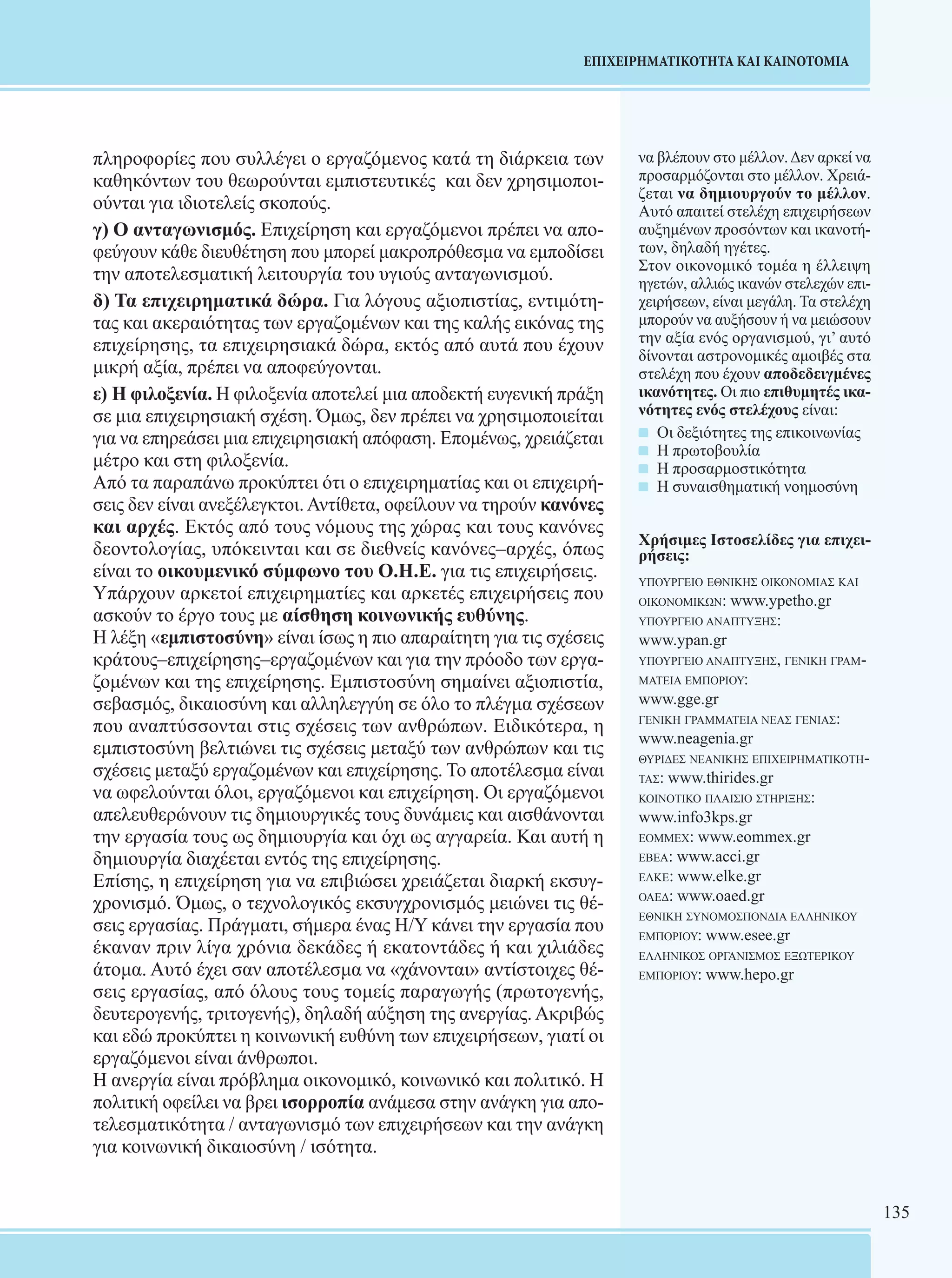 135 
ΕΠΙΧΕΙΡΗΜΑΤΙΚΟΤΗΤΑ ΚΑΙ ΚΑΙΝΟΤΟΜΙΑ 
πληροφορίες που συλλέγει ο εργαζόμενος κατά τη διάρκεια των 
καθηκόντων του θεωρούνται εμπιστευτικές και δεν χρησιμοποι- 
ούνται για ιδιοτελείς σκοπούς. 
γ) Ο ανταγωνισμός. Επιχείρηση και εργαζόμενοι πρέπει να απο- 
φεύγουν κάθε διευθέτηση που μπορεί μακροπρόθεσμα να εμποδίσει 
την αποτελεσματική λειτουργία του υγιούς ανταγωνισμού. 
δ) Τα επιχειρηματικά δώρα. Για λόγους αξιοπιστίας, εντιμότη- 
τας και ακεραιότητας των εργαζομένων και της καλής εικόνας της 
επιχείρησης, τα επιχειρησιακά δώρα, εκτός από αυτά που έχουν 
μικρή αξία, πρέπει να αποφεύγονται. 
ε) Η φιλοξενία. Η φιλοξενία αποτελεί μια αποδεκτή ευγενική πράξη 
σε μια επιχειρησιακή σχέση. Όμως, δεν πρέπει να χρησιμοποιείται 
για να επηρεάσει μια επιχειρησιακή απόφαση. Επομένως, χρειάζεται 
μέτρο και στη φιλοξενία. 
Από τα παραπάνω προκύπτει ότι ο επιχειρηματίας και οι επιχειρή- 
σεις δεν είναι ανεξέλεγκτοι. Αντίθετα, οφείλουν να τηρούν κανόνες 
και αρχές. Εκτός από τους νόμους της χώρας και τους κανόνες 
δεοντολογίας, υπόκεινται και σε διεθνείς κανόνες–αρχές, όπως 
είναι το οικουμενικό σύμφωνο του Ο.Η.Ε. για τις επιχειρήσεις. 
Υπάρχουν αρκετοί επιχειρηματίες και αρκετές επιχειρήσεις που 
ασκούν το έργο τους με αίσθηση κοινωνικής ευθύνης. 
Η λέξη «εμπιστοσύνη» είναι ίσως η πιο απαραίτητη για τις σχέσεις 
κράτους–επιχείρησης–εργαζομένων και για την πρόοδο των εργα- 
ζομένων και της επιχείρησης. Εμπιστοσύνη σημαίνει αξιοπιστία, 
σεβασμός, δικαιοσύνη και αλληλεγγύη σε όλο το πλέγμα σχέσεων 
που αναπτύσσονται στις σχέσεις των ανθρώπων. Ειδικότερα, η 
εμπιστοσύνη βελτιώνει τις σχέσεις μεταξύ των ανθρώπων και τις 
σχέσεις μεταξύ εργαζομένων και επιχείρησης. Το αποτέλεσμα είναι 
να ωφελούνται όλοι, εργαζόμενοι και επιχείρηση. Οι εργαζόμενοι 
απελευθερώνουν τις δημιουργικές τους δυνάμεις και αισθάνονται 
την εργασία τους ως δημιουργία και όχι ως αγγαρεία. Και αυτή η 
δημιουργία διαχέεται εντός της επιχείρησης. 
Επίσης, η επιχείρηση για να επιβιώσει χρειάζεται διαρκή εκσυγ- 
χρονισμό. Όμως, ο τεχνολογικός εκσυγχρονισμός μειώνει τις θέ- 
σεις εργασίας. Πράγματι, σήμερα ένας Η/Υ κάνει την εργασία που 
έκαναν πριν λίγα χρόνια δεκάδες ή εκατοντάδες ή και χιλιάδες 
άτομα. Αυτό έχει σαν αποτέλεσμα να «χάνονται» αντίστοιχες θέ- 
σεις εργασίας, από όλους τους τομείς παραγωγής (πρωτογενής, 
δευτερογενής, τριτογενής), δηλαδή αύξηση της ανεργίας. Ακριβώς 
και εδώ προκύπτει η κοινωνική ευθύνη των επιχειρήσεων, γιατί οι 
εργαζόμενοι είναι άνθρωποι. 
Η ανεργία είναι πρόβλημα οικονομικό, κοινωνικό και πολιτικό. Η 
πολιτική οφείλει να βρει ισορροπία ανάμεσα στην ανάγκη για απο- 
τελεσματικότητα / ανταγωνισμό των επιχειρήσεων και την ανάγκη 
για κοινωνική δικαιοσύνη / ισότητα. 
να βλέπουν στο μέλλον. Δεν αρκεί να 
προσαρμόζονται στο μέλλον. Χρειά- 
ζεται να δημιουργούν το μέλλον. 
Αυτό απαιτεί στελέχη επιχειρήσεων 
αυξημένων προσόντων και ικανοτή- 
των, δηλαδή ηγέτες. 
Στον οικονομικό τομέα η έλλειψη 
ηγετών, αλλιώς ικανών στελεχών επι- 
χειρήσεων, είναι μεγάλη. Τα στελέχη 
μπορούν να αυξήσουν ή να μειώσουν 
την αξία ενός οργανισμού, γι’ αυτό 
δίνονται αστρονομικές αμοιβές στα 
στελέχη που έχουν αποδεδειγμένες 
ικανότητες. Οι πιο επιθυμητές ικα- 
νότητες ενός στελέχους είναι: 
Οι δεξιότητες της επικοινωνίας 
Η πρωτοβουλία 
Η προσαρμοστικότητα 
Η συναισθηματική νοημοσύνη 
Χρήσιμες Ιστοσελίδες για επιχει- 
ρήσεις: 
υπουργeιο εθνικης οικονομιας και 
οικονομικων: www.ypetho.gr 
υπουργειο αναπτυξhς: 
www.ypan.gr 
υπουργειο αναπτυξης, γενικη γραμ- 
ματεια εμποριου: 
www.gge.gr 
γενικη γραμματεια νεας γενιας: 
www.neagenia.gr 
θυριδες νεανικης επιχειρηματικοτη- 
τας: www.thirides.gr 
κοινοτικο πλαισιο στηριξης: 
www.info3kps.gr 
εομμεχ: www.eommex.gr 
εβεα: www.acci.gr 
ελκε: www.elke.gr 
οαεδ: www.oaed.gr 
εθνικη συνομοσπονδια ελληνικου 
εμποριου: www.esee.gr 
ελληνικος οργανισμος εξωτερικου 
εμποριου: www.hepo.gr 
 