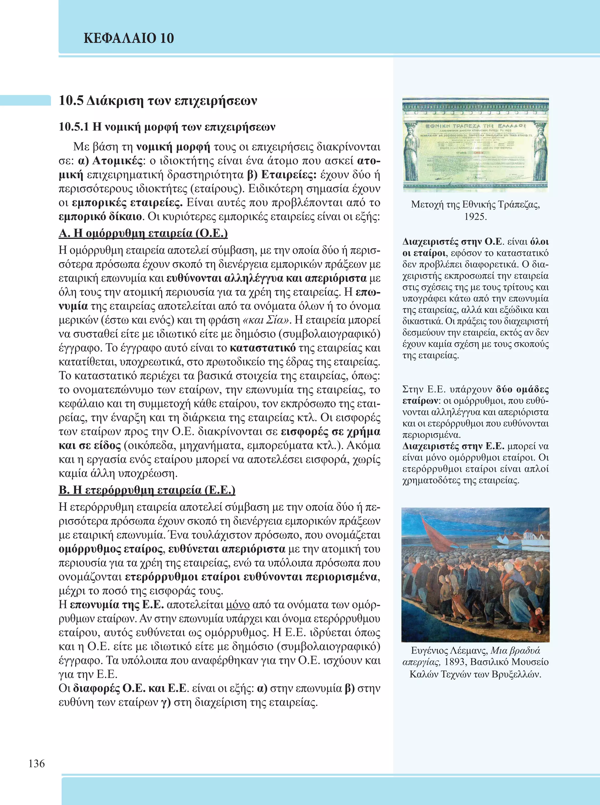 136 
ΚΕΦΑΛΑΙΟ 10 
10.5 Διάκριση των επιχειρήσεων 
10.5.1 Η νομική μορφή των επιχειρήσεων 
Με βάση τη νομική μορφή τους οι επιχειρήσεις διακρίνονται 
σε: α) Ατομικές: ο ιδιοκτήτης είναι ένα άτομο που ασκεί ατο- 
μική επιχειρηματική δραστηριότητα β) Εταιρείες: έχουν δύο ή 
περισσότερους ιδιοκτήτες (εταίρους). Ειδικότερη σημασία έχουν 
οι εμπορικές εταιρείες. Είναι αυτές που προβλέπονται από το 
εμπορικό δίκαιο. Οι κυριότερες εμπορικές εταιρείες είναι οι εξής: 
Α. Η ομόρρυθμη εταιρεία (Ο.Ε.) 
Η ομόρρυθμη εταιρεία αποτελεί σύμβαση, με την οποία δύο ή περισ- 
σότερα πρόσωπα έχουν σκοπό τη διενέργεια εμπορικών πράξεων με 
εταιρική επωνυμία και ευθύνονται αλληλέγγυα και απεριόριστα με 
όλη τους την ατομική περιουσία για τα χρέη της εταιρείας. Η επω- 
νυμία της εταιρείας αποτελείται από τα ονόματα όλων ή το όνομα 
μερικών (έστω και ενός) και τη φράση «και Σία». Η εταιρεία μπορεί 
να συσταθεί είτε με ιδιωτικό είτε με δημόσιο (συμβολαιογραφικό) 
έγγραφο. Το έγγραφο αυτό είναι το καταστατικό της εταιρείας και 
κατατίθεται, υποχρεωτικά, στο πρωτοδικείο της έδρας της εταιρείας. 
Το καταστατικό περιέχει τα βασικά στοιχεία της εταιρείας, όπως: 
το ονοματεπώνυμο των εταίρων, την επωνυμία της εταιρείας, το 
κεφάλαιο και τη συμμετοχή κάθε εταίρου, τον εκπρόσωπο της εται- 
ρείας, την έναρξη και τη διάρκεια της εταιρείας κτλ. Οι εισφορές 
των εταίρων προς την Ο.Ε. διακρίνονται σε εισφορές σε χρήμα 
και σε είδος (οικόπεδα, μηχανήματα, εμπορεύματα κτλ.). Ακόμα 
και η εργασία ενός εταίρου μπορεί να αποτελέσει εισφορά, χωρίς 
καμία άλλη υποχρέωση. 
Β. Η ετερόρρυθμη εταιρεία (Ε.Ε.) 
Η ετερόρρυθμη εταιρεία αποτελεί σύμβαση με την οποία δύο ή πε- 
ρισσότερα πρόσωπα έχουν σκοπό τη διενέργεια εμπορικών πράξεων 
με εταιρική επωνυμία. Ένα τουλάχιστον πρόσωπο, που ονομάζεται 
ομόρρυθμος εταίρος, ευθύνεται απεριόριστα με την ατομική του 
περιουσία για τα χρέη της εταιρείας, ενώ τα υπόλοιπα πρόσωπα που 
ονομάζονται ετερόρρυθμοι εταίροι ευθύνονται περιορισμένα, 
μέχρι το ποσό της εισφοράς τους. 
Η επωνυμία της Ε.Ε. αποτελείται μόνο από τα ονόματα των ομόρ- 
ρυθμων εταίρων. Αν στην επωνυμία υπάρχει και όνομα ετερόρρυθμου 
εταίρου, αυτός ευθύνεται ως ομόρρυθμος. Η Ε.Ε. ιδρύεται όπως 
και η Ο.Ε. είτε με ιδιωτικό είτε με δημόσιο (συμβολαιογραφικό) 
έγγραφο. Τα υπόλοιπα που αναφέρθηκαν για την Ο.Ε. ισχύουν και 
για την Ε.Ε. 
Οι διαφορές Ο.Ε. και Ε.Ε. είναι οι εξής: α) στην επωνυμία β) στην 
ευθύνη των εταίρων γ) στη διαχείριση της εταιρείας. 
Μετοχή της Εθνικής Τράπεζας, 
1925. 
Διαχειριστές στην Ο.Ε. είναι όλοι 
οι εταίροι, εφόσον το καταστατικό 
δεν προβλέπει διαφορετικά. Ο δια- 
χειριστής εκπροσωπεί την εταιρεία 
στις σχέσεις της με τους τρίτους και 
υπογράφει κάτω από την επωνυμία 
της εταιρείας, αλλά και εξώδικα και 
δικαστικά. Οι πράξεις του διαχειριστή 
δεσμεύουν την εταιρεία, εκτός αν δεν 
έχουν καμία σχέση με τους σκοπούς 
της εταιρείας. 
Στην Ε.Ε. υπάρχουν δύο ομάδες 
εταίρων: οι ομόρρυθμοι, που ευθύ- 
νονται αλληλέγγυα και απεριόριστα 
και οι ετερόρρυθμοι που ευθύνονται 
περιορισμένα. 
Διαχειριστές στην Ε.Ε. μπορεί να 
είναι μόνο ομόρρυθμοι εταίροι. Οι 
ετερόρρυθμοι εταίροι είναι απλοί 
χρηματοδότες της εταιρείας. 
Ευγένιος Λέεμανς, Μια βραδυά 
απεργίας, 1893, Βασιλικό Μουσείο 
Καλών Τεχνών των Βρυξελλών. 
 