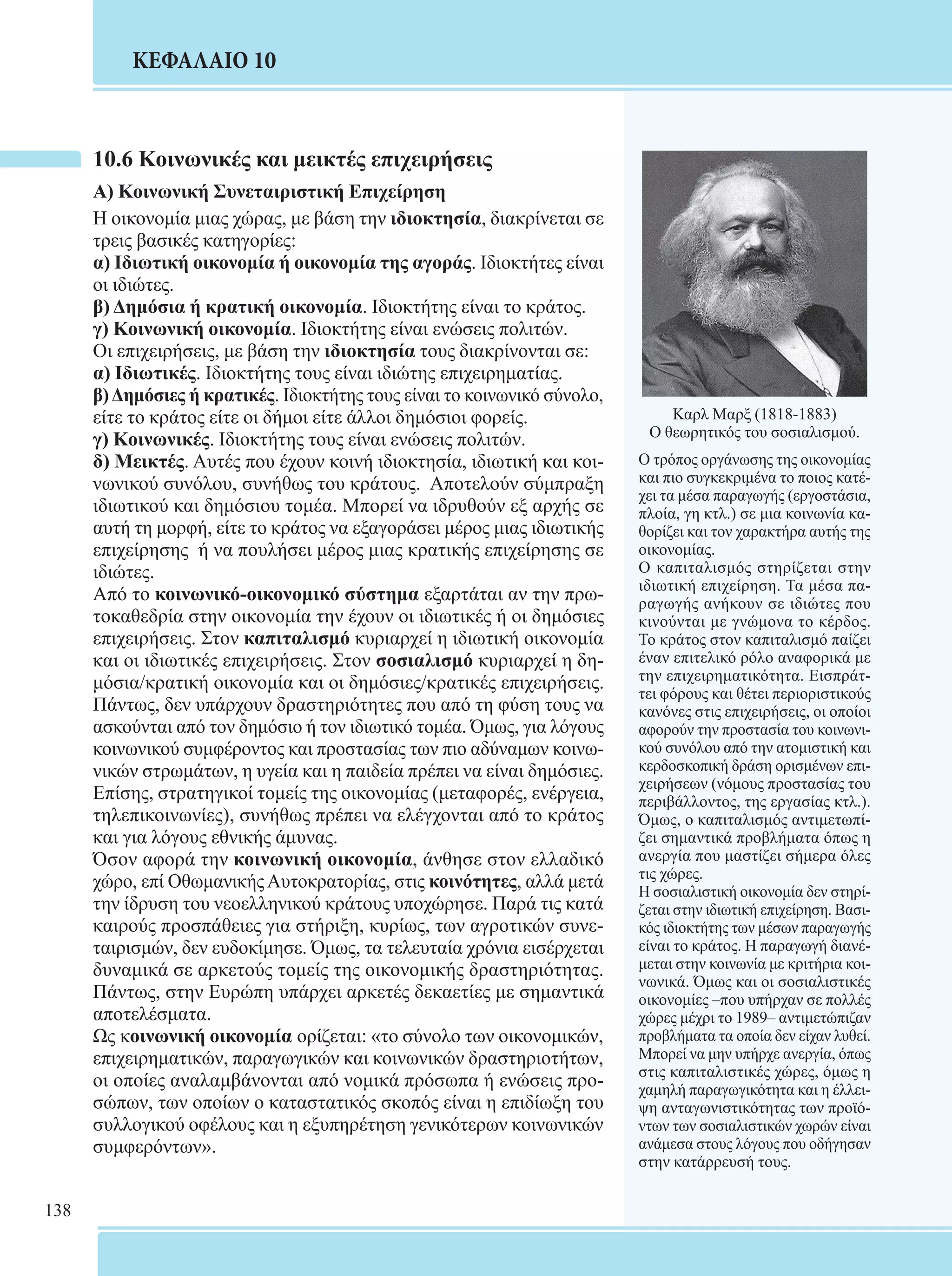 138 
ΚΕΦΑΛΑΙΟ 10 
10.6 Κοινωνικές και μεικτές επιχειρήσεις 
Α) Κοινωνική Συνεταιριστική Επιχείρηση 
Η οικονομία μιας χώρας, με βάση την ιδιοκτησία, διακρίνεται σε 
τρεις βασικές κατηγορίες: 
α) Ιδιωτική οικονομία ή οικονομία της αγοράς. Ιδιοκτήτες είναι 
οι ιδιώτες. 
β) Δημόσια ή κρατική οικονομία. Ιδιοκτήτης είναι το κράτος. 
γ) Κοινωνική οικονομία. Ιδιοκτήτης είναι ενώσεις πολιτών. 
Οι επιχειρήσεις, με βάση την ιδιοκτησία τους διακρίνονται σε: 
α) Ιδιωτικές. Ιδιοκτήτης τους είναι ιδιώτης επιχειρηματίας. 
β) Δημόσιες ή κρατικές. Ιδιοκτήτης τους είναι το κοινωνικό σύνολο, 
είτε το κράτος είτε οι δήμοι είτε άλλοι δημόσιοι φορείς. 
γ) Κοινωνικές. Ιδιοκτήτης τους είναι ενώσεις πολιτών. 
δ) Μεικτές. Αυτές που έχουν κοινή ιδιοκτησία, ιδιωτική και κοι- 
νωνικού συνόλου, συνήθως του κράτους. Αποτελούν σύμπραξη 
ιδιωτικού και δημόσιου τομέα. Μπορεί να ιδρυθούν εξ αρχής σε 
αυτή τη μορφή, είτε το κράτος να εξαγοράσει μέρος μιας ιδιωτικής 
επιχείρησης ή να πουλήσει μέρος μιας κρατικής επιχείρησης σε 
ιδιώτες. 
Από το κοινωνικό-οικονομικό σύστημα εξαρτάται αν την πρω- 
τοκαθεδρία στην οικονομία την έχουν οι ιδιωτικές ή οι δημόσιες 
επιχειρήσεις. Στον καπιταλισμό κυριαρχεί η ιδιωτική οικονομία 
και οι ιδιωτικές επιχειρήσεις. Στον σοσιαλισμό κυριαρχεί η δη- 
μόσια/κρατική οικονομία και οι δημόσιες/κρατικές επιχειρήσεις. 
Πάντως, δεν υπάρχουν δραστηριότητες που από τη φύση τους να 
ασκούνται από τον δημόσιο ή τον ιδιωτικό τομέα. Όμως, για λόγους 
κοινωνικού συμφέροντος και προστασίας των πιο αδύναμων κοινω- 
νικών στρωμάτων, η υγεία και η παιδεία πρέπει να είναι δημόσιες. 
Επίσης, στρατηγικοί τομείς της οικονομίας (μεταφορές, ενέργεια, 
τηλεπικοινωνίες), συνήθως πρέπει να ελέγχονται από το κράτος 
και για λόγους εθνικής άμυνας. 
Όσον αφορά την κοινωνική οικονομία, άνθησε στον ελλαδικό 
χώρο, επί Οθωμανικής Αυτοκρατορίας, στις κοινότητες, αλλά μετά 
την ίδρυση του νεοελληνικού κράτους υποχώρησε. Παρά τις κατά 
καιρούς προσπάθειες για στήριξη, κυρίως, των αγροτικών συνε- 
ταιρισμών, δεν ευδοκίμησε. Όμως, τα τελευταία χρόνια εισέρχεται 
δυναμικά σε αρκετούς τομείς της οικονομικής δραστηριότητας. 
Πάντως, στην Ευρώπη υπάρχει αρκετές δεκαετίες με σημαντικά 
αποτελέσματα. 
Ως κοινωνική οικονομία ορίζεται: «το σύνολο των οικονομικών, 
επιχειρηματικών, παραγωγικών και κοινωνικών δραστηριοτήτων, 
οι οποίες αναλαμβάνονται από νομικά πρόσωπα ή ενώσεις προ- 
σώπων, των οποίων ο καταστατικός σκοπός είναι η επιδίωξη του 
συλλογικού οφέλους και η εξυπηρέτηση γενικότερων κοινωνικών 
συμφερόντων». 
Καρλ Μαρξ (1818-1883) 
Ο θεωρητικός του σοσιαλισμού. 
Ο τρόπος οργάνωσης της οικονομίας 
και πιο συγκεκριμένα το ποιος κατέ- 
χει τα μέσα παραγωγής (εργοστάσια, 
πλοία, γη κτλ.) σε μια κοινωνία κα- 
θορίζει και τον χαρακτήρα αυτής της 
οικονομίας. 
Ο καπιταλισμός στηρίζεται στην 
ιδιωτική επιχείρηση. Τα μέσα πα- 
ραγωγής ανήκουν σε ιδιώτες που 
κινούνται με γνώμονα το κέρδος. 
Το κράτος στον καπιταλισμό παίζει 
έναν επιτελικό ρόλο αναφορικά με 
την επιχειρηματικότητα. Εισπράτ- 
τει φόρους και θέτει περιοριστικούς 
κανόνες στις επιχειρήσεις, οι οποίοι 
αφορούν την προστασία του κοινωνι- 
κού συνόλου από την ατομιστική και 
κερδοσκοπική δράση ορισμένων επι- 
χειρήσεων (νόμους προστασίας του 
περιβάλλοντος, της εργασίας κτλ.). 
Όμως, ο καπιταλισμός αντιμετωπί- 
ζει σημαντικά προβλήματα όπως η 
ανεργία που μαστίζει σήμερα όλες 
τις χώρες. 
Η σοσιαλιστική οικονομία δεν στηρί- 
ζεται στην ιδιωτική επιχείρηση. Βασι- 
κός ιδιοκτήτης των μέσων παραγωγής 
είναι το κράτος. Η παραγωγή διανέ- 
μεται στην κοινωνία με κριτήρια κοι- 
νωνικά. Όμως και οι σοσιαλιστικές 
οικονομίες –που υπήρχαν σε πολλές 
χώρες μέχρι το 1989– αντιμετώπιζαν 
προβλήματα τα οποία δεν είχαν λυθεί. 
Μπορεί να μην υπήρχε ανεργία, όπως 
στις καπιταλιστικές χώρες, όμως η 
χαμηλή παραγωγικότητα και η έλλει- 
ψη ανταγωνιστικότητας των προϊό- 
ντων των σοσιαλιστικών χωρών είναι 
ανάμεσα στους λόγους που οδήγησαν 
στην κατάρρευσή τους. 
 