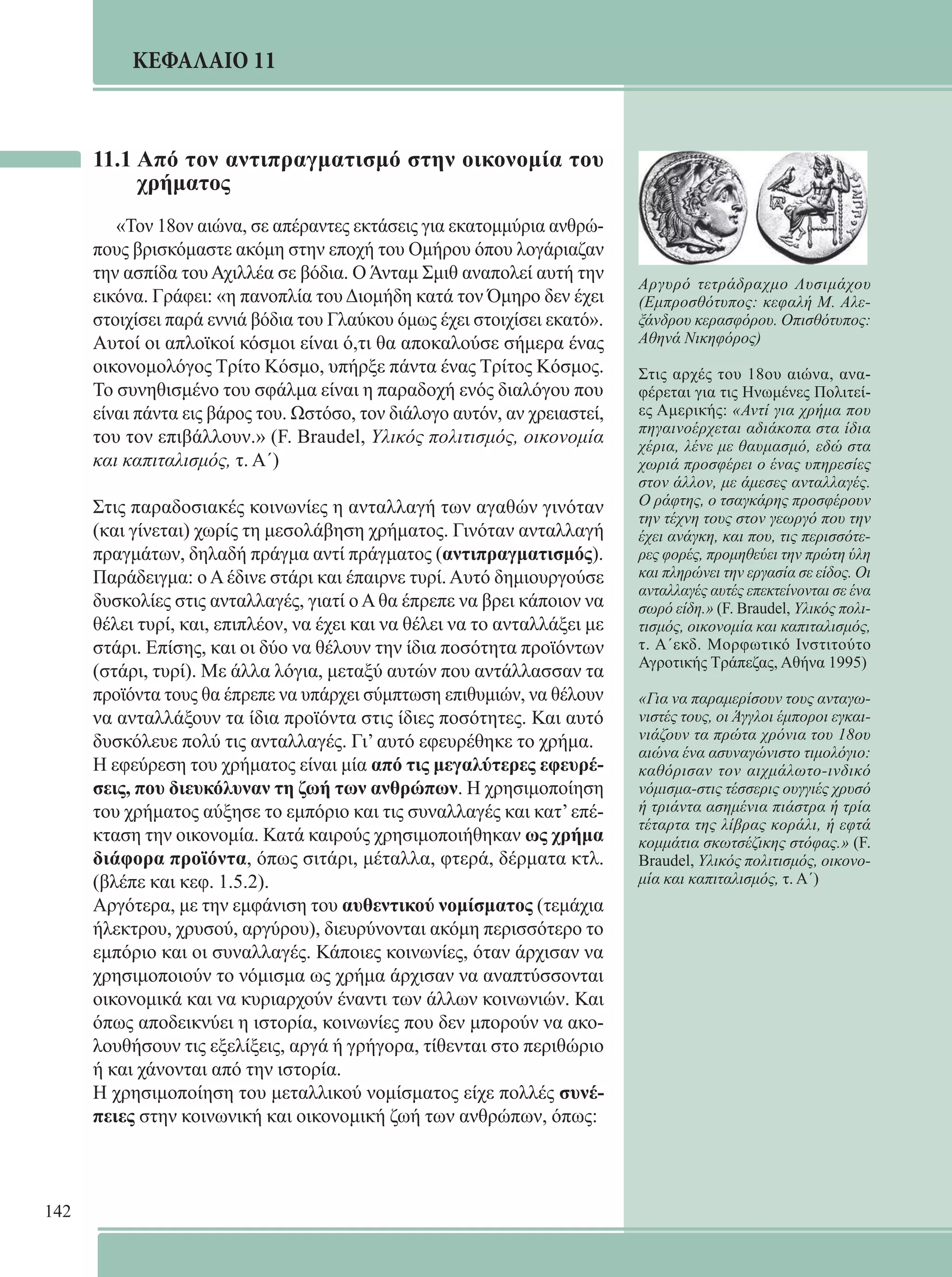 142 
ΚΕΦΑΛΑΙΟ 11 
Αργυρό τετράδραχμο Λυσιμάχου 
(Εμπροσθότυπος: κεφαλή Μ. Αλε- 
ξάνδρου κερασφόρου. Οπισθότυπος: 
Αθηνά Νικηφόρος) 
Στις αρχές του 18ου αιώνα, ανα- 
φέρεται για τις Ηνωμένες Πολιτεί- 
ες Αμερικής: «Αντί για χρήμα που 
πηγαινοέρχεται αδιάκοπα στα ίδια 
χέρια, λένε με θαυμασμό, εδώ στα 
χωριά προσφέρει ο ένας υπηρεσίες 
στον άλλον, με άμεσες ανταλλαγές. 
Ο ράφτης, ο τσαγκάρης προσφέρουν 
την τέχνη τους στον γεωργό που την 
έχει ανάγκη, και που, τις περισσότε- 
ρες φορές, προμηθεύει την πρώτη ύλη 
και πληρώνει την εργασία σε είδος. Οι 
ανταλλαγές αυτές επεκτείνονται σε ένα 
σωρό είδη.» (F. Braudel, Υλικός πολι- 
τισμός, οικονομία και καπιταλισμός, 
τ. Α΄εκδ. Μορφωτικό Ινστιτούτο 
Αγροτικής Τράπεζας, Αθήνα 1995) 
«Για να παραμερίσουν τους ανταγω- 
νιστές τους, οι Άγγλοι έμποροι εγκαι- 
νιάζουν τα πρώτα χρόνια του 18ου 
αιώνα ένα ασυναγώνιστο τιμολόγιο: 
καθόρισαν τον αιχμάλωτο-ινδικό 
νόμισμα-στις τέσσερις ουγγιές χρυσό 
ή τριάντα ασημένια πιάστρα ή τρία 
τέταρτα της λίβρας κοράλι, ή εφτά 
κομμάτια σκωτσέζικης στόφας.» (F. 
Braudel, Υλικός πολιτισμός, οικονο- 
μία και καπιταλισμός, τ. Α΄) 
11.1 Από τον αντιπραγματισμό στην οικονομία του 
χρήματος 
«Τον 18ον αιώνα, σε απέραντες εκτάσεις για εκατομμύρια ανθρώ- 
πους βρισκόμαστε ακόμη στην εποχή του Ομήρου όπου λογάριαζαν 
την ασπίδα του Αχιλλέα σε βόδια. Ο Άνταμ Σμιθ αναπολεί αυτή την 
εικόνα. Γράφει: «η πανοπλία του Διομήδη κατά τον Όμηρο δεν έχει 
στοιχίσει παρά εννιά βόδια του Γλαύκου όμως έχει στοιχίσει εκατό». 
Αυτοί οι απλοϊκοί κόσμοι είναι ό,τι θα αποκαλούσε σήμερα ένας 
οικονομολόγος Τρίτο Κόσμο, υπήρξε πάντα ένας Τρίτος Κόσμος. 
Το συνηθισμένο του σφάλμα είναι η παραδοχή ενός διαλόγου που 
είναι πάντα εις βάρος του. Ωστόσο, τον διάλογο αυτόν, αν χρειαστεί, 
του τον επιβάλλουν.» (F. Braudel, Υλικός πολιτισμός, οικονομία 
και καπιταλισμός, τ. Α΄) 
Στις παραδοσιακές κοινωνίες η ανταλλαγή των αγαθών γινόταν 
(και γίνεται) χωρίς τη μεσολάβηση χρήματος. Γινόταν ανταλλαγή 
πραγμάτων, δηλαδή πράγμα αντί πράγματος (αντιπραγματισμός). 
Παράδειγμα: ο Α έδινε στάρι και έπαιρνε τυρί. Αυτό δημιουργούσε 
δυσκολίες στις ανταλλαγές, γιατί ο Α θα έπρεπε να βρει κάποιον να 
θέλει τυρί, και, επιπλέον, να έχει και να θέλει να το ανταλλάξει με 
στάρι. Επίσης, και οι δύο να θέλουν την ίδια ποσότητα προϊόντων 
(στάρι, τυρί). Με άλλα λόγια, μεταξύ αυτών που αντάλλασσαν τα 
προϊόντα τους θα έπρεπε να υπάρχει σύμπτωση επιθυμιών, να θέλουν 
να ανταλλάξουν τα ίδια προϊόντα στις ίδιες ποσότητες. Και αυτό 
δυσκόλευε πολύ τις ανταλλαγές. Γι’ αυτό εφευρέθηκε το χρήμα. 
Η εφεύρεση του χρήματος είναι μία από τις μεγαλύτερες εφευρέ- 
σεις, που διευκόλυναν τη ζωή των ανθρώπων. Η χρησιμοποίηση 
του χρήματος αύξησε το εμπόριο και τις συναλλαγές και κατ’ επέ- 
κταση την οικονομία. Κατά καιρούς χρησιμοποιήθηκαν ως χρήμα 
διάφορα προϊόντα, όπως σιτάρι, μέταλλα, φτερά, δέρματα κτλ. 
(βλέπε και κεφ. 1.5.2). 
Αργότερα, με την εμφάνιση του αυθεντικού νομίσματος (τεμάχια 
ήλεκτρου, χρυσού, αργύρου), διευρύνονται ακόμη περισσότερο το 
εμπόριο και οι συναλλαγές. Κάποιες κοινωνίες, όταν άρχισαν να 
χρησιμοποιούν το νόμισμα ως χρήμα άρχισαν να αναπτύσσονται 
οικονομικά και να κυριαρχούν έναντι των άλλων κοινωνιών. Και 
όπως αποδεικνύει η ιστορία, κοινωνίες που δεν μπορούν να ακο- 
λουθήσουν τις εξελίξεις, αργά ή γρήγορα, τίθενται στο περιθώριο 
ή και χάνονται από την ιστορία. 
Η χρησιμοποίηση του μεταλλικού νομίσματος είχε πολλές συνέ- 
πειες στην κοινωνική και οικονομική ζωή των ανθρώπων, όπως: 
 