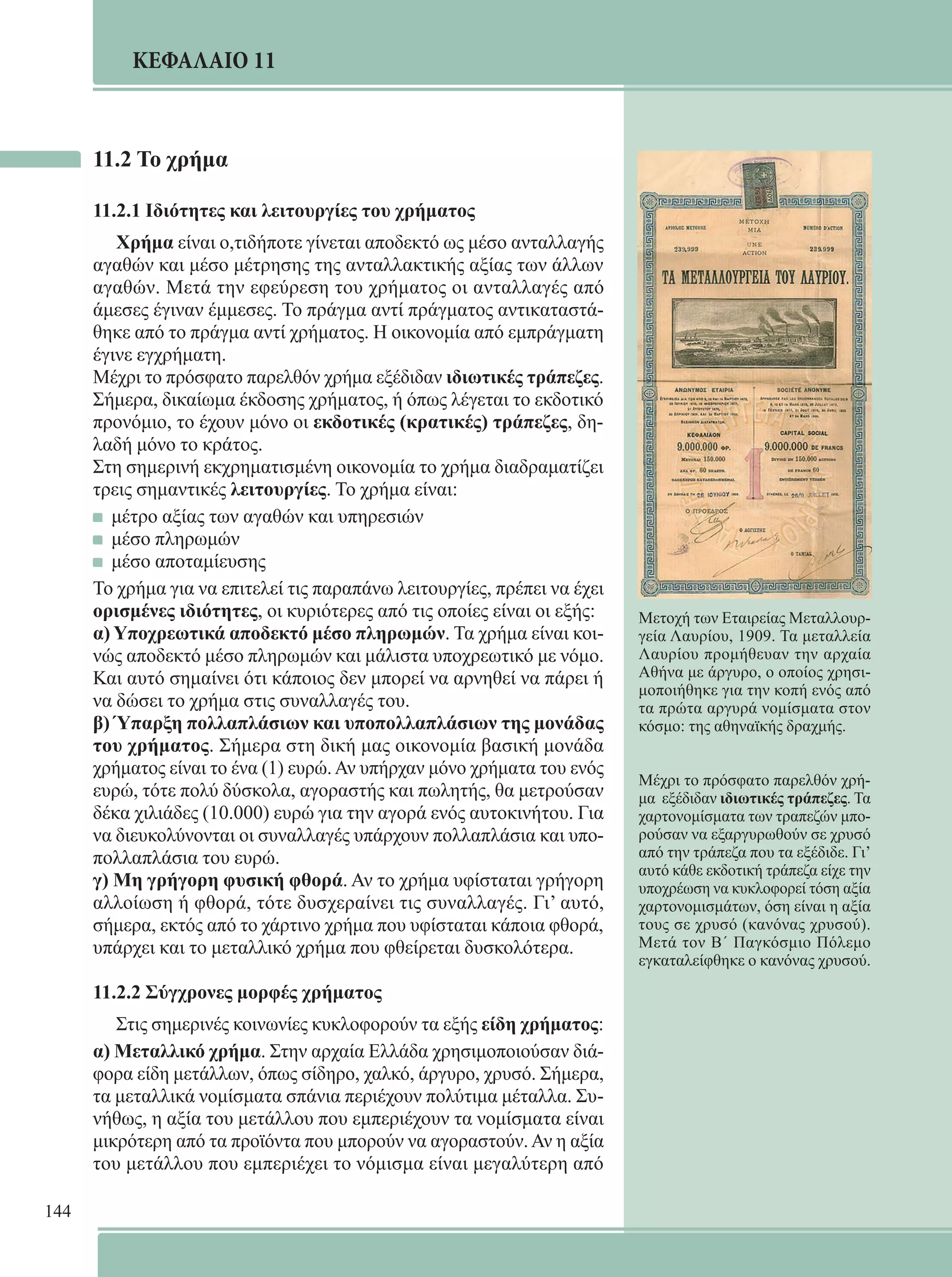 144 
ΚΕΦΑΛΑΙΟ 11 
11.2 Το χρήμα 
11.2.1 Ιδιότητες και λειτουργίες του χρήματος 
Χρήμα είναι ο,τιδήποτε γίνεται αποδεκτό ως μέσο ανταλλαγής 
αγαθών και μέσο μέτρησης της ανταλλακτικής αξίας των άλλων 
αγαθών. Μετά την εφεύρεση του χρήματος οι ανταλλαγές από 
άμεσες έγιναν έμμεσες. Το πράγμα αντί πράγματος αντικαταστά- 
θηκε από το πράγμα αντί χρήματος. Η οικονομία από εμπράγματη 
έγινε εγχρήματη. 
Μέχρι το πρόσφατο παρελθόν χρήμα εξέδιδαν ιδιωτικές τράπεζες. 
Σήμερα, δικαίωμα έκδοσης χρήματος, ή όπως λέγεται το εκδοτικό 
προνόμιο, το έχουν μόνο οι εκδοτικές (κρατικές) τράπεζες, δη- 
λαδή μόνο το κράτος. 
Στη σημερινή εκχρηματισμένη οικονομία το χρήμα διαδραματίζει 
τρεις σημαντικές λειτουργίες. Το χρήμα είναι: 
μέτρο αξίας των αγαθών και υπηρεσιών 
μέσο πληρωμών 
μέσο αποταμίευσης 
Το χρήμα για να επιτελεί τις παραπάνω λειτουργίες, πρέπει να έχει 
ορισμένες ιδιότητες, οι κυριότερες από τις οποίες είναι οι εξής: 
α) Υποχρεωτικά αποδεκτό μέσο πληρωμών. Τα χρήμα είναι κοι- 
νώς αποδεκτό μέσο πληρωμών και μάλιστα υποχρεωτικό με νόμο. 
Και αυτό σημαίνει ότι κάποιος δεν μπορεί να αρνηθεί να πάρει ή 
να δώσει το χρήμα στις συναλλαγές του. 
β) Ύπαρξη πολλαπλάσιων και υποπολλαπλάσιων της μονάδας 
του χρήματος. Σήμερα στη δική μας οικονομία βασική μονάδα 
χρήματος είναι το ένα (1) ευρώ. Αν υπήρχαν μόνο χρήματα του ενός 
ευρώ, τότε πολύ δύσκολα, αγοραστής και πωλητής, θα μετρούσαν 
δέκα χιλιάδες (10.000) ευρώ για την αγορά ενός αυτοκινήτου. Για 
να διευκολύνονται οι συναλλαγές υπάρχουν πολλαπλάσια και υπο- 
πολλαπλάσια του ευρώ. 
γ) Μη γρήγορη φυσική φθορά. Αν το χρήμα υφίσταται γρήγορη 
αλλοίωση ή φθορά, τότε δυσχεραίνει τις συναλλαγές. Γι’ αυτό, 
σήμερα, εκτός από το χάρτινο χρήμα που υφίσταται κάποια φθορά, 
υπάρχει και το μεταλλικό χρήμα που φθείρεται δυσκολότερα. 
11.2.2 Σύγχρονες μορφές χρήματος 
Στις σημερινές κοινωνίες κυκλοφορούν τα εξής είδη χρήματος: 
α) Μεταλλικό χρήμα. Στην αρχαία Ελλάδα χρησιμοποιούσαν διά- 
φορα είδη μετάλλων, όπως σίδηρο, χαλκό, άργυρο, χρυσό. Σήμερα, 
τα μεταλλικά νομίσματα σπάνια περιέχουν πολύτιμα μέταλλα. Συ- 
νήθως, η αξία του μετάλλου που εμπεριέχουν τα νομίσματα είναι 
μικρότερη από τα προϊόντα που μπορούν να αγοραστούν. Αν η αξία 
του μετάλλου που εμπεριέχει το νόμισμα είναι μεγαλύτερη από 
Μετοχή των Εταιρείας Μεταλλουρ- 
γεία Λαυρίου, 1909. Τα μεταλλεία 
Λαυρίου προμήθευαν την αρχαία 
Αθήνα με άργυρο, ο οποίος χρησι- 
μοποιήθηκε για την κοπή ενός από 
τα πρώτα αργυρά νομίσματα στον 
κόσμο: της αθηναϊκής δραχμής. 
Μέχρι το πρόσφατο παρελθόν χρή- 
μα εξέδιδαν ιδιωτικές τράπεζες. Τα 
χαρτονομίσματα των τραπεζών μπο- 
ρούσαν να εξαργυρωθούν σε χρυσό 
από την τράπεζα που τα εξέδιδε. Γι’ 
αυτό κάθε εκδοτική τράπεζα είχε την 
υποχρέωση να κυκλοφορεί τόση αξία 
χαρτονομισμάτων, όση είναι η αξία 
τους σε χρυσό (κανόνας χρυσού). 
Μετά τον Β΄ Παγκόσμιο Πόλεμο 
εγκαταλείφθηκε ο κανόνας χρυσού. 
 