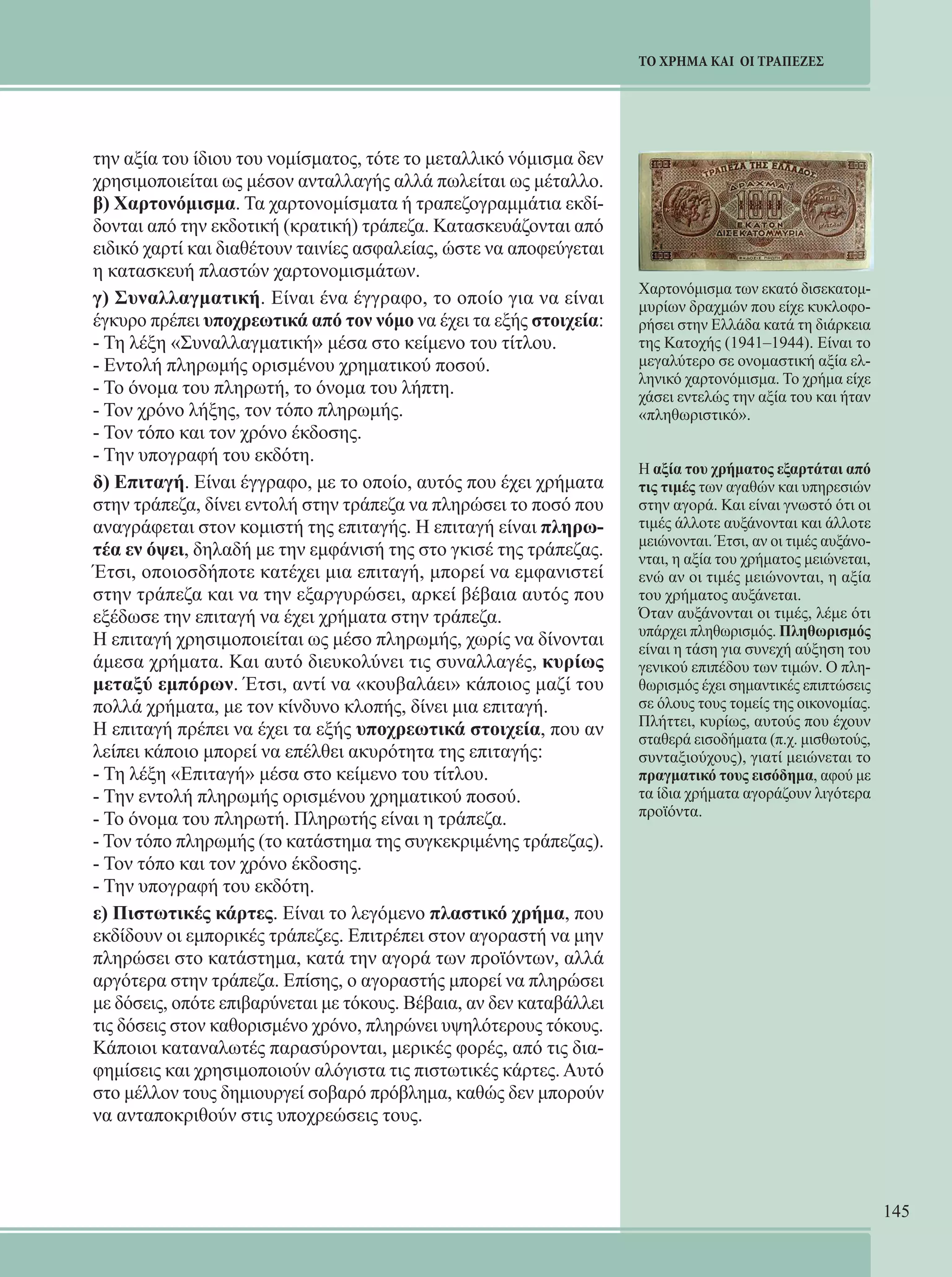 145 
ΤΟ ΧΡΗΜΑ ΚΑΙ ΟΙ ΤΡΑΠΕΖΕΣ 
την αξία του ίδιου του νομίσματος, τότε το μεταλλικό νόμισμα δεν 
χρησιμοποιείται ως μέσον ανταλλαγής αλλά πωλείται ως μέταλλο. 
β) Χαρτονόμισμα. Τα χαρτονομίσματα ή τραπεζογραμμάτια εκδί- 
δονται από την εκδοτική (κρατική) τράπεζα. Κατασκευάζονται από 
ειδικό χαρτί και διαθέτουν ταινίες ασφαλείας, ώστε να αποφεύγεται 
η κατασκευή πλαστών χαρτονομισμάτων. 
γ) Συναλλαγματική. Είναι ένα έγγραφο, το οποίο για να είναι 
έγκυρο πρέπει υποχρεωτικά από τον νόμο να έχει τα εξής στοιχεία: 
- Τη λέξη «Συναλλαγματική» μέσα στο κείμενο του τίτλου. 
- Εντολή πληρωμής ορισμένου χρηματικού ποσού. 
- Το όνομα του πληρωτή, το όνομα του λήπτη. 
- Τον χρόνο λήξης, τον τόπο πληρωμής. 
- Τον τόπο και τον χρόνο έκδοσης. 
- Την υπογραφή του εκδότη. 
δ) Επιταγή. Είναι έγγραφο, με το οποίο, αυτός που έχει χρήματα 
στην τράπεζα, δίνει εντολή στην τράπεζα να πληρώσει το ποσό που 
αναγράφεται στον κομιστή της επιταγής. Η επιταγή είναι πληρω- 
τέα εν όψει, δηλαδή με την εμφάνισή της στο γκισέ της τράπεζας. 
Έτσι, οποιοσδήποτε κατέχει μια επιταγή, μπορεί να εμφανιστεί 
στην τράπεζα και να την εξαργυρώσει, αρκεί βέβαια αυτός που 
εξέδωσε την επιταγή να έχει χρήματα στην τράπεζα. 
Η επιταγή χρησιμοποιείται ως μέσο πληρωμής, χωρίς να δίνονται 
άμεσα χρήματα. Και αυτό διευκολύνει τις συναλλαγές, κυρίως 
μεταξύ εμπόρων. Έτσι, αντί να «κουβαλάει» κάποιος μαζί του 
πολλά χρήματα, με τον κίνδυνο κλοπής, δίνει μια επιταγή. 
Η επιταγή πρέπει να έχει τα εξής υποχρεωτικά στοιχεία, που αν 
λείπει κάποιο μπορεί να επέλθει ακυρότητα της επιταγής: 
- Τη λέξη «Επιταγή» μέσα στο κείμενο του τίτλου. 
- Την εντολή πληρωμής ορισμένου χρηματικού ποσού. 
- Το όνομα του πληρωτή. Πληρωτής είναι η τράπεζα. 
- Τον τόπο πληρωμής (το κατάστημα της συγκεκριμένης τράπεζας). 
- Τον τόπο και τον χρόνο έκδοσης. 
- Την υπογραφή του εκδότη. 
ε) Πιστωτικές κάρτες. Είναι το λεγόμενο πλαστικό χρήμα, που 
εκδίδουν οι εμπορικές τράπεζες. Επιτρέπει στον αγοραστή να μην 
πληρώσει στο κατάστημα, κατά την αγορά των προϊόντων, αλλά 
αργότερα στην τράπεζα. Επίσης, ο αγοραστής μπορεί να πληρώσει 
με δόσεις, οπότε επιβαρύνεται με τόκους. Βέβαια, αν δεν καταβάλλει 
τις δόσεις στον καθορισμένο χρόνο, πληρώνει υψηλότερους τόκους. 
Κάποιοι καταναλωτές παρασύρονται, μερικές φορές, από τις δια- 
φημίσεις και χρησιμοποιούν αλόγιστα τις πιστωτικές κάρτες. Αυτό 
στο μέλλον τους δημιουργεί σοβαρό πρόβλημα, καθώς δεν μπορούν 
να ανταποκριθούν στις υποχρεώσεις τους. 
Χαρτονόμισμα των εκατό δισεκατομ- 
μυρίων δραχμών που είχε κυκλοφο- 
ρήσει στην Ελλάδα κατά τη διάρκεια 
της Κατοχής (1941–1944). Είναι το 
μεγαλύτερο σε ονομαστική αξία ελ- 
ληνικό χαρτονόμισμα. Το χρήμα είχε 
χάσει εντελώς την αξία του και ήταν 
«πληθωριστικό». 
Η αξία του χρήματος εξαρτάται από 
τις τιμές των αγαθών και υπηρεσιών 
στην αγορά. Και είναι γνωστό ότι οι 
τιμές άλλοτε αυξάνονται και άλλοτε 
μειώνονται. Έτσι, αν οι τιμές αυξάνο- 
νται, η αξία του χρήματος μειώνεται, 
ενώ αν οι τιμές μειώνονται, η αξία 
του χρήματος αυξάνεται. 
Όταν αυξάνονται οι τιμές, λέμε ότι 
υπάρχει πληθωρισμός. Πληθωρισμός 
είναι η τάση για συνεχή αύξηση του 
γενικού επιπέδου των τιμών. Ο πλη- 
θωρισμός έχει σημαντικές επιπτώσεις 
σε όλους τους τομείς της οικονομίας. 
Πλήττει, κυρίως, αυτούς που έχουν 
σταθερά εισοδήματα (π.χ. μισθωτούς, 
συνταξιούχους), γιατί μειώνεται το 
πραγματικό τους εισόδημα, αφού με 
τα ίδια χρήματα αγοράζουν λιγότερα 
προϊόντα. 
 