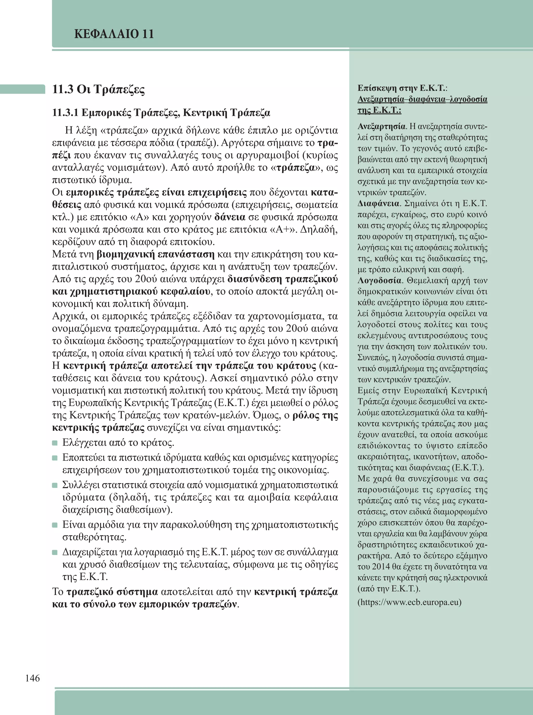 146 
ΚΕΦΑΛΑΙΟ 11 
11.3 Οι Τράπεζες 
11.3.1 Εμπορικές Τράπεζες, Κεντρική Τράπεζα 
Η λέξη «τράπεζα» αρχικά δήλωνε κάθε έπιπλο με οριζόντια 
επιφάνεια με τέσσερα πόδια (τραπέζι). Αργότερα σήμαινε το τρα- 
πέζι που έκαναν τις συναλλαγές τους οι αργυραμοιβοί (κυρίως 
ανταλλαγές νομισμάτων). Από αυτό προήλθε το «τράπεζα», ως 
πιστωτικό ίδρυμα. 
Οι εμπορικές τράπεζες είναι επιχειρήσεις που δέχονται κατα- 
θέσεις από φυσικά και νομικά πρόσωπα (επιχειρήσεις, σωματεία 
κτλ.) με επιτόκιο «Α» και χορηγούν δάνεια σε φυσικά πρόσωπα 
και νομικά πρόσωπα και στο κράτος με επιτόκια «Α+». Δηλαδή, 
κερδίζουν από τη διαφορά επιτοκίου. 
Μετά τνη βιομηχανική επανάσταση και την επικράτηση του κα- 
πιταλιστικού συστήματος, άρχισε και η ανάπτυξη των τραπεζών. 
Από τις αρχές του 20ού αιώνα υπάρχει διασύνδεση τραπεζικού 
και χρηματιστηριακού κεφαλαίου, το οποίο αποκτά μεγάλη οι- 
κονομική και πολιτική δύναμη. 
Αρχικά, οι εμπορικές τράπεζες εξέδιδαν τα χαρτονομίσματα, τα 
ονομαζόμενα τραπεζογραμμάτια. Από τις αρχές του 20ού αιώνα 
το δικαίωμα έκδοσης τραπεζογραμματίων το έχει μόνο η κεντρική 
τράπεζα, η οποία είναι κρατική ή τελεί υπό τον έλεγχο του κράτους. 
Η κεντρική τράπεζα αποτελεί την τράπεζα του κράτους (κα- 
ταθέσεις και δάνεια του κράτους). Ασκεί σημαντικό ρόλο στην 
νομισματική και πιστωτική πολιτική του κράτους. Μετά την ίδρυση 
της Ευρωπαϊκής Κεντρικής Τράπεζας (Ε.Κ.Τ.) έχει μειωθεί ο ρόλος 
της Κεντρικής Τράπεζας των κρατών-μελών. Όμως, ο ρόλος της 
κεντρικής τράπεζας συνεχίζει να είναι σημαντικός: 
Ελέγχεται από το κράτος. 
Εποπτεύει τα πιστωτικά ιδρύματα καθώς και ορισμένες κατηγορίες 
επιχειρήσεων του χρηματοπιστωτικού τομέα της οικονομίας. 
Συλλέγει στατιστικά στοιχεία από νομισματικά χρηματοπιστωτικά 
ιδρύματα (δηλαδή, τις τράπεζες και τα αμοιβαία κεφάλαια 
διαχείρισης διαθεσίμων). 
Είναι αρμόδια για την παρακολούθηση της χρηματοπιστωτικής 
σταθερότητας. 
Διαχειρίζεται για λογαριασμό της Ε.Κ.Τ. μέρος των σε συνάλλαγμα 
και χρυσό διαθεσίμων της τελευταίας, σύμφωνα με τις οδηγίες 
της Ε.Κ.Τ. 
Το τραπεζικό σύστημα αποτελείται από την κεντρική τράπεζα 
και το σύνολο των εμπορικών τραπεζών. 
Επίσκεψη στην Ε.Κ.Τ.: 
Ανεξαρτησία–διαφάνεια–λογοδοσία 
της Ε.Κ.Τ.: 
Ανεξαρτησία. Η ανεξαρτησία συντε- 
λεί στη διατήρηση της σταθερότητας 
των τιμών. Το γεγονός αυτό επιβε- 
βαιώνεται από την εκτενή θεωρητική 
ανάλυση και τα εμπειρικά στοιχεία 
σχετικά με την ανεξαρτησία των κε- 
ντρικών τραπεζών. 
Διαφάνεια. Σημαίνει ότι η Ε.Κ.Τ. 
παρέχει, εγκαίρως, στο ευρύ κοινό 
και στις αγορές όλες τις πληροφορίες 
που αφορούν τη στρατηγική, τις αξιο- 
λογήσεις και τις αποφάσεις πολιτικής 
της, καθώς και τις διαδικασίες της, 
με τρόπο ειλικρινή και σαφή. 
Λογοδοσία. Θεμελιακή αρχή των 
δημοκρατικών κοινωνιών είναι ότι 
κάθε ανεξάρτητο ίδρυμα που επιτε- 
λεί δημόσια λειτουργία οφείλει να 
λογοδοτεί στους πολίτες και τους 
εκλεγμένους αντιπροσώπους τους 
για την άσκηση των πολιτικών του. 
Συνεπώς, η λογοδοσία συνιστά σημα- 
ντικό συμπλήρωμα της ανεξαρτησίας 
των κεντρικών τραπεζών. 
Εμείς στην Ευρωπαϊκή Κεντρική 
Τράπεζα έχουμε δεσμευθεί να εκτε- 
λούμε αποτελεσματικά όλα τα καθή- 
κοντα κεντρικής τράπεζας που μας 
έχουν ανατεθεί, τα οποία ασκούμε 
επιδιώκοντας το ύψιστο επίπεδο 
ακεραιότητας, ικανοτήτων, αποδο- 
τικότητας και διαφάνειας (Ε.Κ.Τ.). 
Με χαρά θα συνεχίσουμε να σας 
παρουσιάζουμε τις εργασίες της 
τράπεζας από τις νέες μας εγκατα- 
στάσεις, στον ειδικά διαμορφωμένο 
χώρο επισκεπτών όπου θα παρέχο- 
νται εργαλεία και θα λαμβάνουν χώρα 
δραστηριότητες εκπαιδευτικού χα- 
ρακτήρα. Από το δεύτερο εξάμηνο 
του 2014 θα έχετε τη δυνατότητα να 
κάνετε την κράτησή σας ηλεκτρονικά 
(από την Ε.Κ.Τ.). 
(https://www.ecb.europa.eu) 
 