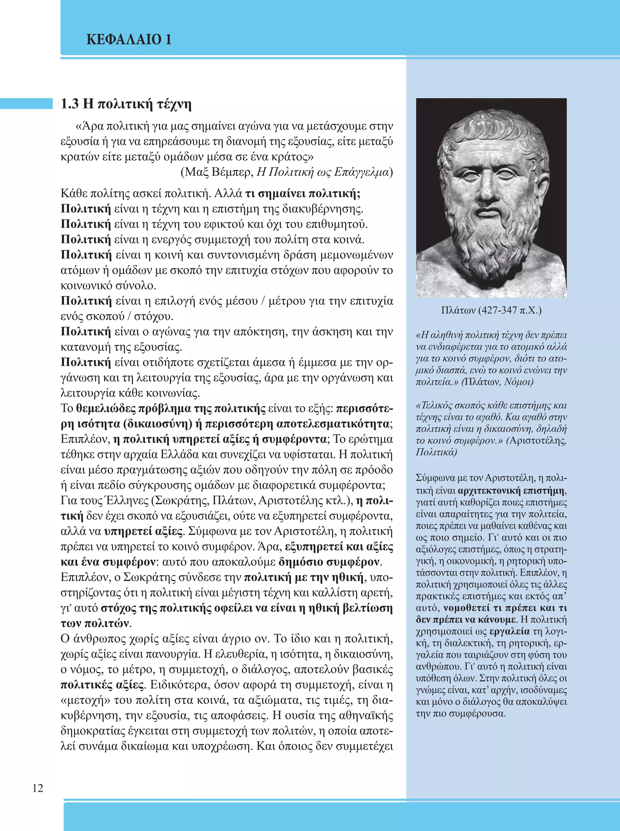 12 
ΚΕΦΑΛΑΙΟ 1 
1.3 Η πολιτική τέχνη 
«Άρα πολιτική για μας σημαίνει αγώνα για να μετάσχουμε στην 
εξουσία ή για να επηρεάσουμε τη διανομή της εξουσίας, είτε μεταξύ 
κρατών είτε μεταξύ ομάδων μέσα σε ένα κράτος» 
(Μαξ Βέμπερ, Η Πολιτική ως Επάγγελμα) 
Κάθε πολίτης ασκεί πολιτική. Αλλά τι σημαίνει πολιτική; 
Πολιτική είναι η τέχνη και η επιστήμη της διακυβέρνησης. 
Πολιτική είναι η τέχνη του εφικτού και όχι του επιθυμητού. 
Πολιτική είναι η ενεργός συμμετοχή του πολίτη στα κοινά. 
Πολιτική είναι η κοινή και συντονισμένη δράση μεμονωμένων 
ατόμων ή ομάδων με σκοπό την επιτυχία στόχων που αφορούν το 
κοινωνικό σύνολο. 
Πολιτική είναι η επιλογή ενός μέσου / μέτρου για την επιτυχία 
ενός σκοπού / στόχου. 
Πολιτική είναι ο αγώνας για την απόκτηση, την άσκηση και την 
κατανομή της εξουσίας. 
Πολιτική είναι οτιδήποτε σχετίζεται άμεσα ή έμμεσα με την ορ- 
γάνωση και τη λειτουργία της εξουσίας, άρα με την οργάνωση και 
λειτουργία κάθε κοινωνίας. 
Το θεμελιώδες πρόβλημα της πολιτικής είναι το εξής: περισσότε- 
ρη ισότητα (δικαιοσύνη) ή περισσότερη αποτελεσματικότητα; 
Επιπλέον, η πολιτική υπηρετεί αξίες ή συμφέροντα; Το ερώτημα 
τέθηκε στην αρχαία Ελλάδα και συνεχίζει να υφίσταται. Η πολιτική 
είναι μέσο πραγμάτωσης αξιών που οδηγούν την πόλη σε πρόοδο 
ή είναι πεδίο σύγκρουσης ομάδων με διαφορετικά συμφέροντα; 
Για τους Έλληνες (Σωκράτης, Πλάτων, Αριστοτέλης κτλ.), η πολι- 
τική δεν έχει σκοπό να εξουσιάζει, ούτε να εξυπηρετεί συμφέροντα, 
αλλά να υπηρετεί αξίες. Σύμφωνα με τον Αριστοτέλη, η πολιτική 
πρέπει να υπηρετεί το κοινό συμφέρον. Άρα, εξυπηρετεί και αξίες 
και ένα συμφέρον: αυτό που αποκαλούμε δημόσιο συμφέρον. 
Επιπλέον, ο Σωκράτης σύνδεσε την πολιτική με την ηθική, υπο- 
στηρίζοντας ότι η πολιτική είναι μέγιστη τέχνη και καλλίστη αρετή, 
γι, αυτό στόχος της πολιτικής οφείλει να είναι η ηθική βελτίωση 
των πολιτών. 
Ο άνθρωπος χωρίς αξίες είναι άγριο ον. Το ίδιο και η πολιτική, 
χωρίς αξίες είναι πανουργία. Η ελευθερία, η ισότητα, η δικαιοσύνη, 
ο νόμος, το μέτρο, η συμμετοχή, ο διάλογος, αποτελούν βασικές 
πολιτικές αξίες. Ειδικότερα, όσον αφορά τη συμμετοχή, είναι η 
«μετοχή» του πολίτη στα κοινά, τα αξιώματα, τις τιμές, τη δια- 
κυβέρνηση, την εξουσία, τις αποφάσεις. Η ουσία της αθηναϊκής 
δημοκρατίας έγκειται στη συμμετοχή των πολιτών, η οποία αποτε- 
λεί συνάμα δικαίωμα και υποχρέωση. Και όποιος δεν συμμετέχει 
Πλάτων (427-347 π.Χ.) 
«Η αληθινή πολιτική τέχνη δεν πρέπει 
να ενδιαφέρεται για το ατομικό αλλά 
για το κοινό συμφέρον, διότι το ατο- 
μικό διασπά, ενώ το κοινό ενώνει την 
πολιτεία.» (Πλάτων, Νόμοι) 
«Τελικός σκοπός κάθε επιστήμης και 
τέχνης είναι το αγαθό. Και αγαθό στην 
πολιτική είναι η δικαιοσύνη, δηλαδή 
το κοινό συμφέρον.» (Αριστοτέλης, 
Πολιτικά) 
Σύμφωνα με τον Αριστοτέλη, η πολι- 
τική είναι αρχιτεκτονική επιστήμη, 
γιατί αυτή καθορίζει ποιες επιστήμες 
είναι απαραίτητες για την πολιτεία, 
ποιες πρέπει να μαθαίνει καθένας και 
ως ποιο σημείο. Γι, αυτό και οι πιο 
αξιόλογες επιστήμες, όπως η στρατη- 
γική, η οικονομική, η ρητορική υπο- 
τάσσονται στην πολιτική. Επιπλέον, η 
πολιτική χρησιμοποιεί όλες τις άλλες 
πρακτικές επιστήμες και εκτός απ’ 
αυτό, νομοθετεί τι πρέπει και τι 
δεν πρέπει να κάνουμε. Η πολιτική 
χρησιμοποιεί ως εργαλεία τη λογι- 
κή, τη διαλεκτική, τη ρητορική, ερ- 
γαλεία που ταιριάζουν στη φύση του 
ανθρώπου. Γι, αυτό η πολιτική είναι 
υπόθεση όλων. Στην πολιτική όλες οι 
γνώμες είναι, κατ’ αρχήν, ισοδύναμες 
και μόνο ο διάλογος θα αποκαλύψει 
την πιο συμφέρουσα. 
 