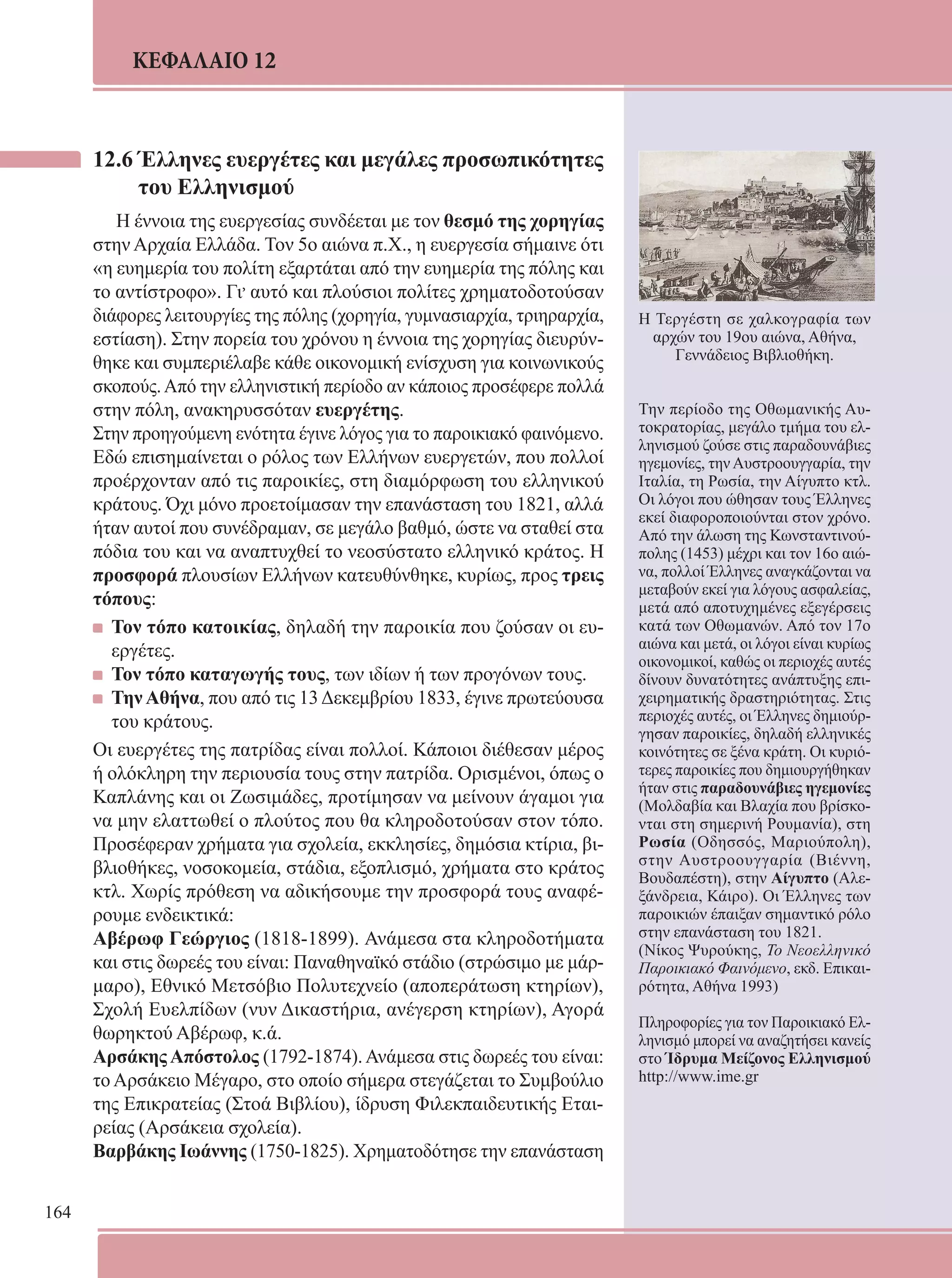 164 
ΚΕΦΑΛΑΙΟ 12 
12.6 Έλληνες ευεργέτες και μεγάλες προσωπικότητες 
του Ελληνισμού 
Η έννοια της ευεργεσίας συνδέεται με τον θεσμό της χορηγίας 
στην Αρχαία Ελλάδα. Τον 5ο αιώνα π.Χ., η ευεργεσία σήμαινε ότι 
«η ευημερία του πολίτη εξαρτάται από την ευημερία της πόλης και 
το αντίστροφο». Γι, αυτό και πλούσιοι πολίτες χρηματοδοτούσαν 
διάφορες λειτουργίες της πόλης (χορηγία, γυμνασιαρχία, τριηραρχία, 
εστίαση). Στην πορεία του χρόνου η έννοια της χορηγίας διευρύν- 
θηκε και συμπεριέλαβε κάθε οικονομική ενίσχυση για κοινωνικούς 
σκοπούς. Από την ελληνιστική περίοδο αν κάποιος προσέφερε πολλά 
στην πόλη, ανακηρυσσόταν ευεργέτης. 
Στην προηγούμενη ενότητα έγινε λόγος για το παροικιακό φαινόμενο. 
Εδώ επισημαίνεται ο ρόλος των Ελλήνων ευεργετών, που πολλοί 
προέρχονταν από τις παροικίες, στη διαμόρφωση του ελληνικού 
κράτους. Όχι μόνο προετοίμασαν την επανάσταση του 1821, αλλά 
ήταν αυτοί που συνέδραμαν, σε μεγάλο βαθμό, ώστε να σταθεί στα 
πόδια του και να αναπτυχθεί το νεοσύστατο ελληνικό κράτος. Η 
προσφορά πλουσίων Ελλήνων κατευθύνθηκε, κυρίως, προς τρεις 
τόπους: 
Τον τόπο κατοικίας, δηλαδή την παροικία που ζούσαν οι ευ- 
εργέτες. 
Τον τόπο καταγωγής τους, των ιδίων ή των προγόνων τους. 
Την Αθήνα, που από τις 13 Δεκεμβρίου 1833, έγινε πρωτεύουσα 
του κράτους. 
Οι ευεργέτες της πατρίδας είναι πολλοί. Κάποιοι διέθεσαν μέρος 
ή ολόκληρη την περιουσία τους στην πατρίδα. Ορισμένοι, όπως ο 
Καπλάνης και οι Ζωσιμάδες, προτίμησαν να μείνουν άγαμοι για 
να μην ελαττωθεί ο πλούτος που θα κληροδοτούσαν στον τόπο. 
Προσέφεραν χρήματα για σχολεία, εκκλησίες, δημόσια κτίρια, βι- 
βλιοθήκες, νοσοκομεία, στάδια, εξοπλισμό, χρήματα στο κράτος 
κτλ. Χωρίς πρόθεση να αδικήσουμε την προσφορά τους αναφέ- 
ρουμε ενδεικτικά: 
Αβέρωφ Γεώργιος (1818-1899). Ανάμεσα στα κληροδοτήματα 
και στις δωρεές του είναι: Παναθηναϊκό στάδιο (στρώσιμο με μάρ- 
μαρο), Εθνικό Μετσόβιο Πολυτεχνείο (αποπεράτωση κτηρίων), 
Σχολή Ευελπίδων (νυν Δικαστήρια, ανέγερση κτηρίων), Αγορά 
θωρηκτού Αβέρωφ, κ.ά. 
Αρσάκης Απόστολος (1792-1874). Ανάμεσα στις δωρεές του είναι: 
το Αρσάκειο Μέγαρο, στο οποίο σήμερα στεγάζεται το Συμβούλιο 
της Επικρατείας (Στοά Βιβλίου), ίδρυση Φιλεκπαιδευτικής Εται- 
ρείας (Αρσάκεια σχολεία). 
Βαρβάκης Ιωάννης (1750-1825). Χρηματοδότησε την επανάσταση 
Η Τεργέστη σε χαλκογραφία των 
αρχών του 19ου αιώνα, Αθήνα, 
Γεννάδειος Βιβλιοθήκη. 
Την περίοδο της Οθωμανικής Αυ- 
τοκρατορίας, μεγάλο τμήμα του ελ- 
ληνισμού ζούσε στις παραδουνάβιες 
ηγεμονίες, την Αυστροουγγαρία, την 
Ιταλία, τη Ρωσία, την Αίγυπτο κτλ. 
Οι λόγοι που ώθησαν τους Έλληνες 
εκεί διαφοροποιούνται στον χρόνο. 
Από την άλωση της Κωνσταντινού- 
πολης (1453) μέχρι και τον 16ο αιώ- 
να, πολλοί Έλληνες αναγκάζονται να 
μεταβούν εκεί για λόγους ασφαλείας, 
μετά από αποτυχημένες εξεγέρσεις 
κατά των Οθωμανών. Από τον 17ο 
αιώνα και μετά, οι λόγοι είναι κυρίως 
οικονομικοί, καθώς οι περιοχές αυτές 
δίνουν δυνατότητες ανάπτυξης επι- 
χειρηματικής δραστηριότητας. Στις 
περιοχές αυτές, οι Έλληνες δημιούρ- 
γησαν παροικίες, δηλαδή ελληνικές 
κοινότητες σε ξένα κράτη. Οι κυριό- 
τερες παροικίες που δημιουργήθηκαν 
ήταν στις παραδουνάβιες ηγεμονίες 
(Μολδαβία και Βλαχία που βρίσκο- 
νται στη σημερινή Ρουμανία), στη 
Ρωσία (Οδησσός, Μαριούπολη), 
στην Αυστροουγγαρία (Βιέννη, 
Βουδαπέστη), στην Αίγυπτο (Αλε- 
ξάνδρεια, Κάιρο). Οι Έλληνες των 
παροικιών έπαιξαν σημαντικό ρόλο 
στην επανάσταση του 1821. 
(Νίκος Ψυρούκης, Το Νεοελληνικό 
Παροικιακό Φαινόμενο, εκδ. Επικαι- 
ρότητα, Αθήνα 1993) 
Πληροφορίες για τον Παροικιακό Ελ- 
ληνισμό μπορεί να αναζητήσει κανείς 
στο Ίδρυμα Μείζονος Ελληνισμού 
http://www.ime.gr 
 
