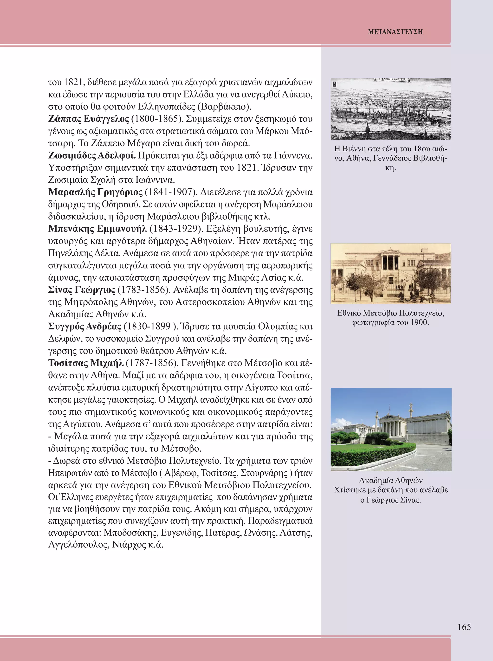 165 
ΜΕΤΑΝΑΣΤΕΥΣΗ 
του 1821, διέθεσε μεγάλα ποσά για εξαγορά χριστιανών αιχμαλώτων 
και έδωσε την περιουσία του στην Ελλάδα για να ανεγερθεί Λύκειο, 
στο οποίο θα φοιτούν Ελληνοπαίδες (Βαρβάκειο). 
Ζάππας Ευάγγελος (1800-1865). Συμμετείχε στον ξεσηκωμό του 
γένους ως αξιωματικός στα στρατιωτικά σώματα του Μάρκου Μπό- 
τσαρη. Το Ζάππειο Μέγαρο είναι δική του δωρεά. 
Ζωσιμάδες Αδελφοί. Πρόκειται για έξι αδέρφια από τα Γιάννενα. 
Υποστήριξαν σημαντικά την επανάσταση του 1821. Ίδρυσαν την 
Ζωσιμαία Σχολή στα Ιωάννινα. 
Μαρασλής Γρηγόριος (1841-1907). Διετέλεσε για πολλά χρόνια 
δήμαρχος της Οδησσού. Σε αυτόν οφείλεται η ανέγερση Μαράσλειου 
διδασκαλείου, η ίδρυση Μαράσλειου βιβλιοθήκης κτλ. 
Μπενάκης Εμμανουήλ (1843-1929). Εξελέγη βουλευτής, έγινε 
υπουργός και αργότερα δήμαρχος Αθηναίων. Ήταν πατέρας της 
Πηνελόπης Δέλτα. Ανάμεσα σε αυτά που πρόσφερε για την πατρίδα 
συγκαταλέγονται μεγάλα ποσά για την οργάνωση της αεροπορικής 
άμυνας, την αποκατάσταση προσφύγων της Μικράς Ασίας κ.ά. 
Σίνας Γεώργιος (1783-1856). Ανέλαβε τη δαπάνη της ανέγερσης 
της Μητρόπολης Αθηνών, του Αστεροσκοπείου Αθηνών και της 
Ακαδημίας Αθηνών κ.ά. 
Συγγρός Ανδρέας (1830-1899 ). Ίδρυσε τα μουσεία Ολυμπίας και 
Δελφών, το νοσοκομείο Συγγρού και ανέλαβε την δαπάνη της ανέ- 
γερσης του δημοτικού θεάτρου Αθηνών κ.ά. 
Τοσίτσας Μιχαήλ (1787-1856). Γεννήθηκε στο Μέτσοβο και πέ- 
θανε στην Αθήνα. Μαζί με τα αδέρφια του, η οικογένεια Τοσίτσα, 
ανέπτυξε πλούσια εμπορική δραστηριότητα στην Αίγυπτο και απέ- 
κτησε μεγάλες γαιοκτησίες. Ο Μιχαήλ αναδείχθηκε και σε έναν από 
τους πιο σημαντικούς κοινωνικούς και οικονομικούς παράγοντες 
της Αιγύπτου. Ανάμεσα σ’ αυτά που προσέφερε στην πατρίδα είναι: 
- Μεγάλα ποσά για την εξαγορά αιχμαλώτων και για πρόοδο της 
ιδιαίτερης πατρίδας του, το Μέτσοβο. 
- Δωρεά στο εθνικό Μετσόβιο Πολυτεχνείο. Τα χρήματα των τριών 
Ηπειρωτών από το Μέτσοβο ( Αβέρωφ, Τοσίτσας, Στουρνάρης ) ήταν 
αρκετά για την ανέγερση του Εθνικού Μετσόβιου Πολυτεχνείου. 
Οι Έλληνες ευεργέτες ήταν επιχειρηματίες που δαπάνησαν χρήματα 
για να βοηθήσουν την πατρίδα τους. Ακόμη και σήμερα, υπάρχουν 
επιχειρηματίες που συνεχίζουν αυτή την πρακτική. Παραδειγματικά 
αναφέρονται: Μποδοσάκης, Ευγενίδης, Πατέρας, Ωνάσης, Λάτσης, 
Αγγελόπουλος, Νιάρχος κ.ά. 
Η Βιέννη στα τέλη του 18ου αιώ- 
να, Αθήνα, Γεννάδειος Βιβλιοθή- 
κη. 
Εθνικό Μετσόβιο Πολυτεχνείο, 
φωτογραφία του 1900. 
Ακαδημία Αθηνών 
Χτίστηκε με δαπάνη που ανέλαβε 
ο Γεώργιος Σίνας. 
 