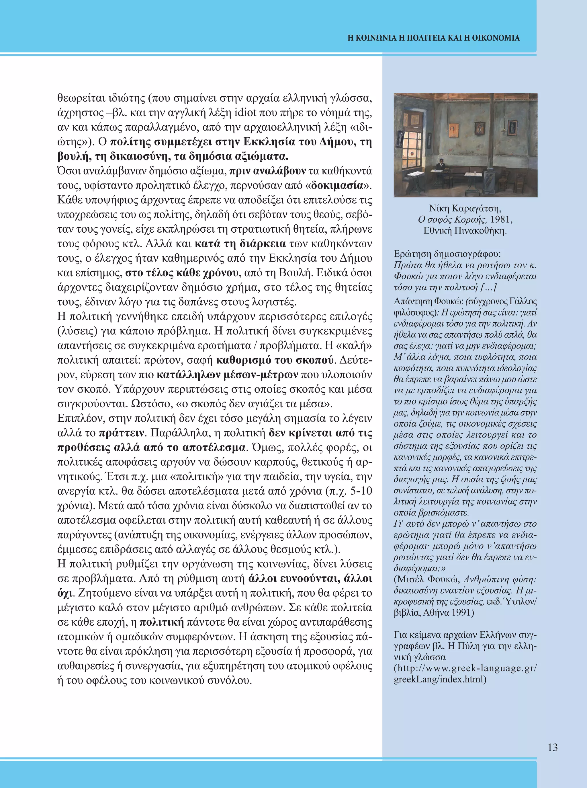 13 
Η ΚΟΙΝΩΝΙΑ Η ΠΟΛΙΤΕΙΑ ΚΑΙ Η ΟΙΚΟΝΟΜΙΑ 
θεωρείται ιδιώτης (που σημαίνει στην αρχαία ελληνική γλώσσα, 
άχρηστος –βλ. και την αγγλική λέξη idiot που πήρε το νόημά της, 
αν και κάπως παραλλαγμένο, από την αρχαιοελληνική λέξη «ιδι- 
ώτης»). Ο πολίτης συμμετέχει στην Εκκλησία του Δήμου, τη 
βουλή, τη δικαιοσύνη, τα δημόσια αξιώματα. 
Όσοι αναλάμβαναν δημόσιο αξίωμα, πριν αναλάβουν τα καθήκοντά 
τους, υφίσταντο προληπτικό έλεγχο, περνούσαν από «δοκιμασία». 
Κάθε υποψήφιος άρχοντας έπρεπε να αποδείξει ότι επιτελούσε τις 
υποχρεώσεις του ως πολίτης, δηλαδή ότι σεβόταν τους θεούς, σεβό- 
ταν τους γονείς, είχε εκπληρώσει τη στρατιωτική θητεία, πλήρωνε 
τους φόρους κτλ. Αλλά και κατά τη διάρκεια των καθηκόντων 
τους, ο έλεγχος ήταν καθημερινός από την Εκκλησία του Δήμου 
και επίσημος, στο τέλος κάθε χρόνου, από τη Βουλή. Ειδικά όσοι 
άρχοντες διαχειρίζονταν δημόσιο χρήμα, στο τέλος της θητείας 
τους, έδιναν λόγο για τις δαπάνες στους λογιστές. 
Η πολιτική γεννήθηκε επειδή υπάρχουν περισσότερες επιλογές 
(λύσεις) για κάποιο πρόβλημα. Η πολιτική δίνει συγκεκριμένες 
απαντήσεις σε συγκεκριμένα ερωτήματα / προβλήματα. Η «καλή» 
πολιτική απαιτεί: πρώτον, σαφή καθορισμό του σκοπού. Δεύτε- 
ρον, εύρεση των πιο κατάλληλων μέσων-μέτρων που υλοποιούν 
τον σκοπό. Υπάρχουν περιπτώσεις στις οποίες σκοπός και μέσα 
συγκρούονται. Ωστόσο, «ο σκοπός δεν αγιάζει τα μέσα». 
Επιπλέον, στην πολιτική δεν έχει τόσο μεγάλη σημασία το λέγειν 
αλλά το πράττειν. Παράλληλα, η πολιτική δεν κρίνεται από τις 
προθέσεις αλλά από το αποτέλεσμα. Όμως, πολλές φορές, οι 
πολιτικές αποφάσεις αργούν να δώσουν καρπούς, θετικούς ή αρ- 
νητικούς. Έτσι π.χ. μια «πολιτική» για την παιδεία, την υγεία, την 
ανεργία κτλ. θα δώσει αποτελέσματα μετά από χρόνια (π.χ. 5-10 
χρόνια). Μετά από τόσα χρόνια είναι δύσκολο να διαπιστωθεί αν το 
αποτέλεσμα οφείλεται στην πολιτική αυτή καθεαυτή ή σε άλλους 
παράγοντες (ανάπτυξη της οικονομίας, ενέργειες άλλων προσώπων, 
έμμεσες επιδράσεις από αλλαγές σε άλλους θεσμούς κτλ.). 
Η πολιτική ρυθμίζει την οργάνωση της κοινωνίας, δίνει λύσεις 
σε προβλήματα. Από τη ρύθμιση αυτή άλλοι ευνοούνται, άλλοι 
όχι. Ζητούμενο είναι να υπάρξει αυτή η πολιτική, που θα φέρει το 
μέγιστο καλό στον μέγιστο αριθμό ανθρώπων. Σε κάθε πολιτεία 
σε κάθε εποχή, η πολιτική πάντοτε θα είναι χώρος αντιπαράθεσης 
ατομικών ή ομαδικών συμφερόντων. Η άσκηση της εξουσίας πά- 
ντοτε θα είναι πρόκληση για περισσότερη εξουσία ή προσφορά, για 
αυθαιρεσίες ή συνεργασία, για εξυπηρέτηση του ατομικού οφέλους 
ή του οφέλους του κοινωνικού συνόλου. 
Νίκη Καραγάτση, 
Ο σοφός Κοραής, 1981, 
Εθνική Πινακοθήκη. 
Ερώτηση δημοσιογράφου: 
Πρώτα θα ήθελα να ρωτήσω τον κ. 
Φουκώ για ποιον λόγο ενδιαφέρεται 
τόσο για την πολιτική […] 
Απάντηση Φουκώ: (σύγχρονος Γάλλος 
φιλόσοφος): Η ερώτησή σας είναι: γιατί 
ενδιαφέρομαι τόσο για την πολιτική. Αν 
ήθελα να σας απαντήσω πολύ απλά, θα 
σας έλεγα: γιατί να μην ενδιαφέρομαι; 
Μ’ άλλα λόγια, ποια τυφλότητα, ποια 
κωφότητα, ποια πυκνότητα ιδεολογίας 
θα έπρεπε να βαραίνει πάνω μου ώστε 
να με εμποδίζει να ενδιαφέρομαι για 
το πιο κρίσιμο ίσως θέμα της ύπαρξής 
μας, δηλαδή για την κοινωνία μέσα στην 
οποία ζούμε, τις οικονομικές σχέσεις 
μέσα στις οποίες λειτουργεί και το 
σύστημα της εξουσίας που ορίζει τις 
κανονικές μορφές, τα κανονικά επιτρε- 
πτά και τις κανονικές απαγορεύσεις της 
διαγωγής μας. Η ουσία της ζωής μας 
συνίσταται, σε τελική ανάλυση, στην πο- 
λιτική λειτουργία της κοινωνίας στην 
οποία βρισκόμαστε. 
Γι, αυτό δεν μπορώ ν’ απαντήσω στο 
ερώτημα γιατί θα έπρεπε να ενδια- 
φέρομαι· μπορώ μόνο ν’απαντήσω 
ρωτώντας γιατί δεν θα έπρεπε να εν- 
διαφέρομαι;» 
(Μισέλ Φουκώ, Ανθρώπινη φύση: 
δικαιοσύνη εναντίον εξουσίας. Η μι- 
κροφυσική της εξουσίας, εκδ. Ύψιλον/ 
βιβλία, Αθήνα 1991) 
Για κείμενα αρχαίων Ελλήνων συγ- 
γραφέων βλ. Η Πύλη για την ελλη- 
νική γλώσσα 
(http://www.greek-language.gr/ 
greekLang/index.html) 
 