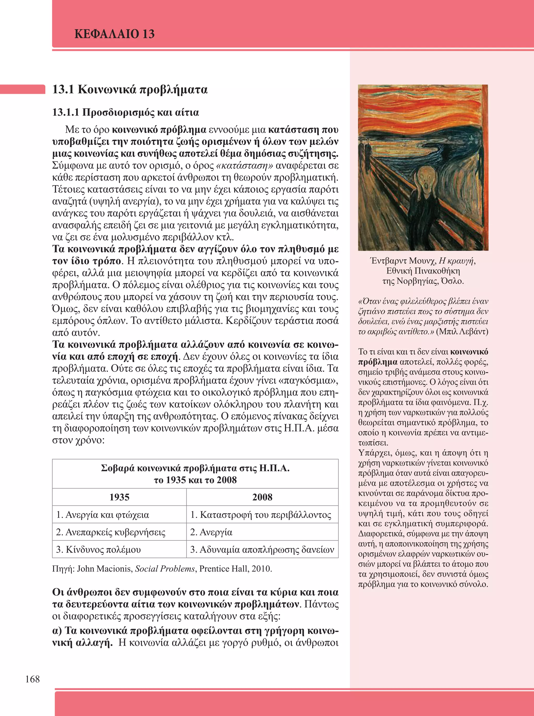 168 
ΚΕΦΑΛΑΙΟ 13 
Έντβαρντ Μουνχ, Η κραυγή, 
Εθνική Πινακοθήκη 
της Νορβηγίας, Όσλο. 
«Όταν ένας φιλελεύθερος βλέπει έναν 
ζητιάνο πιστεύει πως το σύστημα δεν 
δουλεύει, ενώ ένας μαρξιστής πιστεύει 
το ακριβώς αντίθετο.» (Μπιλ Λεβάντ) 
Το τι είναι και τι δεν είναι κοινωνικό 
πρόβλημα αποτελεί, πολλές φορές, 
σημείο τριβής ανάμεσα στους κοινω- 
νικούς επιστήμονες. Ο λόγος είναι ότι 
δεν χαρακτηρίζουν όλοι ως κοινωνικά 
προβλήματα τα ίδια φαινόμενα. Π.χ. 
η χρήση των ναρκωτικών για πολλούς 
θεωρείται σημαντικό πρόβλημα, το 
οποίο η κοινωνία πρέπει να αντιμε- 
τωπίσει. 
Υπάρχει, όμως, και η άποψη ότι η 
χρήση ναρκωτικών γίνεται κοινωνικό 
πρόβλημα όταν αυτά είναι απαγορευ- 
μένα με αποτέλεσμα οι χρήστες να 
κινούνται σε παράνομα δίκτυα προ- 
κειμένου να τα προμηθευτούν σε 
υψηλή τιμή, κάτι που τους οδηγεί 
και σε εγκληματική συμπεριφορά. 
Διαφορετικά, σύμφωνα με την άποψη 
αυτή, η αποποινικοποίηση της χρήσης 
ορισμένων ελαφρών ναρκωτικών ου- 
σιών μπορεί να βλάπτει το άτομο που 
τα χρησιμοποιεί, δεν συνιστά όμως 
πρόβλημα για το κοινωνικό σύνολο. 
13.1 Κοινωνικά προβλήματα 
13.1.1 Προσδιορισμός και αίτια 
Με το όρο κοινωνικό πρόβλημα εννοούμε μια κατάσταση που 
υποβαθμίζει την ποιότητα ζωής ορισμένων ή όλων των μελών 
μιας κοινωνίας και συνήθως αποτελεί θέμα δημόσιας συζήτησης. 
Σύμφωνα με αυτό τον ορισμό, ο όρος «κατάσταση» αναφέρεται σε 
κάθε περίσταση που αρκετοί άνθρωποι τη θεωρούν προβληματική. 
Τέτοιες καταστάσεις είναι το να μην έχει κάποιος εργασία παρότι 
αναζητά (υψηλή ανεργία), το να μην έχει χρήματα για να καλύψει τις 
ανάγκες του παρότι εργάζεται ή ψάχνει για δουλειά, να αισθάνεται 
ανασφαλής επειδή ζει σε μια γειτονιά με μεγάλη εγκληματικότητα, 
να ζει σε ένα μολυσμένο περιβάλλον κτλ. 
Τα κοινωνικά προβλήματα δεν αγγίζουν όλο τον πληθυσμό με 
τον ίδιο τρόπο. Η πλειονότητα του πληθυσμού μπορεί να υπο- 
φέρει, αλλά μια μειοψηφία μπορεί να κερδίζει από τα κοινωνικά 
προβλήματα. Ο πόλεμος είναι ολέθριος για τις κοινωνίες και τους 
ανθρώπους που μπορεί να χάσουν τη ζωή και την περιουσία τους. 
Όμως, δεν είναι καθόλου επιβλαβής για τις βιομηχανίες και τους 
εμπόρους όπλων. Το αντίθετο μάλιστα. Κερδίζουν τεράστια ποσά 
από αυτόν. 
Τα κοινωνικά προβλήματα αλλάζουν από κοινωνία σε κοινω- 
νία και από εποχή σε εποχή. Δεν έχουν όλες οι κοινωνίες τα ίδια 
προβλήματα. Ούτε σε όλες τις εποχές τα προβλήματα είναι ίδια. Τα 
τελευταία χρόνια, ορισμένα προβλήματα έχουν γίνει «παγκόσμια», 
όπως η παγκόσμια φτώχεια και το οικολογικό πρόβλημα που επη- 
ρεάζει πλέον τις ζωές των κατοίκων ολόκληρου του πλανήτη και 
απειλεί την ύπαρξη της ανθρωπότητας. Ο επόμενος πίνακας δείχνει 
τη διαφοροποίηση των κοινωνικών προβλημάτων στις Η.Π.Α. μέσα 
στον χρόνο: 
Σοβαρά κοινωνικά προβλήματα στις Η.Π.Α. 
το 1935 και το 2008 
1935 2008 
1. Ανεργία και φτώχεια 1. Καταστροφή του περιβάλλοντος 
2. Ανεπαρκείς κυβερνήσεις 2. Ανεργία 
3. Κίνδυνος πολέμου 3. Αδυναμία αποπλήρωσης δανείων 
Πηγή: John Macionis, Social Problems, Prentice Hall, 2010. 
Οι άνθρωποι δεν συμφωνούν στο ποια είναι τα κύρια και ποια 
τα δευτερεύοντα αίτια των κοινωνικών προβλημάτων. Πάντως 
οι διαφορετικές προσεγγίσεις καταλήγουν στα εξής: 
α) Τα κοινωνικά προβλήματα οφείλονται στη γρήγορη κοινω- 
νική αλλαγή. Η κοινωνία αλλάζει με γοργό ρυθμό, οι άνθρωποι 
 
