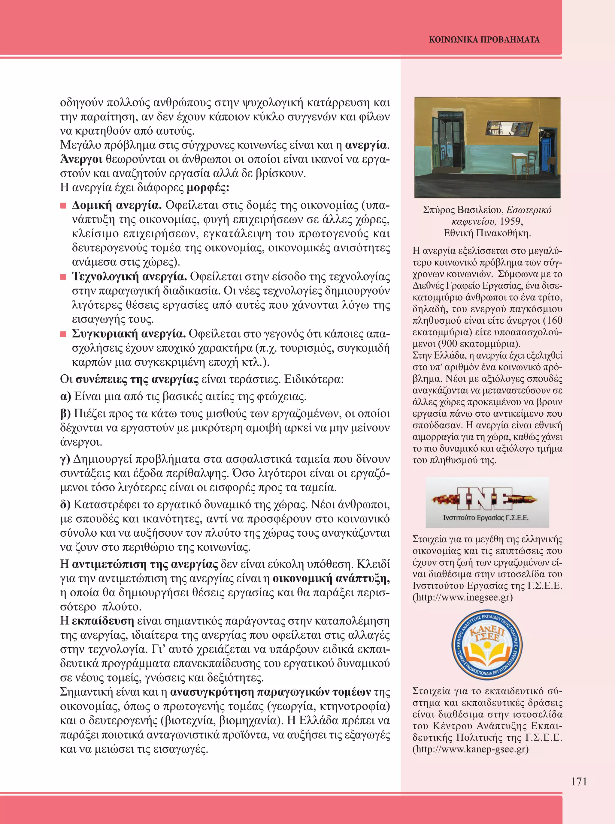171 
ΚΟΙΝΩΝΙΚΑ ΠΡΟΒΛΗΜΑΤΑ 
οδηγούν πολλούς ανθρώπους στην ψυχολογική κατάρρευση και 
την παραίτηση, αν δεν έχουν κάποιον κύκλο συγγενών και φίλων 
να κρατηθούν από αυτούς. 
Μεγάλο πρόβλημα στις σύγχρονες κοινωνίες είναι και η ανεργία. 
Άνεργοι θεωρούνται οι άνθρωποι οι οποίοι είναι ικανοί να εργα- 
στούν και αναζητούν εργασία αλλά δε βρίσκουν. 
Η ανεργία έχει διάφορες μορφές: 
Δομική ανεργία. Οφείλεται στις δομές της οικονομίας (υπα- 
νάπτυξη της οικονομίας, φυγή επιχειρήσεων σε άλλες χώρες, 
κλείσιμο επιχειρήσεων, εγκατάλειψη του πρωτογενούς και 
δευτερογενούς τομέα της οικονομίας, οικονομικές ανισότητες 
ανάμεσα στις χώρες). 
Τεχνολογική ανεργία. Οφείλεται στην είσοδο της τεχνολογίας 
στην παραγωγική διαδικασία. Οι νέες τεχνολογίες δημιουργούν 
λιγότερες θέσεις εργασίες από αυτές που χάνονται λόγω της 
εισαγωγής τους. 
Συγκυριακή ανεργία. Οφείλεται στο γεγονός ότι κάποιες απα- 
σχολήσεις έχουν εποχικό χαρακτήρα (π.χ. τουρισμός, συγκομιδή 
καρπών μια συγκεκριμένη εποχή κτλ.). 
Οι συνέπειες της ανεργίας είναι τεράστιες. Ειδικότερα: 
α) Είναι μια από τις βασικές αιτίες της φτώχειας. 
β) Πιέζει προς τα κάτω τους μισθούς των εργαζομένων, οι οποίοι 
δέχονται να εργαστούν με μικρότερη αμοιβή αρκεί να μην μείνουν 
άνεργοι. 
γ) Δημιουργεί προβλήματα στα ασφαλιστικά ταμεία που δίνουν 
συντάξεις και έξοδα περίθαλψης. Όσο λιγότεροι είναι οι εργαζό- 
μενοι τόσο λιγότερες είναι οι εισφορές προς τα ταμεία. 
δ) Καταστρέφει το εργατικό δυναμικό της χώρας. Νέοι άνθρωποι, 
με σπουδές και ικανότητες, αντί να προσφέρουν στο κοινωνικό 
σύνολο και να αυξήσουν τον πλούτο της χώρας τους αναγκάζονται 
να ζουν στο περιθώριο της κοινωνίας. 
Η αντιμετώπιση της ανεργίας δεν είναι εύκολη υπόθεση. Κλειδί 
για την αντιμετώπιση της ανεργίας είναι η οικονομική ανάπτυξη, 
η οποία θα δημιουργήσει θέσεις εργασίας και θα παράξει περισ- 
σότερο πλούτο. 
Η εκπαίδευση είναι σημαντικός παράγοντας στην καταπολέμηση 
της ανεργίας, ιδιαίτερα της ανεργίας που οφείλεται στις αλλαγές 
στην τεχνολογία. Γι’ αυτό χρειάζεται να υπάρξουν ειδικά εκπαι- 
δευτικά προγράμματα επανεκπαίδευσης του εργατικού δυναμικού 
σε νέους τομείς, γνώσεις και δεξιότητες. 
Σημαντική είναι και η ανασυγκρότηση παραγωγικών τομέων της 
οικονομίας, όπως ο πρωτογενής τομέας (γεωργία, κτηνοτροφία) 
και ο δευτερογενής (βιοτεχνία, βιομηχανία). Η Ελλάδα πρέπει να 
παράξει ποιοτικά ανταγωνιστικά προϊόντα, να αυξήσει τις εξαγωγές 
και να μειώσει τις εισαγωγές. 
Σπύρος Βασιλείου, Εσωτερικό 
καφενείου, 1959, 
Εθνική Πινακοθήκη. 
Η ανεργία εξελίσσεται στο μεγαλύ- 
τερο κοινωνικό πρόβλημα των σύγ- 
χρονων κοινωνιών. Σύμφωνα με το 
Διεθνές Γραφείο Εργασίας, ένα δισε- 
κατομμύριο άνθρωποι το ένα τρίτο, 
δηλαδή, του ενεργού παγκόσμιου 
πληθυσμού είναι είτε άνεργοι (160 
εκατομμύρια) είτε υποαπασχολού- 
μενοι (900 εκατομμύρια). 
Στην Ελλάδα, η ανεργία έχει εξελιχθεί 
στο υπ, αριθμόν ένα κοινωνικό πρό- 
βλημα. Νέοι με αξιόλογες σπουδές 
αναγκάζονται να μεταναστεύσουν σε 
άλλες χώρες προκειμένου να βρουν 
εργασία πάνω στο αντικείμενο που 
σπούδασαν. Η ανεργία είναι εθνική 
αιμορραγία για τη χώρα, καθώς χάνει 
το πιο δυναμικό και αξιόλογο τμήμα 
του πληθυσμού της. 
Στοιχεία για τα μεγέθη της ελληνικής 
οικονομίας και τις επιπτώσεις που 
έχουν στη ζωή των εργαζομένων εί- 
ναι διαθέσιμα στην ιστοσελίδα του 
Ινστιτούτου Εργασίας της Γ.Σ.Ε.Ε. 
(http://www.inegsee.gr) 
Στοιχεία για το εκπαιδευτικό σύ- 
στημα και εκπαιδευτικές δράσεις 
είναι διαθέσιμα στην ιστοσελίδα 
του Κέντρου Ανάπτυξης Εκπαι- 
δευτικής Πολιτικής της Γ.Σ.Ε.Ε. 
(http://www.kanep-gsee.gr) 
 