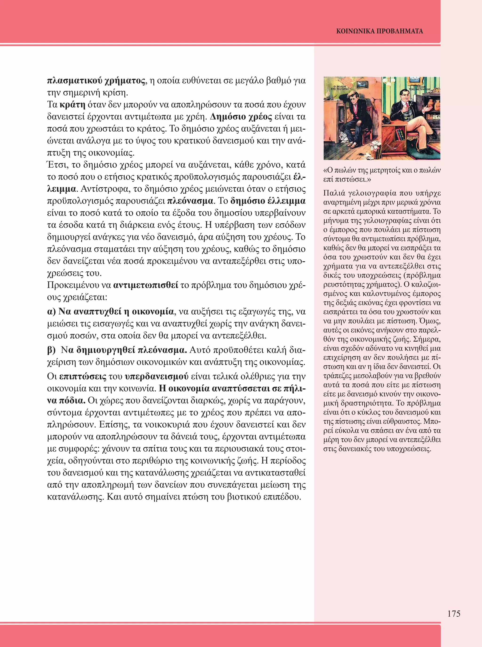 175 
ΚΟΙΝΩΝΙΚΑ ΠΡΟΒΛΗΜΑΤΑ 
πλασματικού χρήματος, η οποία ευθύνεται σε μεγάλο βαθμό για 
την σημερινή κρίση. 
Τα κράτη όταν δεν μπορούν να αποπληρώσουν τα ποσά που έχουν 
δανειστεί έρχονται αντιμέτωπα με χρέη. Δημόσιο χρέος είναι τα 
ποσά που χρωστάει το κράτος. Το δημόσιο χρέος αυξάνεται ή μει- 
ώνεται ανάλογα με το ύψος του κρατικού δανεισμού και την ανά- 
πτυξη της οικονομίας. 
Έτσι, το δημόσιο χρέος μπορεί να αυξάνεται, κάθε χρόνο, κατά 
το ποσό που ο ετήσιος κρατικός προϋπολογισμός παρουσιάζει έλ- 
λειμμα. Αντίστροφα, το δημόσιο χρέος μειώνεται όταν ο ετήσιος 
προϋπολογισμός παρουσιάζει πλεόνασμα. Το δημόσιο έλλειμμα 
είναι το ποσό κατά το οποίο τα έξοδα του δημοσίου υπερβαίνουν 
τα έσοδα κατά τη διάρκεια ενός έτους. Η υπέρβαση των εσόδων 
δημιουργεί ανάγκες για νέο δανεισμό, άρα αύξηση του χρέους. Το 
πλεόνασμα σταματάει την αύξηση του χρέους, καθώς το δημόσιο 
δεν δανείζεται νέα ποσά προκειμένου να ανταπεξέρθει στις υπο- 
χρεώσεις του. 
Προκειμένου να αντιμετωπισθεί το πρόβλημα του δημόσιου χρέ- 
ους χρειάζεται: 
α) Να αναπτυχθεί η οικονομία, να αυξήσει τις εξαγωγές της, να 
μειώσει τις εισαγωγές και να αναπτυχθεί χωρίς την ανάγκη δανει- 
σμού ποσών, στα οποία δεν θα μπορεί να αντεπεξέλθει. 
β) Να δημιουργηθεί πλεόνασμα. Αυτό προϋποθέτει καλή δια- 
χείριση των δημόσιων οικονομικών και ανάπτυξη της οικονομίας. 
Οι επιπτώσεις του υπερδανεισμού είναι τελικά ολέθριες για την 
οικονομία και την κοινωνία. Η οικονομία αναπτύσσεται σε πήλι- 
να πόδια. Οι χώρες που δανείζονται διαρκώς, χωρίς να παράγουν, 
σύντομα έρχονται αντιμέτωπες με το χρέος που πρέπει να απο- 
πληρώσουν. Επίσης, τα νοικοκυριά που έχουν δανειστεί και δεν 
μπορούν να αποπληρώσουν τα δάνειά τους, έρχονται αντιμέτωπα 
με συμφορές: χάνουν τα σπίτια τους και τα περιουσιακά τους στοι- 
χεία, οδηγούνται στο περιθώριο της κοινωνικής ζωής. Η περίοδος 
του δανεισμού και της κατανάλωσης χρειάζεται να αντικατασταθεί 
από την αποπληρωμή των δανείων που συνεπάγεται μείωση της 
κατανάλωσης. Και αυτό σημαίνει πτώση του βιοτικού επιπέδου. 
«Ο πωλών της μετρητοίς και ο πωλών 
επί πιστώσει.» 
Παλιά γελοιογραφία που υπήρχε 
αναρτημένη μέχρι πριν μερικά χρόνια 
σε αρκετά εμπορικά καταστήματα. Το 
μήνυμα της γελοιογραφίας είναι ότι 
ο έμπορος που πουλάει με πίστωση 
σύντομα θα αντιμετωπίσει πρόβλημα, 
καθώς δεν θα μπορεί να εισπράξει τα 
όσα του χρωστούν και δεν θα έχει 
χρήματα για να αντεπεξέλθει στις 
δικές του υποχρεώσεις (πρόβλημα 
ρευστότητας χρήματος). Ο καλοζωι- 
σμένος και καλοντυμένος έμπορος 
της δεξιάς εικόνας έχει φροντίσει να 
εισπράττει τα όσα του χρωστούν και 
να μην πουλάει με πίστωση. Όμως, 
αυτές οι εικόνες ανήκουν στο παρελ- 
θόν της οικονομικής ζωής. Σήμερα, 
είναι σχεδόν αδύνατο να κινηθεί μια 
επιχείρηση αν δεν πουλήσει με πί- 
στωση και αν η ίδια δεν δανειστεί. Οι 
τράπεζες μεσολαβούν για να βρεθούν 
αυτά τα ποσά που είτε με πίστωση 
είτε με δανεισμό κινούν την οικονο- 
μική δραστηριότητα. Το πρόβλημα 
είναι ότι ο κύκλος του δανεισμού και 
της πίστωσης είναι εύθραυστος. Μπο- 
ρεί εύκολα να σπάσει αν ένα από τα 
μέρη του δεν μπορεί να αντεπεξέλθει 
στις δανειακές του υποχρεώσεις. 
 