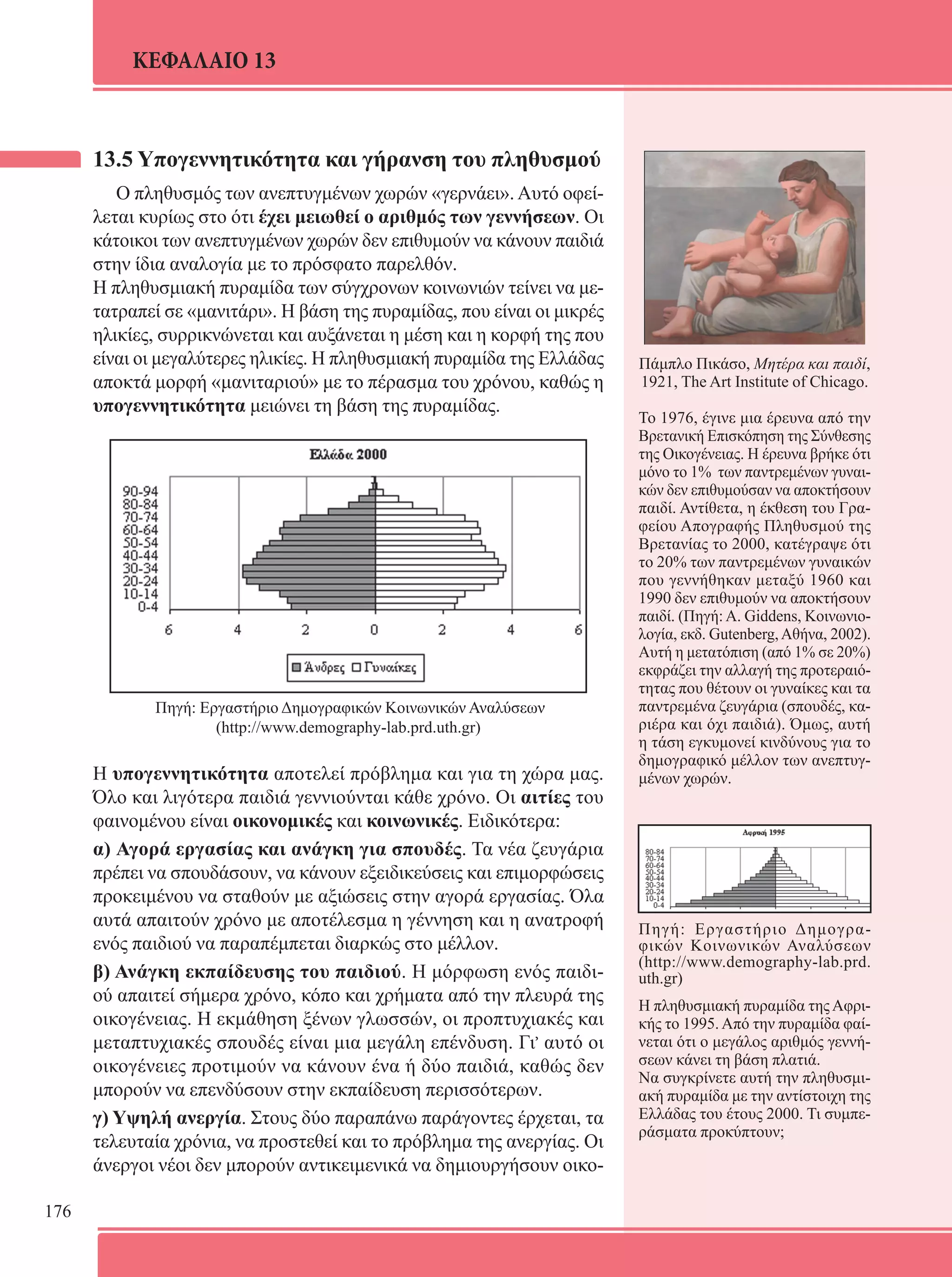 176 
ΚΕΦΑΛΑΙΟ 13 
13.5 Υπογεννητικότητα και γήρανση του πληθυσμού 
Ο πληθυσμός των ανεπτυγμένων χωρών «γερνάει». Αυτό οφεί- 
λεται κυρίως στο ότι έχει μειωθεί ο αριθμός των γεννήσεων. Οι 
κάτοικοι των ανεπτυγμένων χωρών δεν επιθυμούν να κάνουν παιδιά 
στην ίδια αναλογία με το πρόσφατο παρελθόν. 
Η πληθυσμιακή πυραμίδα των σύγχρονων κοινωνιών τείνει να με- 
τατραπεί σε «μανιτάρι». Η βάση της πυραμίδας, που είναι οι μικρές 
ηλικίες, συρρικνώνεται και αυξάνεται η μέση και η κορφή της που 
είναι οι μεγαλύτερες ηλικίες. Η πληθυσμιακή πυραμίδα της Ελλάδας 
αποκτά μορφή «μανιταριού» με το πέρασμα του χρόνου, καθώς η 
υπογεννητικότητα μειώνει τη βάση της πυραμίδας. 
Πηγή: Εργαστήριο Δημογραφικών Κοινωνικών Αναλύσεων 
(http://www.demography-lab.prd.uth.gr) 
Η υπογεννητικότητα αποτελεί πρόβλημα και για τη χώρα μας. 
Όλο και λιγότερα παιδιά γεννιούνται κάθε χρόνο. Οι αιτίες του 
φαινομένου είναι οικονομικές και κοινωνικές. Ειδικότερα: 
α) Αγορά εργασίας και ανάγκη για σπουδές. Τα νέα ζευγάρια 
πρέπει να σπουδάσουν, να κάνουν εξειδικεύσεις και επιμορφώσεις 
προκειμένου να σταθούν με αξιώσεις στην αγορά εργασίας. Όλα 
αυτά απαιτούν χρόνο με αποτέλεσμα η γέννηση και η ανατροφή 
ενός παιδιού να παραπέμπεται διαρκώς στο μέλλον. 
β) Ανάγκη εκπαίδευσης του παιδιού. Η μόρφωση ενός παιδι- 
ού απαιτεί σήμερα χρόνο, κόπο και χρήματα από την πλευρά της 
οικογένειας. Η εκμάθηση ξένων γλωσσών, οι προπτυχιακές και 
μεταπτυχιακές σπουδές είναι μια μεγάλη επένδυση. Γι, αυτό οι 
οικογένειες προτιμούν να κάνουν ένα ή δύο παιδιά, καθώς δεν 
μπορούν να επενδύσουν στην εκπαίδευση περισσότερων. 
γ) Υψηλή ανεργία. Στους δύο παραπάνω παράγοντες έρχεται, τα 
τελευταία χρόνια, να προστεθεί και το πρόβλημα της ανεργίας. Οι 
άνεργοι νέοι δεν μπορούν αντικειμενικά να δημιουργήσουν οικο- 
Πάμπλο Πικάσο, Μητέρα και παιδί, 
1921, The Art Institute of Chicago. 
Το 1976, έγινε μια έρευνα από την 
Βρετανική Επισκόπηση της Σύνθεσης 
της Οικογένειας. Η έρευνα βρήκε ότι 
μόνο το 1% των παντρεμένων γυναι- 
κών δεν επιθυμούσαν να αποκτήσουν 
παιδί. Αντίθετα, η έκθεση του Γρα- 
φείου Απογραφής Πληθυσμού της 
Βρετανίας το 2000, κατέγραψε ότι 
το 20% των παντρεμένων γυναικών 
που γεννήθηκαν μεταξύ 1960 και 
1990 δεν επιθυμούν να αποκτήσουν 
παιδί. (Πηγή: A. Giddens, Κοινωνιο- 
λογία, εκδ. Gutenberg, Αθήνα, 2002). 
Αυτή η μετατόπιση (από 1% σε 20%) 
εκφράζει την αλλαγή της προτεραιό- 
τητας που θέτουν οι γυναίκες και τα 
παντρεμένα ζευγάρια (σπουδές, κα- 
ριέρα και όχι παιδιά). Όμως, αυτή 
η τάση εγκυμονεί κινδύνους για το 
δημογραφικό μέλλον των ανεπτυγ- 
μένων χωρών. 
Πηγή: Εργαστήριο Δημογρα- 
φικών Κοινωνικών Αναλύσεων 
(http://www.demography-lab.prd. 
uth.gr) 
Η πληθυσμιακή πυραμίδα της Αφρι- 
κής το 1995. Από την πυραμίδα φαί- 
νεται ότι ο μεγάλος αριθμός γεννή- 
σεων κάνει τη βάση πλατιά. 
Να συγκρίνετε αυτή την πληθυσμι- 
ακή πυραμίδα με την αντίστοιχη της 
Ελλάδας του έτους 2000. Τι συμπε- 
ράσματα προκύπτουν; 
 