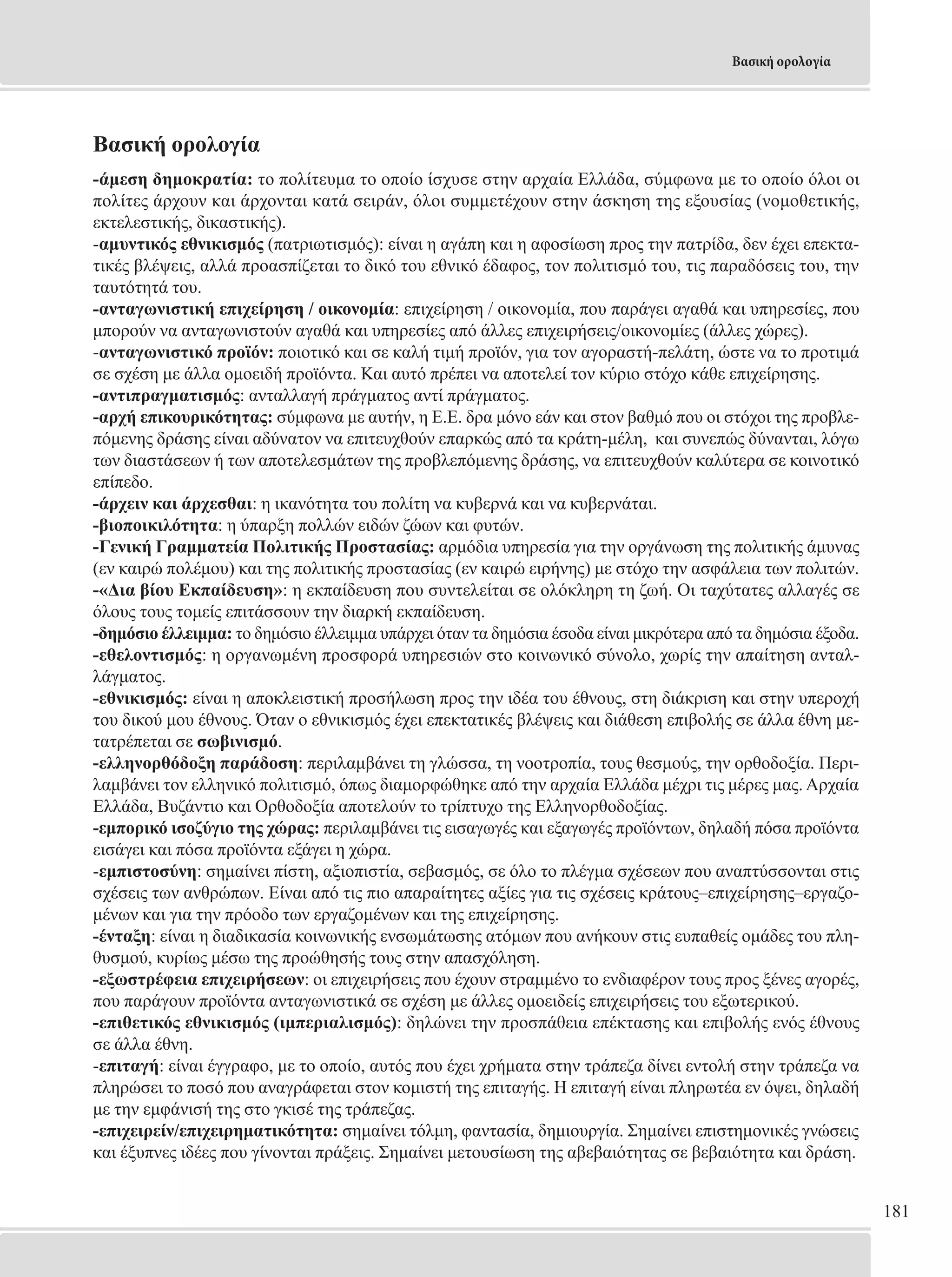 181 
Βασική ορολογία 
Βασική ορολογία 
-άμεση δημοκρατία: το πολίτευμα το οποίο ίσχυσε στην αρχαία Ελλάδα, σύμφωνα με το οποίο όλοι οι 
πολίτες άρχουν και άρχονται κατά σειράν, όλοι συμμετέχουν στην άσκηση της εξουσίας (νομοθετικής, 
εκτελεστικής, δικαστικής). 
-αμυντικός εθνικισμός (πατριωτισμός): είναι η αγάπη και η αφοσίωση προς την πατρίδα, δεν έχει επεκτα- 
τικές βλέψεις, αλλά προασπίζεται το δικό του εθνικό έδαφος, τον πολιτισμό του, τις παραδόσεις του, την 
ταυτότητά του. 
-ανταγωνιστική επιχείρηση / οικονομία: επιχείρηση / οικονομία, που παράγει αγαθά και υπηρεσίες, που 
μπορούν να ανταγωνιστούν αγαθά και υπηρεσίες από άλλες επιχειρήσεις/οικονομίες (άλλες χώρες). 
-ανταγωνιστικό προϊόν: ποιοτικό και σε καλή τιμή προϊόν, για τον αγοραστή-πελάτη, ώστε να το προτιμά 
σε σχέση με άλλα ομοειδή προϊόντα. Και αυτό πρέπει να αποτελεί τον κύριο στόχο κάθε επιχείρησης. 
-αντιπραγματισμός: ανταλλαγή πράγματος αντί πράγματος. 
-αρχή επικουρικότητας: σύμφωνα με αυτήν, η Ε.Ε. δρα μόνο εάν και στον βαθμό που οι στόχοι της προβλε- 
πόμενης δράσης είναι αδύνατον να επιτευχθούν επαρκώς από τα κράτη-μέλη, και συνεπώς δύνανται, λόγω 
των διαστάσεων ή των αποτελεσμάτων της προβλεπόμενης δράσης, να επιτευχθούν καλύτερα σε κοινοτικό 
επίπεδο. 
-άρχειν και άρχεσθαι: η ικανότητα του πολίτη να κυβερνά και να κυβερνάται. 
-βιοποικιλότητα: η ύπαρξη πολλών ειδών ζώων και φυτών. 
-Γενική Γραμματεία Πολιτικής Προστασίας: αρμόδια υπηρεσία για την οργάνωση της πολιτικής άμυνας 
(εν καιρώ πολέμου) και της πολιτικής προστασίας (εν καιρώ ειρήνης) με στόχο την ασφάλεια των πολιτών. 
-«Δια βίου Εκπαίδευση»: η εκπαίδευση που συντελείται σε ολόκληρη τη ζωή. Οι ταχύτατες αλλαγές σε 
όλους τους τομείς επιτάσσουν την διαρκή εκπαίδευση. 
-δημόσιο έλλειμμα: το δημόσιο έλλειμμα υπάρχει όταν τα δημόσια έσοδα είναι μικρότερα από τα δημόσια έξοδα. 
-εθελοντισμός: η οργανωμένη προσφορά υπηρεσιών στο κοινωνικό σύνολο, χωρίς την απαίτηση ανταλ- 
λάγματος. 
-εθνικισμός: είναι η αποκλειστική προσήλωση προς την ιδέα του έθνους, στη διάκριση και στην υπεροχή 
του δικού μου έθνους. Όταν ο εθνικισμός έχει επεκτατικές βλέψεις και διάθεση επιβολής σε άλλα έθνη με- 
τατρέπεται σε σωβινισμό. 
-ελληνορθόδοξη παράδοση: περιλαμβάνει τη γλώσσα, τη νοοτροπία, τους θεσμούς, την ορθοδοξία. Περι- 
λαμβάνει τον ελληνικό πολιτισμό, όπως διαμορφώθηκε από την αρχαία Ελλάδα μέχρι τις μέρες μας. Αρχαία 
Ελλάδα, Βυζάντιο και Ορθοδοξία αποτελούν το τρίπτυχο της Ελληνορθοδοξίας. 
-εμπορικό ισοζύγιο της χώρας: περιλαμβάνει τις εισαγωγές και εξαγωγές προϊόντων, δηλαδή πόσα προϊόντα 
εισάγει και πόσα προϊόντα εξάγει η χώρα. 
-εμπιστοσύνη: σημαίνει πίστη, αξιοπιστία, σεβασμός, σε όλο το πλέγμα σχέσεων που αναπτύσσονται στις 
σχέσεις των ανθρώπων. Είναι από τις πιο απαραίτητες αξίες για τις σχέσεις κράτους–επιχείρησης–εργαζο- 
μένων και για την πρόοδο των εργαζομένων και της επιχείρησης. 
-ένταξη: είναι η διαδικασία κοινωνικής ενσωμάτωσης ατόμων που ανήκουν στις ευπαθείς ομάδες του πλη- 
θυσμού, κυρίως μέσω της προώθησής τους στην απασχόληση. 
-εξωστρέφεια επιχειρήσεων: οι επιχειρήσεις που έχουν στραμμένο το ενδιαφέρον τους προς ξένες αγορές, 
που παράγουν προϊόντα ανταγωνιστικά σε σχέση με άλλες ομοειδείς επιχειρήσεις του εξωτερικού. 
-επιθετικός εθνικισμός (ιμπεριαλισμός): δηλώνει την προσπάθεια επέκτασης και επιβολής ενός έθνους 
σε άλλα έθνη. 
-επιταγή: είναι έγγραφο, με το οποίο, αυτός που έχει χρήματα στην τράπεζα δίνει εντολή στην τράπεζα να 
πληρώσει το ποσό που αναγράφεται στον κομιστή της επιταγής. Η επιταγή είναι πληρωτέα εν όψει, δηλαδή 
με την εμφάνισή της στο γκισέ της τράπεζας. 
-επιχειρείν/επιχειρηματικότητα: σημαίνει τόλμη, φαντασία, δημιουργία. Σημαίνει επιστημονικές γνώσεις 
και έξυπνες ιδέες που γίνονται πράξεις. Σημαίνει μετουσίωση της αβεβαιότητας σε βεβαιότητα και δράση. 
 
