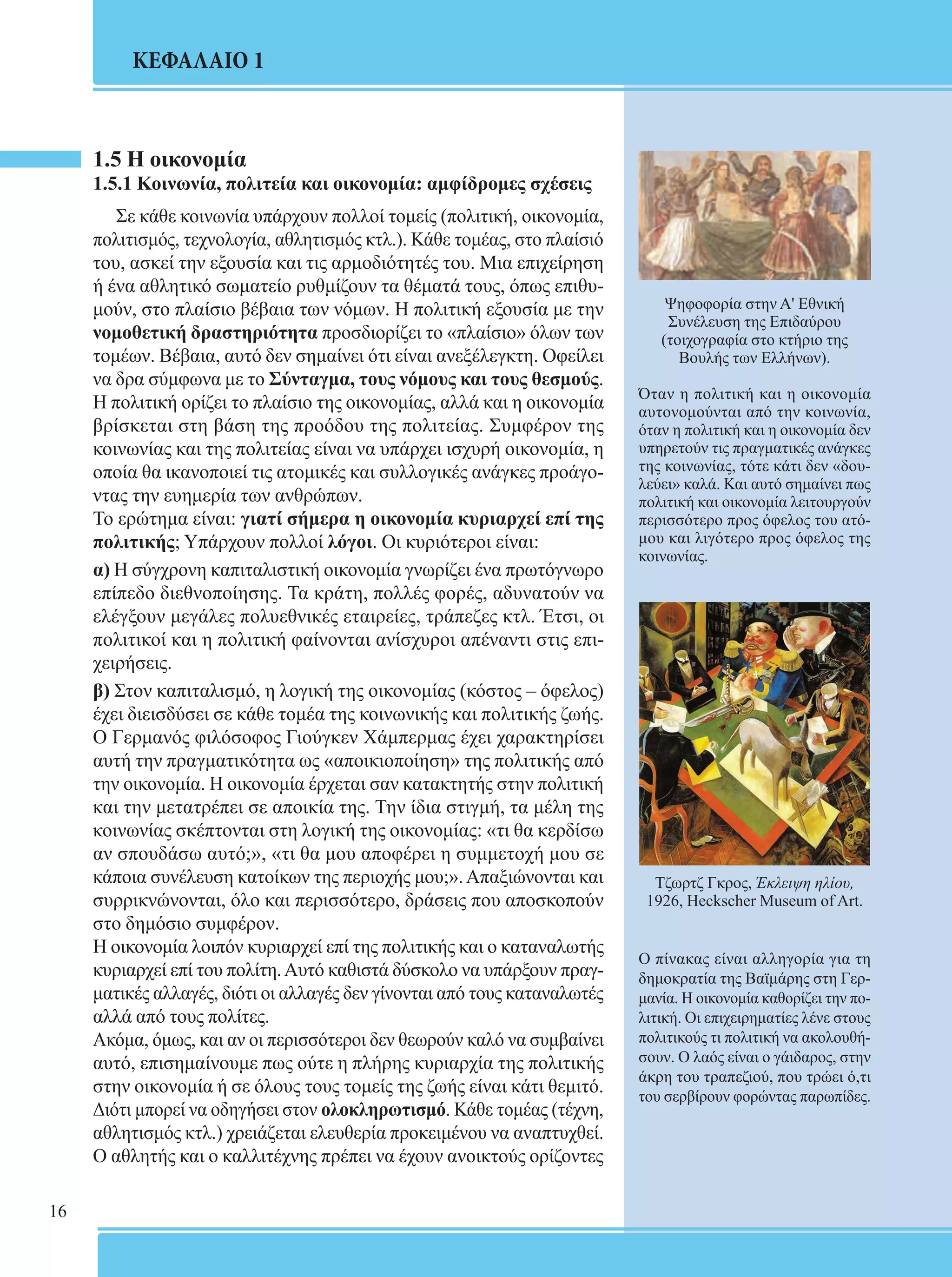 16 
ΚΕΦΑΛΑΙΟ 1 
1.5 Η οικονομία 
1.5.1 Κοινωνία, πολιτεία και οικονομία: αμφίδρομες σχέσεις 
Σε κάθε κοινωνία υπάρχουν πολλοί τομείς (πολιτική, οικονομία, 
πολιτισμός, τεχνολογία, αθλητισμός κτλ.). Κάθε τομέας, στο πλαίσιό 
του, ασκεί την εξουσία και τις αρμοδιότητές του. Μια επιχείρηση 
ή ένα αθλητικό σωματείο ρυθμίζουν τα θέματά τους, όπως επιθυ- 
μούν, στο πλαίσιο βέβαια των νόμων. Η πολιτική εξουσία με την 
νομοθετική δραστηριότητα προσδιορίζει το «πλαίσιο» όλων των 
τομέων. Βέβαια, αυτό δεν σημαίνει ότι είναι ανεξέλεγκτη. Οφείλει 
να δρα σύμφωνα με το Σύνταγμα, τους νόμους και τους θεσμούς. 
Η πολιτική ορίζει το πλαίσιο της οικονομίας, αλλά και η οικονομία 
βρίσκεται στη βάση της προόδου της πολιτείας. Συμφέρον της 
κοινωνίας και της πολιτείας είναι να υπάρχει ισχυρή οικονομία, η 
οποία θα ικανοποιεί τις ατομικές και συλλογικές ανάγκες προάγο- 
ντας την ευημερία των ανθρώπων. 
Το ερώτημα είναι: γιατί σήμερα η οικονομία κυριαρχεί επί της 
πολιτικής; Υπάρχουν πολλοί λόγοι. Οι κυριότεροι είναι: 
α) Η σύγχρονη καπιταλιστική οικονομία γνωρίζει ένα πρωτόγνωρο 
επίπεδο διεθνοποίησης. Τα κράτη, πολλές φορές, αδυνατούν να 
ελέγξουν μεγάλες πολυεθνικές εταιρείες, τράπεζες κτλ. Έτσι, οι 
πολιτικοί και η πολιτική φαίνονται ανίσχυροι απέναντι στις επι- 
χειρήσεις. 
β) Στον καπιταλισμό, η λογική της οικονομίας (κόστος – όφελος) 
έχει διεισδύσει σε κάθε τομέα της κοινωνικής και πολιτικής ζωής. 
Ο Γερμανός φιλόσοφος Γιούγκεν Χάμπερμας έχει χαρακτηρίσει 
αυτή την πραγματικότητα ως «αποικιοποίηση» της πολιτικής από 
την οικονομία. Η οικονομία έρχεται σαν κατακτητής στην πολιτική 
και την μετατρέπει σε αποικία της. Την ίδια στιγμή, τα μέλη της 
κοινωνίας σκέπτονται στη λογική της οικονομίας: «τι θα κερδίσω 
αν σπουδάσω αυτό;», «τι θα μου αποφέρει η συμμετοχή μου σε 
κάποια συνέλευση κατοίκων της περιοχής μου;». Απαξιώνονται και 
συρρικνώνονται, όλο και περισσότερο, δράσεις που αποσκοπούν 
στο δημόσιο συμφέρον. 
Η οικονομία λοιπόν κυριαρχεί επί της πολιτικής και ο καταναλωτής 
κυριαρχεί επί του πολίτη. Αυτό καθιστά δύσκολο να υπάρξουν πραγ- 
ματικές αλλαγές, διότι οι αλλαγές δεν γίνονται από τους καταναλωτές 
αλλά από τους πολίτες. 
Ακόμα, όμως, και αν οι περισσότεροι δεν θεωρούν καλό να συμβαίνει 
αυτό, επισημαίνουμε πως ούτε η πλήρης κυριαρχία της πολιτικής 
στην οικονομία ή σε όλους τους τομείς της ζωής είναι κάτι θεμιτό. 
Διότι μπορεί να οδηγήσει στον ολοκληρωτισμό. Κάθε τομέας (τέχνη, 
αθλητισμός κτλ.) χρειάζεται ελευθερία προκειμένου να αναπτυχθεί. 
Ο αθλητής και ο καλλιτέχνης πρέπει να έχουν ανοικτούς ορίζοντες 
Ψηφοφορία στην Α' Εθνική 
Συνέλευση της Επιδαύρου 
(τοιχογραφία στο κτήριο της 
Βουλής των Ελλήνων). 
Όταν η πολιτική και η οικονομία 
αυτονομούνται από την κοινωνία, 
όταν η πολιτική και η οικονομία δεν 
υπηρετούν τις πραγματικές ανάγκες 
της κοινωνίας, τότε κάτι δεν «δου- 
λεύει» καλά. Και αυτό σημαίνει πως 
πολιτική και οικονομία λειτουργούν 
περισσότερο προς όφελος του ατό- 
μου και λιγότερο προς όφελος της 
κοινωνίας. 
Τζωρτζ Γκρος, Έκλειψη ηλίου, 
1926, Heckscher Museum of Art. 
Ο πίνακας είναι αλληγορία για τη 
δημοκρατία της Βαϊμάρης στη Γερ- 
μανία. Η οικονομία καθορίζει την πο- 
λιτική. Οι επιχειρηματίες λένε στους 
πολιτικούς τι πολιτική να ακολουθή- 
σουν. Ο λαός είναι ο γάιδαρος, στην 
άκρη του τραπεζιού, που τρώει ό,τι 
του σερβίρουν φορώντας παρωπίδες. 
 