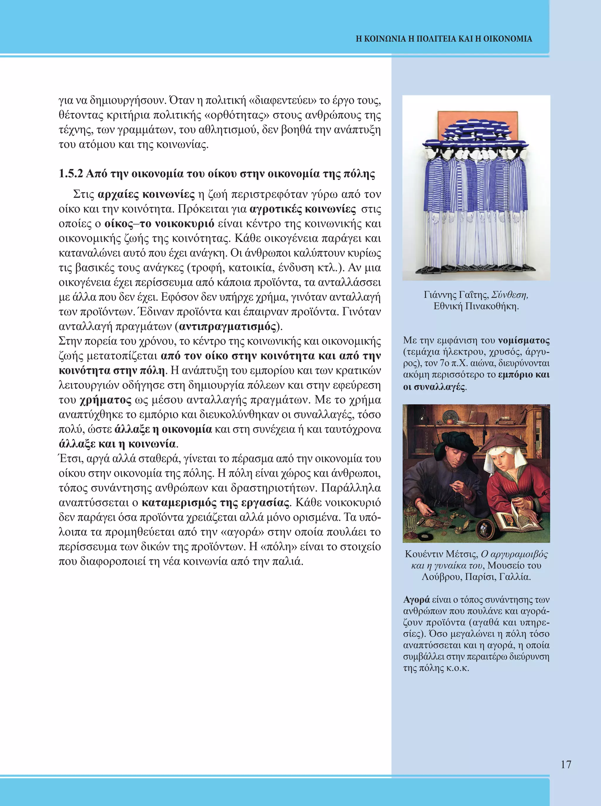 17 
Η ΚΟΙΝΩΝΙΑ Η ΠΟΛΙΤΕΙΑ ΚΑΙ Η ΟΙΚΟΝΟΜΙΑ 
για να δημιουργήσουν. Όταν η πολιτική «διαφεντεύει» το έργο τους, 
θέτοντας κριτήρια πολιτικής «ορθότητας» στους ανθρώπους της 
τέχνης, των γραμμάτων, του αθλητισμού, δεν βοηθά την ανάπτυξη 
του ατόμου και της κοινωνίας. 
1.5.2 Από την οικονομία του οίκου στην οικονομία της πόλης 
Στις αρχαίες κοινωνίες η ζωή περιστρεφόταν γύρω από τον 
οίκο και την κοινότητα. Πρόκειται για αγροτικές κοινωνίες στις 
οποίες ο οίκος–το νοικοκυριό είναι κέντρο της κοινωνικής και 
οικονομικής ζωής της κοινότητας. Κάθε οικογένεια παράγει και 
καταναλώνει αυτό που έχει ανάγκη. Οι άνθρωποι καλύπτουν κυρίως 
τις βασικές τους ανάγκες (τροφή, κατοικία, ένδυση κτλ.). Αν μια 
οικογένεια έχει περίσσευμα από κάποια προϊόντα, τα ανταλλάσσει 
με άλλα που δεν έχει. Εφόσον δεν υπήρχε χρήμα, γινόταν ανταλλαγή 
των προϊόντων. Έδιναν προϊόντα και έπαιρναν προϊόντα. Γινόταν 
ανταλλαγή πραγμάτων (αντιπραγματισμός). 
Στην πορεία του χρόνου, το κέντρο της κοινωνικής και οικονομικής 
ζωής μετατοπίζεται από τον οίκο στην κοινότητα και από την 
κοινότητα στην πόλη. Η ανάπτυξη του εμπορίου και των κρατικών 
λειτουργιών οδήγησε στη δημιουργία πόλεων και στην εφεύρεση 
του χρήματος ως μέσου ανταλλαγής πραγμάτων. Με το χρήμα 
αναπτύχθηκε το εμπόριο και διευκολύνθηκαν οι συναλλαγές, τόσο 
πολύ, ώστε άλλαξε η οικονομία και στη συνέχεια ή και ταυτόχρονα 
άλλαξε και η κοινωνία. 
Έτσι, αργά αλλά σταθερά, γίνεται το πέρασμα από την οικονομία του 
οίκου στην οικονομία της πόλης. Η πόλη είναι χώρος και άνθρωποι, 
τόπος συνάντησης ανθρώπων και δραστηριοτήτων. Παράλληλα 
αναπτύσσεται ο καταμερισμός της εργασίας. Κάθε νοικοκυριό 
δεν παράγει όσα προϊόντα χρειάζεται αλλά μόνο ορισμένα. Τα υπό- 
λοιπα τα προμηθεύεται από την «αγορά» στην οποία πουλάει το 
περίσσευμα των δικών της προϊόντων. Η «πόλη» είναι το στοιχείο 
που διαφοροποιεί τη νέα κοινωνία από την παλιά. 
Γιάννης Γαΐτης, Σύνθεση, 
Εθνική Πινακοθήκη. 
Με την εμφάνιση του νομίσματος 
(τεμάχια ήλεκτρου, χρυσός, άργυ- 
ρος), τον 7ο π.Χ. αιώνα, διευρύνονται 
ακόμη περισσότερο το εμπόριο και 
οι συναλλαγές. 
Κουέντιν Μέτσις, Ο αργυραμοιβός 
και η γυναίκα του, Μουσείο του 
Λούβρου, Παρίσι, Γαλλία. 
Αγορά είναι ο τόπος συνάντησης των 
ανθρώπων που πουλάνε και αγορά- 
ζουν προϊόντα (αγαθά και υπηρε- 
σίες). Όσο μεγαλώνει η πόλη τόσο 
αναπτύσσεται και η αγορά, η οποία 
συμβάλλει στην περαιτέρω διεύρυνση 
της πόλης κ.ο.κ. 
 