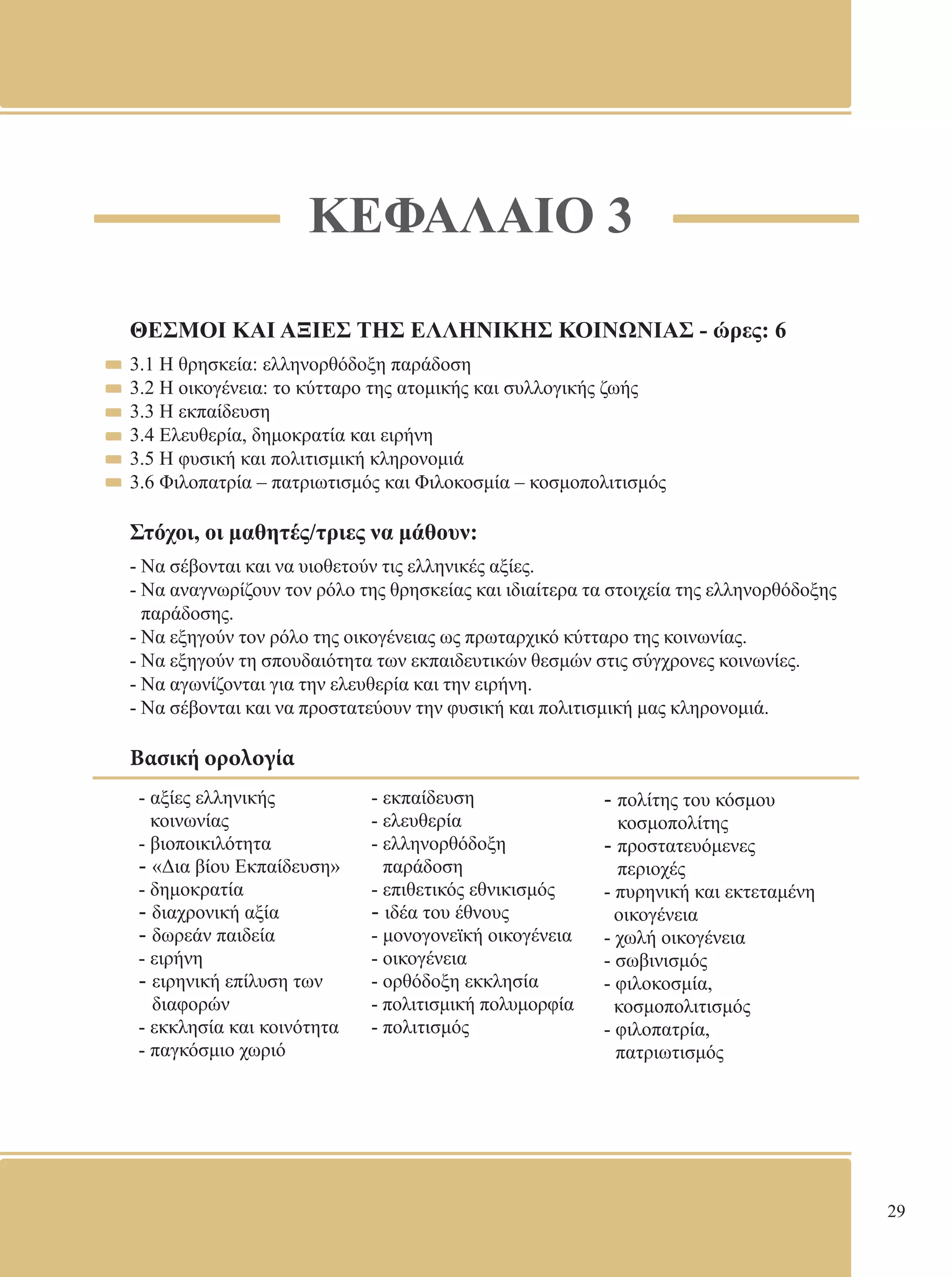 29 
ΚΕΦΑΛΑΙΟ 3 
ΘΕΣΜΟΙ ΚΑΙ ΑΞΙΕΣ ΤΗΣ ΕΛΛΗΝΙΚΗΣ ΚΟΙΝΩΝΙΑΣ - ώρες: 6 
3.1 Η θρησκεία: ελληνορθόδοξη παράδοση 
3.2 Η οικογένεια: το κύτταρο της ατομικής και συλλογικής ζωής 
3.3 Η εκπαίδευση 
3.4 Ελευθερία, δημοκρατία και ειρήνη 
3.5 Η φυσική και πολιτισμική κληρονομιά 
3.6 Φιλοπατρία – πατριωτισμός και Φιλοκοσμία – κοσμοπολιτισμός 
Στόχοι, οι μαθητές/τριες να μάθουν: 
- Να σέβονται και να υιοθετούν τις ελληνικές αξίες. 
- Να αναγνωρίζουν τον ρόλο της θρησκείας και ιδιαίτερα τα στοιχεία της ελληνορθόδοξης 
παράδοσης. 
- Να εξηγούν τον ρόλο της οικογένειας ως πρωταρχικό κύτταρο της κοινωνίας. 
- Να εξηγούν τη σπουδαιότητα των εκπαιδευτικών θεσμών στις σύγχρονες κοινωνίες. 
- Να αγωνίζονται για την ελευθερία και την ειρήνη. 
- Να σέβονται και να προστατεύουν την φυσική και πολιτισμική μας κληρονομιά. 
Βασική ορολογία 
- αξίες ελληνικής 
- εκπαίδευση 
κοινωνίας 
- ελευθερία 
- βιοποικιλότητα 
- ελληνορθόδοξη 
- «Δια βίου Εκπαίδευση» 
παράδοση 
- δημοκρατία 
- επιθετικός εθνικισμός 
- διαχρονική αξία 
- ιδέα του έθνους 
- δωρεάν παιδεία 
- μονογονεϊκή οικογένεια 
- ειρήνη 
- οικογένεια 
- ειρηνική επίλυση των 
- ορθόδοξη εκκλησία 
διαφορών 
- πoλιτισμική πoλυμoρφία 
- εκκλησία και κοινότητα 
- πoλιτισμός 
- παγκόσμιο χωριό 
- πολίτης του κόσμου 
κοσμοπολίτης 
- προστατευόμενες 
περιοχές 
- πυρηνική και εκτεταμένη 
οικογένεια 
- χωλή οικογένεια 
- σωβινισμός 
- φιλοκοσμία, 
κοσμοπολιτισμός 
- φιλοπατρία, 
πατριωτισμός 
 