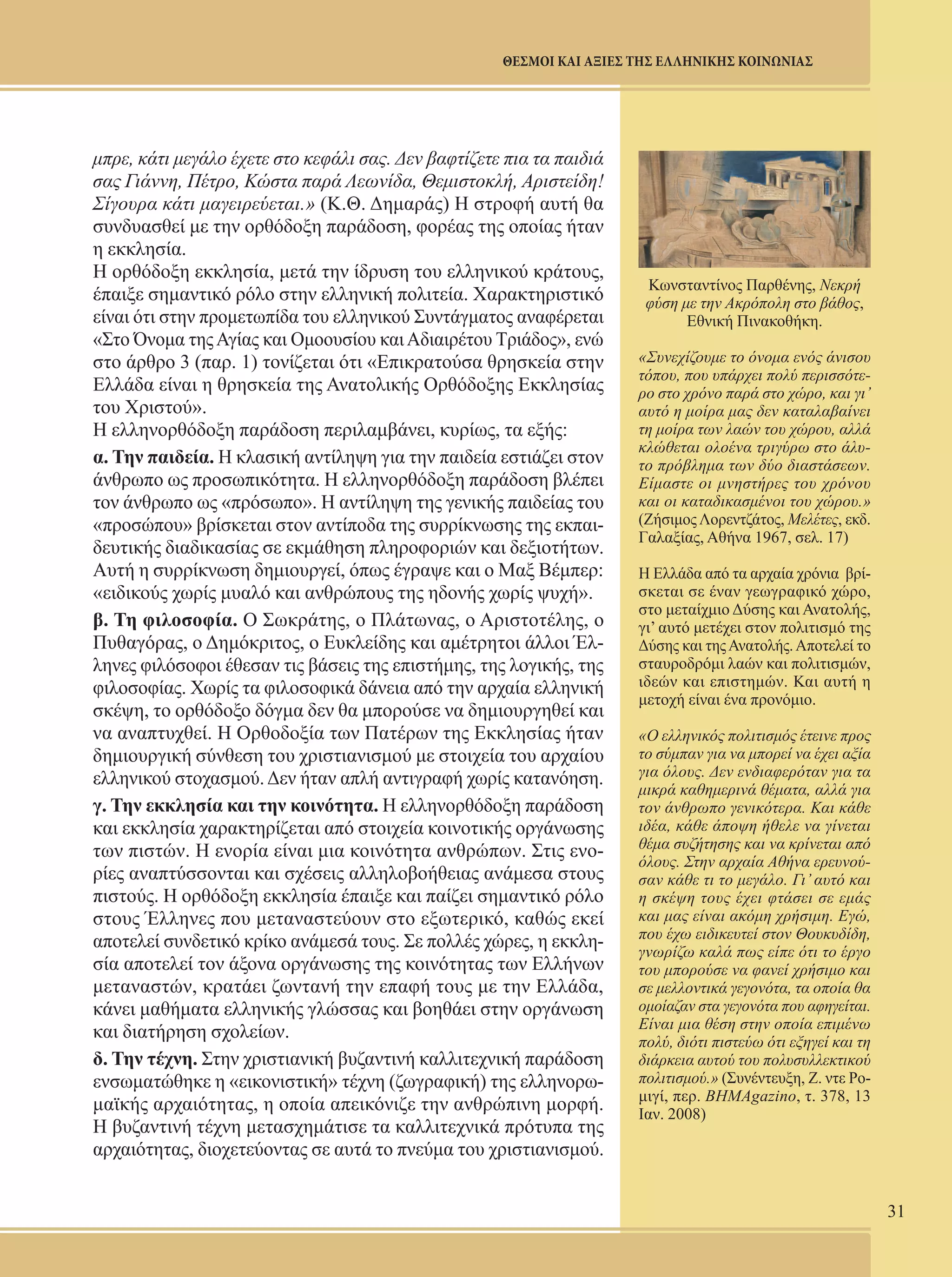 31 
ΘΕΣΜΟΙ ΚΑΙ ΑΞΙΕΣ ΤΗΣ ΕΛΛΗΝΙΚΗΣ ΚΟΙΝΩΝΙΑΣ 
Κωνσταντίνος Παρθένης, Νεκρή 
φύση με την Ακρόπολη στο βάθος, 
Εθνική Πινακοθήκη. 
«Συνεχίζουμε το όνομα ενός άνισου 
τόπου, που υπάρχει πολύ περισσότε- 
ρο στο χρόνο παρά στο χώρο, και γι’ 
αυτό η μοίρα μας δεν καταλαβαίνει 
τη μοίρα των λαών του χώρου, αλλά 
κλώθεται ολοένα τριγύρω στο άλυ- 
το πρόβλημα των δύο διαστάσεων. 
Είμαστε οι μνηστήρες του χρόνου 
και οι καταδικασμένοι του χώρου.» 
(Ζήσιμος Λορεντζάτος, Μελέτες, εκδ. 
Γαλαξίας, Αθήνα 1967, σελ. 17) 
Η Ελλάδα από τα αρχαία χρόνια βρί- 
σκεται σε έναν γεωγραφικό χώρο, 
στο μεταίχμιο Δύσης και Ανατολής, 
γι’ αυτό μετέχει στον πολιτισμό της 
Δύσης και της Ανατολής. Αποτελεί το 
σταυροδρόμι λαών και πολιτισμών, 
ιδεών και επιστημών. Και αυτή η 
μετοχή είναι ένα προνόμιο. 
«Ο ελληνικός πολιτισμός έτεινε προς 
το σύμπαν για να μπορεί να έχει αξία 
για όλους. Δεν ενδιαφερόταν για τα 
μικρά καθημερινά θέματα, αλλά για 
τον άνθρωπο γενικότερα. Και κάθε 
ιδέα, κάθε άποψη ήθελε να γίνεται 
θέμα συζήτησης και να κρίνεται από 
όλους. Στην αρχαία Αθήνα ερευνού- 
σαν κάθε τι το μεγάλο. Γι’ αυτό και 
η σκέψη τους έχει φτάσει σε εμάς 
και μας είναι ακόμη χρήσιμη. Εγώ, 
που έχω ειδικευτεί στον Θουκυδίδη, 
γνωρίζω καλά πως είπε ότι το έργο 
του μπορούσε να φανεί χρήσιμο και 
σε μελλοντικά γεγονότα, τα οποία θα 
ομοίαζαν στα γεγονότα που αφηγείται. 
Είναι μια θέση στην οποία επιμένω 
πολύ, διότι πιστεύω ότι εξηγεί και τη 
διάρκεια αυτού του πολυσυλλεκτικού 
πολιτισμού.» (Συνέντευξη, Ζ. ντε Ρο- 
μιγί, περ. ΒΗΜΑgazino, τ. 378, 13 
Ιαν. 2008) 
μπρε, κάτι μεγάλο έχετε στο κεφάλι σας. Δεν βαφτίζετε πια τα παιδιά 
σας Γιάννη, Πέτρο, Κώστα παρά Λεωνίδα, Θεμιστοκλή, Αριστείδη! 
Σίγουρα κάτι μαγειρεύεται.» (Κ.Θ. Δημαράς) Η στροφή αυτή θα 
συνδυασθεί με την ορθόδοξη παράδοση, φορέας της οποίας ήταν 
η εκκλησία. 
Η ορθόδοξη εκκλησία, μετά την ίδρυση του ελληνικού κράτους, 
έπαιξε σημαντικό ρόλο στην ελληνική πολιτεία. Χαρακτηριστικό 
είναι ότι στην προμετωπίδα του ελληνικού Συντάγματος αναφέρεται 
«Στο Όνομα της Αγίας και Ομοουσίου και Αδιαιρέτου Τριάδος», ενώ 
στο άρθρο 3 (παρ. 1) τονίζεται ότι «Επικρατούσα θρησκεία στην 
Ελλάδα είναι η θρησκεία της Ανατολικής Ορθόδοξης Εκκλησίας 
του Χριστού». 
Η ελληνορθόδοξη παράδοση περιλαμβάνει, κυρίως, τα εξής: 
α. Την παιδεία. Η κλασική αντίληψη για την παιδεία εστιάζει στον 
άνθρωπο ως προσωπικότητα. Η ελληνορθόδοξη παράδοση βλέπει 
τον άνθρωπο ως «πρόσωπο». Η αντίληψη της γενικής παιδείας του 
«προσώπου» βρίσκεται στον αντίποδα της συρρίκνωσης της εκπαι- 
δευτικής διαδικασίας σε εκμάθηση πληροφοριών και δεξιοτήτων. 
Αυτή η συρρίκνωση δημιουργεί, όπως έγραψε και ο Μαξ Βέμπερ: 
«ειδικούς χωρίς μυαλό και ανθρώπους της ηδονής χωρίς ψυχή». 
β. Τη φιλοσοφία. Ο Σωκράτης, ο Πλάτωνας, ο Αριστοτέλης, ο 
Πυθαγόρας, ο Δημόκριτος, ο Ευκλείδης και αμέτρητοι άλλοι Έλ- 
ληνες φιλόσοφοι έθεσαν τις βάσεις της επιστήμης, της λογικής, της 
φιλοσοφίας. Χωρίς τα φιλοσοφικά δάνεια από την αρχαία ελληνική 
σκέψη, το ορθόδοξο δόγμα δεν θα μπορούσε να δημιουργηθεί και 
να αναπτυχθεί. Η Ορθοδοξία των Πατέρων της Εκκλησίας ήταν 
δημιουργική σύνθεση του χριστιανισμού με στοιχεία του αρχαίου 
ελληνικού στοχασμού. Δεν ήταν απλή αντιγραφή χωρίς κατανόηση. 
γ. Την εκκλησία και την κοινότητα. Η ελληνορθόδοξη παράδοση 
και εκκλησία χαρακτηρίζεται από στοιχεία κοινοτικής οργάνωσης 
των πιστών. Η ενορία είναι μια κοινότητα ανθρώπων. Στις ενο- 
ρίες αναπτύσσονται και σχέσεις αλληλοβοήθειας ανάμεσα στους 
πιστούς. Η ορθόδοξη εκκλησία έπαιξε και παίζει σημαντικό ρόλο 
στους Έλληνες που μεταναστεύουν στο εξωτερικό, καθώς εκεί 
αποτελεί συνδετικό κρίκο ανάμεσά τους. Σε πολλές χώρες, η εκκλη- 
σία αποτελεί τον άξονα οργάνωσης της κοινότητας των Ελλήνων 
μεταναστών, κρατάει ζωντανή την επαφή τους με την Ελλάδα, 
κάνει μαθήματα ελληνικής γλώσσας και βοηθάει στην οργάνωση 
και διατήρηση σχολείων. 
δ. Την τέχνη. Στην χριστιανική βυζαντινή καλλιτεχνική παράδοση 
ενσωματώθηκε η «εικονιστική» τέχνη (ζωγραφική) της ελληνορω- 
μαϊκής αρχαιότητας, η οποία απεικόνιζε την ανθρώπινη μορφή. 
Η βυζαντινή τέχνη μετασχημάτισε τα καλλιτεχνικά πρότυπα της 
αρχαιότητας, διοχετεύοντας σε αυτά το πνεύμα του χριστιανισμού. 
 