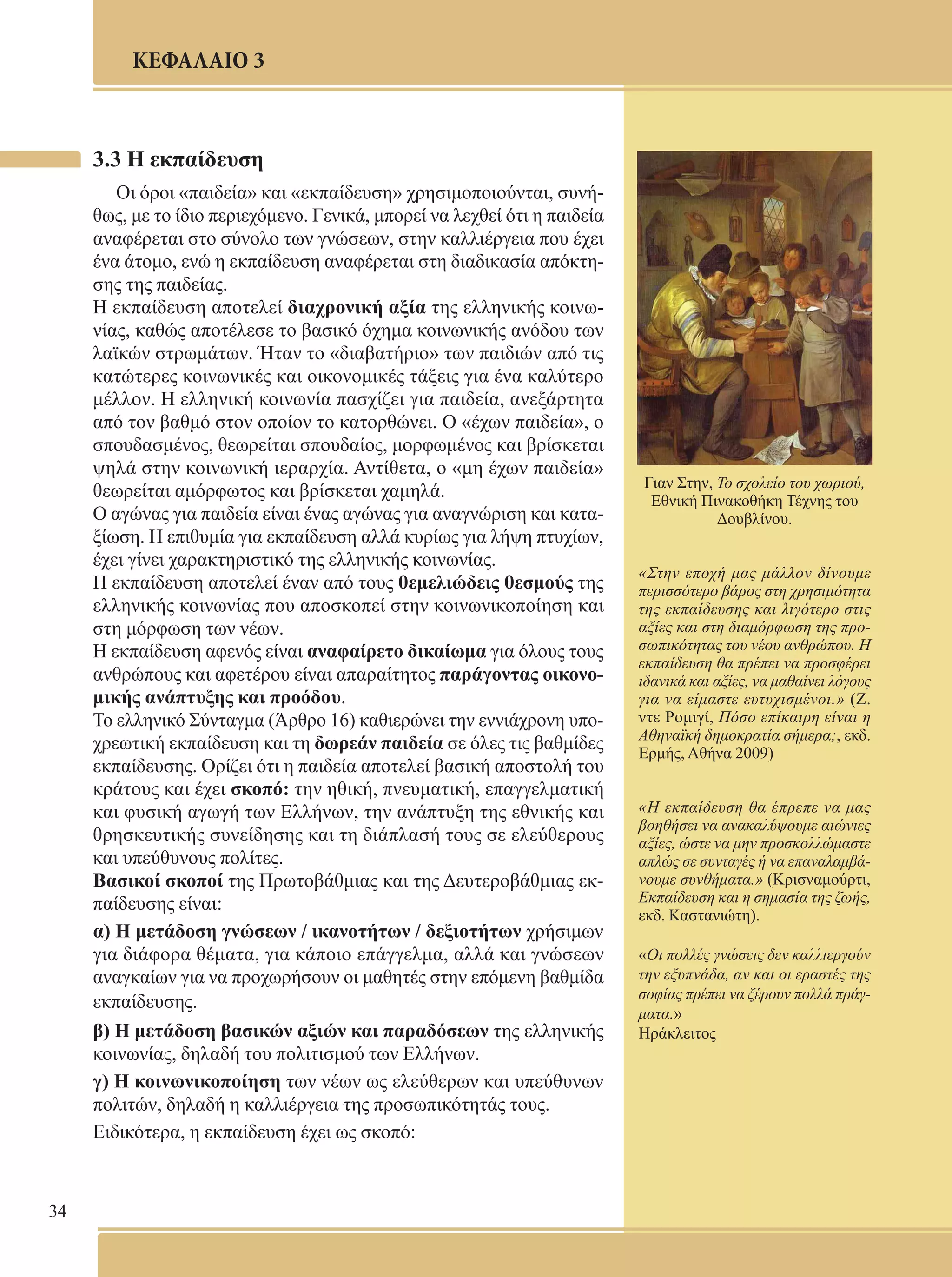 34 
ΚΕΦΑΛΑΙΟ 3 
3.3 Η εκπαίδευση 
Οι όροι «παιδεία» και «εκπαίδευση» χρησιμοποιούνται, συνή- 
θως, με το ίδιο περιεχόμενο. Γενικά, μπορεί να λεχθεί ότι η παιδεία 
αναφέρεται στο σύνολο των γνώσεων, στην καλλιέργεια που έχει 
ένα άτομο, ενώ η εκπαίδευση αναφέρεται στη διαδικασία απόκτη- 
σης της παιδείας. 
Η εκπαίδευση αποτελεί διαχρονική αξία της ελληνικής κοινω- 
νίας, καθώς αποτέλεσε το βασικό όχημα κοινωνικής ανόδου των 
λαϊκών στρωμάτων. Ήταν το «διαβατήριο» των παιδιών από τις 
κατώτερες κοινωνικές και οικονομικές τάξεις για ένα καλύτερο 
μέλλον. Η ελληνική κοινωνία πασχίζει για παιδεία, ανεξάρτητα 
από τον βαθμό στον οποίον το κατορθώνει. Ο «έχων παιδεία», ο 
σπουδασμένος, θεωρείται σπουδαίος, μορφωμένος και βρίσκεται 
ψηλά στην κοινωνική ιεραρχία. Αντίθετα, ο «μη έχων παιδεία» 
θεωρείται αμόρφωτος και βρίσκεται χαμηλά. 
Ο αγώνας για παιδεία είναι ένας αγώνας για αναγνώριση και κατα- 
ξίωση. Η επιθυμία για εκπαίδευση αλλά κυρίως για λήψη πτυχίων, 
έχει γίνει χαρακτηριστικό της ελληνικής κοινωνίας. 
Η εκπαίδευση αποτελεί έναν από τους θεμελιώδεις θεσμούς της 
ελληνικής κοινωνίας που αποσκοπεί στην κοινωνικοποίηση και 
στη μόρφωση των νέων. 
Η εκπαίδευση αφενός είναι αναφαίρετο δικαίωμα για όλους τους 
ανθρώπους και αφετέρου είναι απαραίτητος παράγοντας οικονο- 
μικής ανάπτυξης και προόδου. 
Το ελληνικό Σύνταγμα (Άρθρο 16) καθιερώνει την εννιάχρονη υπο- 
χρεωτική εκπαίδευση και τη δωρεάν παιδεία σε όλες τις βαθμίδες 
εκπαίδευσης. Ορίζει ότι η παιδεία αποτελεί βασική αποστολή του 
κράτους και έχει σκοπό: την ηθική, πνευματική, επαγγελματική 
και φυσική αγωγή των Ελλήνων, την ανάπτυξη της εθνικής και 
θρησκευτικής συνείδησης και τη διάπλασή τους σε ελεύθερους 
και υπεύθυνους πολίτες. 
Βασικοί σκοποί της Πρωτοβάθμιας και της Δευτεροβάθμιας εκ- 
παίδευσης είναι: 
α) Η μετάδοση γνώσεων / ικανοτήτων / δεξιοτήτων χρήσιμων 
για διάφορα θέματα, για κάποιο επάγγελμα, αλλά και γνώσεων 
αναγκαίων για να προχωρήσουν οι μαθητές στην επόμενη βαθμίδα 
εκπαίδευσης. 
β) Η μετάδοση βασικών αξιών και παραδόσεων της ελληνικής 
κοινωνίας, δηλαδή του πολιτισμού των Ελλήνων. 
γ) Η κοινωνικοποίηση των νέων ως ελεύθερων και υπεύθυνων 
πολιτών, δηλαδή η καλλιέργεια της προσωπικότητάς τους. 
Ειδικότερα, η εκπαίδευση έχει ως σκοπό: 
Γιαν Στην, To σχολείο του χωριού, 
Εθνική Πινακοθήκη Τέχνης του 
Δουβλίνου. 
«Στην εποχή μας μάλλον δίνουμε 
περισσότερο βάρος στη χρησιμότητα 
της εκπαίδευσης και λιγότερο στις 
αξίες και στη διαμόρφωση της προ- 
σωπικότητας του νέου ανθρώπου. Η 
εκπαίδευση θα πρέπει να προσφέρει 
ιδανικά και αξίες, να μαθαίνει λόγους 
για να είμαστε ευτυχισμένοι.» (Ζ. 
ντε Ρομιγί, Πόσο επίκαιρη είναι η 
Αθηναϊκή δημοκρατία σήμερα;, εκδ. 
Ερμής, Αθήνα 2009) 
«Η εκπαίδευση θα έπρεπε να μας 
βοηθήσει να ανακαλύψουμε αιώνιες 
αξίες, ώστε να μην προσκολλώμαστε 
απλώς σε συνταγές ή να επαναλαμβά- 
νουμε συνθήματα.» (Κρισναμούρτι, 
Εκπαίδευση και η σημασία της ζωής, 
εκδ. Καστανιώτη). 
«Οι πολλές γνώσεις δεν καλλιεργούν 
την εξυπνάδα, αν και οι εραστές της 
σοφίας πρέπει να ξέρουν πολλά πράγ- 
ματα.» 
Ηράκλειτος 
 