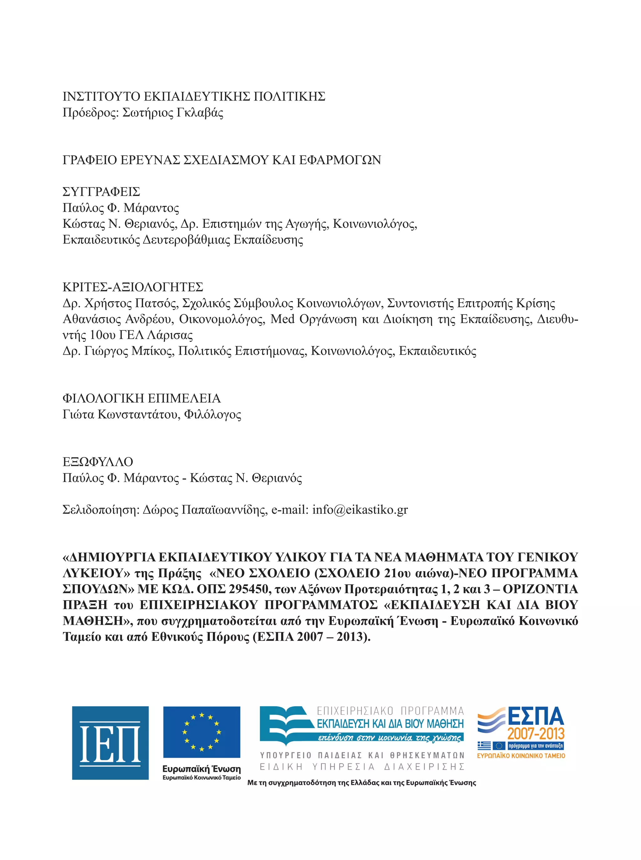 ΙΝΣΤΙΤΟΥΤΟ ΕΚΠΑΙΔΕΥΤΙΚΗΣ ΠΟΛΙΤΙΚΗΣ 
Πρόεδρος: Σωτήριος Γκλαβάς 
ΓΡΑΦΕΙΟ ΕΡΕΥΝΑΣ ΣΧΕΔΙΑΣΜΟΥ ΚΑΙ ΕΦΑΡΜΟΓΩΝ 
ΣΥΓΓΡΑΦΕΙΣ 
Παύλος Φ. Μάραντος 
Κώστας Ν. Θεριανός, Δρ. Επιστημών της Αγωγής, Κοινωνιολόγος, 
Εκπαιδευτικός Δευτεροβάθμιας Εκπαίδευσης 
ΚΡΙΤΕΣ-ΑΞΙΟΛΟΓΗΤΕΣ 
Δρ. Χρήστος Πατσός, Σχολικός Σύμβουλος Κοινωνιολόγων, Συντονιστής Επιτροπής Κρίσης 
Αθανάσιος Ανδρέου, Οικονομολόγος, Med Οργάνωση και Διοίκηση της Εκπαίδευσης, Διευθυ- 
ντής 10ου ΓΕΛ Λάρισας 
Δρ. Γιώργος Μπίκος, Πολιτικός Επιστήμονας, Κοινωνιολόγος, Εκπαιδευτικός 
ΦΙΛΟΛΟΓΙΚΗ ΕΠΙΜΕΛΕΙΑ 
Γιώτα Κωνσταντάτου, Φιλόλογος 
ΕΞΩΦΥΛΛΟ 
Παύλος Φ. Μάραντος - Κώστας Ν. Θεριανός 
Σελιδοποίηση: Δώρος Παπαϊωαννίδης, e-mail: info@eikastiko.gr 
«ΔΗΜΙΟΥΡΓΙΑ ΕΚΠΑΙΔΕΥΤΙΚΟΥ ΥΛΙΚΟΥ ΓΙΑ ΤΑ ΝΕΑ ΜΑΘΗΜΑΤΑ ΤΟΥ ΓΕΝΙΚΟΥ 
ΛΥΚΕΙΟΥ» της Πράξης «ΝΕΟ ΣΧΟΛΕΙΟ (ΣΧΟΛΕΙΟ 21oυ αιώνα)-ΝΕΟ ΠΡΟΓΡΑΜΜΑ 
ΣΠΟΥΔΩΝ» ΜΕ ΚΩΔ. ΟΠΣ 295450, των Αξόνων Προτεραιότητας 1, 2 και 3 – ΟΡΙΖΟΝΤΙΑ 
ΠΡΑΞΗ του ΕΠΙΧΕΙΡΗΣΙΑΚΟΥ ΠΡΟΓΡΑΜΜΑΤΟΣ «ΕΚΠΑΙΔΕΥΣΗ ΚΑΙ ΔΙΑ ΒΙΟΥ 
ΜΑΘΗΣΗ», που συγχρηματοδοτείται από την Ευρωπαϊκή Ένωση - Ευρωπαϊκό Κοινωνικό 
Ταμείο και από Εθνικούς Πόρους (ΕΣΠΑ 2007 – 2013). 
 