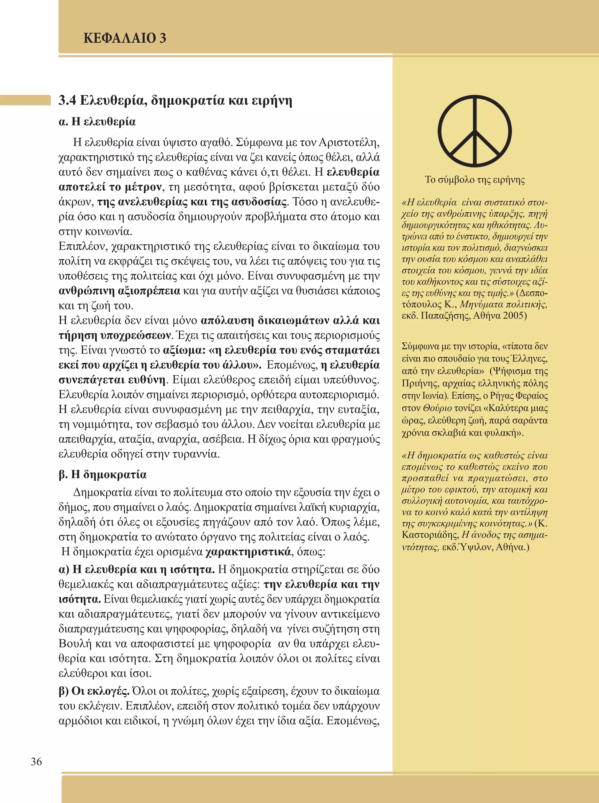 36 
ΚΕΦΑΛΑΙΟ 3 
3.4 Ελευθερία, δημοκρατία και ειρήνη 
α. Η ελευθερία 
Η ελευθερία είναι ύψιστο αγαθό. Σύμφωνα με τον Αριστοτέλη, 
χαρακτηριστικό της ελευθερίας είναι να ζει κανείς όπως θέλει, αλλά 
αυτό δεν σημαίνει πως ο καθένας κάνει ό,τι θέλει. Η ελευθερία 
αποτελεί το μέτρον, τη μεσότητα, αφού βρίσκεται μεταξύ δύο 
άκρων, της ανελευθερίας και της ασυδοσίας. Τόσο η ανελευθε- 
ρία όσο και η ασυδοσία δημιουργούν προβλήματα στο άτομο και 
στην κοινωνία. 
Επιπλέον, χαρακτηριστικό της ελευθερίας είναι το δικαίωμα του 
πολίτη να εκφράζει τις σκέψεις του, να λέει τις απόψεις του για τις 
υποθέσεις της πολιτείας και όχι μόνο. Είναι συνυφασμένη με την 
ανθρώπινη αξιοπρέπεια και για αυτήν αξίζει να θυσιάσει κάποιος 
και τη ζωή του. 
Η ελευθερία δεν είναι μόνο απόλαυση δικαιωμάτων αλλά και 
τήρηση υποχρεώσεων. Έχει τις απαιτήσεις και τους περιορισμούς 
της. Είναι γνωστό το αξίωμα: «η ελευθερία του ενός σταματάει 
εκεί που αρχίζει η ελευθερία του άλλου». Επομένως, η ελευθερία 
συνεπάγεται ευθύνη. Είμαι ελεύθερος επειδή είμαι υπεύθυνος. 
Ελευθερία λοιπόν σημαίνει περιορισμό, ορθότερα αυτοπεριορισμό. 
Η ελευθερία είναι συνυφασμένη με την πειθαρχία, την ευταξία, 
τη νομιμότητα, τον σεβασμό του άλλου. Δεν νοείται ελευθερία με 
απειθαρχία, αταξία, αναρχία, ασέβεια. Η δίχως όρια και φραγμούς 
ελευθερία οδηγεί στην τυραννία. 
β. Η δημοκρατία 
Δημοκρατία είναι το πολίτευμα στο οποίο την εξουσία την έχει ο 
δήμος, που σημαίνει ο λαός. Δημοκρατία σημαίνει λαϊκή κυριαρχία, 
δηλαδή ότι όλες οι εξουσίες πηγάζουν από τον λαό. Όπως λέμε, 
στη δημοκρατία το ανώτατο όργανο της πολιτείας είναι ο λαός. 
Η δημοκρατία έχει ορισμένα χαρακτηριστικά, όπως: 
α) Η ελευθερία και η ισότητα. Η δημοκρατία στηρίζεται σε δύο 
θεμελιακές και αδιαπραγμάτευτες αξίες: την ελευθερία και την 
ισότητα. Είναι θεμελιακές γιατί χωρίς αυτές δεν υπάρχει δημοκρατία 
και αδιαπραγμάτευτες, γιατί δεν μπορούν να γίνουν αντικείμενο 
διαπραγμάτευσης και ψηφοφορίας, δηλαδή να γίνει συζήτηση στη 
Βουλή και να αποφασιστεί με ψηφοφορία αν θα υπάρχει ελευ- 
θερία και ισότητα. Στη δημοκρατία λοιπόν όλοι οι πολίτες είναι 
ελεύθεροι και ίσοι. 
β) Οι εκλογές. Όλοι οι πολίτες, χωρίς εξαίρεση, έχουν το δικαίωμα 
του εκλέγειν. Επιπλέον, επειδή στον πολιτικό τομέα δεν υπάρχουν 
αρμόδιοι και ειδικοί, η γνώμη όλων έχει την ίδια αξία. Επομένως, 
Το σύμβολο της ειρήνης 
«Η ελευθερία είναι συστατικό στοι- 
χείο της ανθρώπινης ύπαρξης, πηγή 
δημιουργικότητας και ηθικότητας. Λυ- 
τρώνει από το ένστικτο, δημιουργεί την 
ιστορία και τον πολιτισμό, διαγνώσκει 
την ουσία του κόσμου και αναπλάθει 
στοιχεία του κόσμου, γεννά την ιδέα 
του καθήκοντος και τις σύστοιχες αξί- 
ες της ευθύνης και της τιμής.» (Δεσπο- 
τόπουλος Κ., Μηνύματα πολιτικής, 
εκδ. Παπαζήσης, Αθήνα 2005) 
Σύμφωνα με την ιστορία, «τίποτα δεν 
είναι πιο σπουδαίο για τους Έλληνες, 
από την ελευθερία» (Ψήφισμα της 
Πριήνης, αρχαίας ελληνικής πόλης 
στην Ιωνία). Επίσης, ο Ρήγας Φεραίος 
στον Θούριο τονίζει «Καλύτερα μιας 
ώρας, ελεύθερη ζωή, παρά σαράντα 
χρόνια σκλαβιά και φυλακή». 
«Η δημοκρατία ως καθεστώς είναι 
επομένως το καθεστώς εκείνο που 
προσπαθεί να πραγματώσει, στο 
μέτρο του εφικτού, την ατομική και 
συλλογική αυτονομία, και ταυτόχρο- 
να το κοινό καλό κατά την αντίληψη 
της συγκεκριμένης κοινότητας.» (Κ. 
Καστοριάδης, Η άνοδος της ασημα- 
ντότητας, εκδ.Ύψιλον, Αθήνα.) 
 