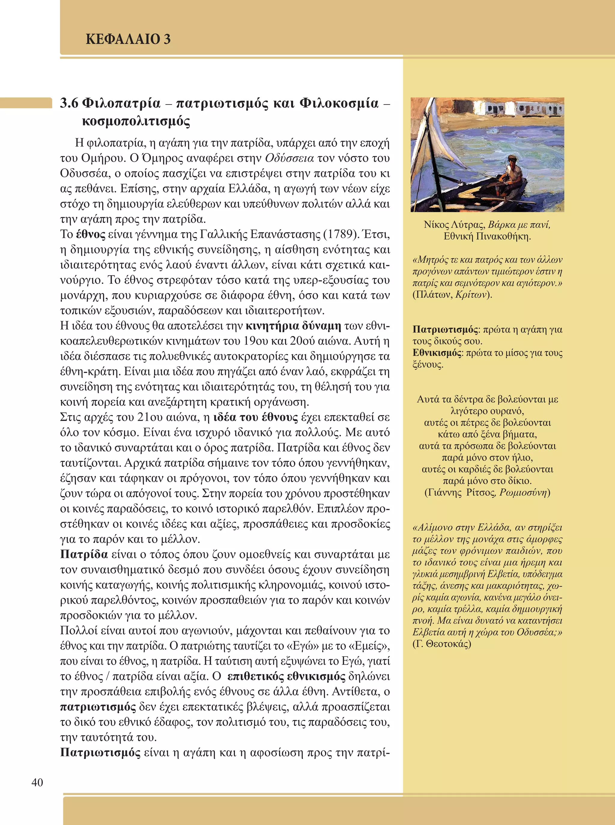 40 
ΚΕΦΑΛΑΙΟ 3 
3.6 Φιλοπατρία – πατριωτισμός και Φιλοκοσμία – 
κοσμοπολιτισμός 
Η φιλοπατρία, η αγάπη για την πατρίδα, υπάρχει από την εποχή 
του Ομήρου. Ο Όμηρος αναφέρει στην Οδύσσεια τον νόστο του 
Οδυσσέα, ο οποίος πασχίζει να επιστρέψει στην πατρίδα του κι 
ας πεθάνει. Επίσης, στην αρχαία Ελλάδα, η αγωγή των νέων είχε 
στόχο τη δημιουργία ελεύθερων και υπεύθυνων πολιτών αλλά και 
την αγάπη προς την πατρίδα. 
Το έθνος είναι γέννημα της Γαλλικής Επανάστασης (1789). Έτσι, 
η δημιουργία της εθνικής συνείδησης, η αίσθηση ενότητας και 
ιδιαιτερότητας ενός λαού έναντι άλλων, είναι κάτι σχετικά και- 
νούργιο. Το έθνος στρεφόταν τόσο κατά της υπερ-εξουσίας του 
μονάρχη, που κυριαρχούσε σε διάφορα έθνη, όσο και κατά των 
τοπικών εξουσιών, παραδόσεων και ιδιαιτεροτήτων. 
Η ιδέα του έθνους θα αποτελέσει την κινητήρια δύναμη των εθνι- 
κοαπελευθερωτικών κινημάτων του 19ου και 20ού αιώνα. Αυτή η 
ιδέα διέσπασε τις πολυεθνικές αυτοκρατορίες και δημιούργησε τα 
έθνη-κράτη. Είναι μια ιδέα που πηγάζει από έναν λαό, εκφράζει τη 
συνείδηση της ενότητας και ιδιαιτερότητάς του, τη θέλησή του για 
κοινή πορεία και ανεξάρτητη κρατική οργάνωση. 
Στις αρχές του 21ου αιώνα, η ιδέα του έθνους έχει επεκταθεί σε 
όλο τον κόσμο. Είναι ένα ισχυρό ιδανικό για πολλούς. Με αυτό 
το ιδανικό συναρτάται και ο όρος πατρίδα. Πατρίδα και έθνος δεν 
ταυτίζονται. Αρχικά πατρίδα σήμαινε τον τόπο όπου γεννήθηκαν, 
έζησαν και τάφηκαν οι πρόγονοι, τον τόπο όπου γεννήθηκαν και 
ζουν τώρα οι απόγονοί τους. Στην πορεία του χρόνου προστέθηκαν 
οι κοινές παραδόσεις, το κοινό ιστορικό παρελθόν. Επιπλέον προ- 
στέθηκαν οι κοινές ιδέες και αξίες, προσπάθειες και προσδοκίες 
για το παρόν και το μέλλον. 
Πατρίδα είναι ο τόπος όπου ζουν ομοεθνείς και συναρτάται με 
τον συναισθηματικό δεσμό που συνδέει όσους έχουν συνείδηση 
κοινής καταγωγής, κοινής πολιτισμικής κληρονομιάς, κοινού ιστο- 
ρικού παρελθόντος, κοινών προσπαθειών για το παρόν και κοινών 
προσδοκιών για το μέλλον. 
Πολλοί είναι αυτοί που αγωνιούν, μάχονται και πεθαίνουν για το 
έθνος και την πατρίδα. Ο πατριώτης ταυτίζει το «Εγώ» με το «Εμείς», 
που είναι το έθνος, η πατρίδα. Η ταύτιση αυτή εξυψώνει το Εγώ, γιατί 
το έθνος / πατρίδα είναι αξία. Ο επιθετικός εθνικισμός δηλώνει 
την προσπάθεια επιβολής ενός έθνους σε άλλα έθνη. Αντίθετα, ο 
πατριωτισμός δεν έχει επεκτατικές βλέψεις, αλλά προασπίζεται 
το δικό του εθνικό έδαφος, τον πολιτισμό του, τις παραδόσεις του, 
την ταυτότητά του. 
Πατριωτισμός είναι η αγάπη και η αφοσίωση προς την πατρί- 
Νίκος Λύτρας, Βάρκα με πανί, 
Εθνική Πινακοθήκη. 
«Μητρός τε και πατρός και των άλλων 
προγόνων απάντων τιμιώτερον έστιν η 
πατρίς και σεμνότερον και αγιότερον.» 
(Πλάτων, Κρίτων). 
Πατριωτισμός: πρώτα η αγάπη για 
τους δικούς σου. 
Εθνικισμός: πρώτα το μίσος για τους 
ξένους. 
Αυτά τα δέντρα δε βολεύονται με 
λιγότερο ουρανό, 
αυτές οι πέτρες δε βολεύονται 
κάτω από ξένα βήματα, 
αυτά τα πρόσωπα δε βολεύονται 
παρά μόνο στον ήλιο, 
αυτές οι καρδιές δε βολεύονται 
παρά μόνο στο δίκιο. 
(Γιάννης Ρίτσος, Ρωμιοσύνη) 
«Αλίμονο στην Ελλάδα, αν στηρίξει 
το μέλλον της μονάχα στις άμορφες 
μάζες των φρόνιμων παιδιών, που 
το ιδανικό τους είναι μια ήρεμη και 
γλυκιά μεσημβρινή Ελβετία, υπόδειγμα 
τάξης, άνεσης και μακαριότητας, χω- 
ρίς καμία αγωνία, κανένα μεγάλο όνει- 
ρο, καμία τρέλλα, καμία δημιουργική 
πνοή. Μα είναι δυνατό να καταντήσει 
Ελβετία αυτή η χώρα του Οδυσσέα;» 
(Γ. Θεοτοκάς) 
 