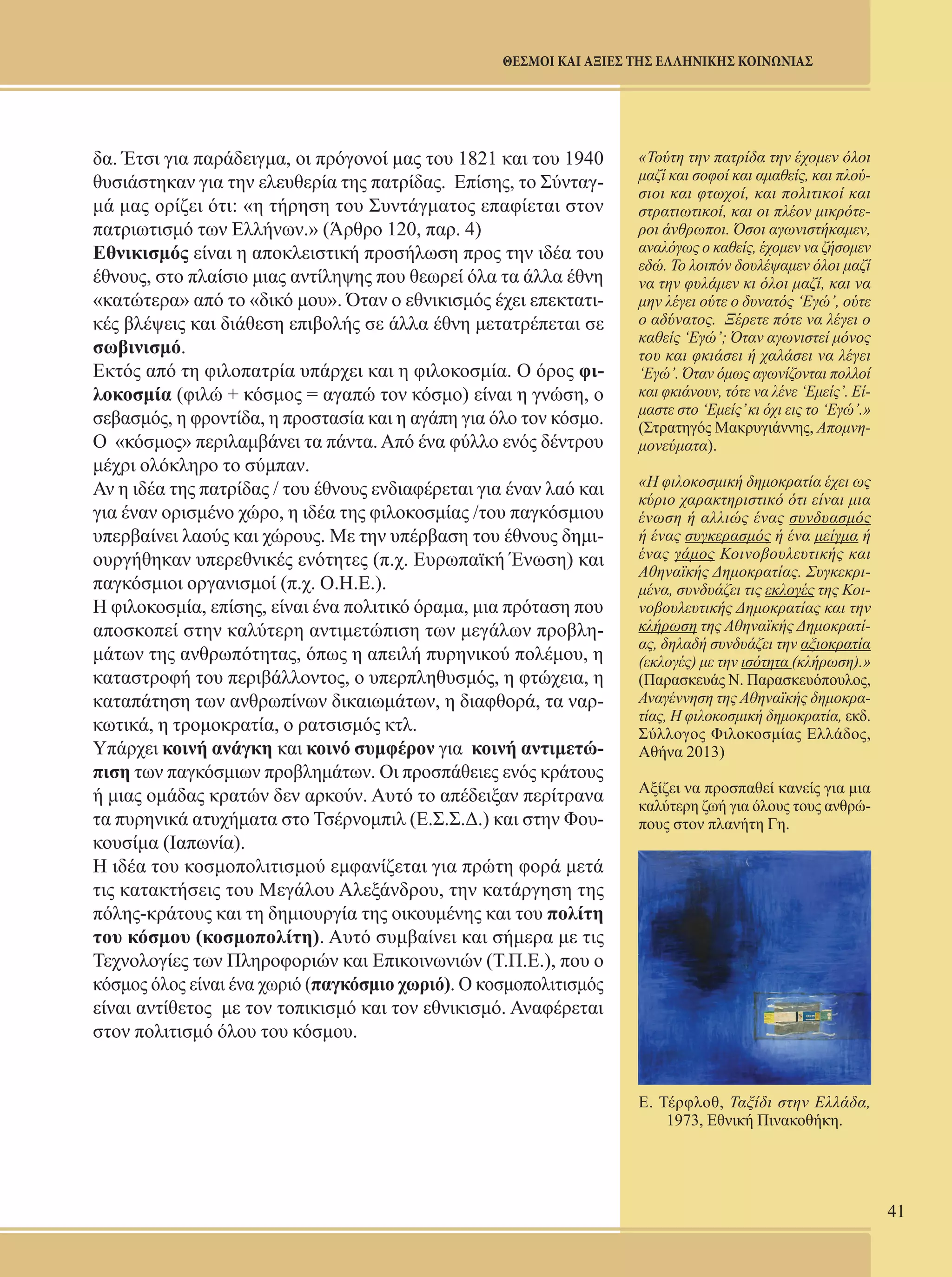 41 
ΘΕΣΜΟΙ ΚΑΙ ΑΞΙΕΣ ΤΗΣ ΕΛΛΗΝΙΚΗΣ ΚΟΙΝΩΝΙΑΣ 
δα. Έτσι για παράδειγμα, οι πρόγονοί μας του 1821 και του 1940 
θυσιάστηκαν για την ελευθερία της πατρίδας. Επίσης, το Σύνταγ- 
μά μας ορίζει ότι: «η τήρηση του Συντάγματος επαφίεται στον 
πατριωτισμό των Ελλήνων.» (Άρθρο 120, παρ. 4) 
Εθνικισμός είναι η αποκλειστική προσήλωση προς την ιδέα του 
έθνους, στο πλαίσιο μιας αντίληψης που θεωρεί όλα τα άλλα έθνη 
«κατώτερα» από το «δικό μου». Όταν ο εθνικισμός έχει επεκτατι- 
κές βλέψεις και διάθεση επιβολής σε άλλα έθνη μετατρέπεται σε 
σωβινισμό. 
Εκτός από τη φιλοπατρία υπάρχει και η φιλοκοσμία. Ο όρος φι- 
λοκοσμία (φιλώ + κόσμος = αγαπώ τον κόσμο) είναι η γνώση, ο 
σεβασμός, η φροντίδα, η προστασία και η αγάπη για όλο τον κόσμο. 
Ο «κόσμος» περιλαμβάνει τα πάντα. Από ένα φύλλο ενός δέντρου 
μέχρι ολόκληρο το σύμπαν. 
Αν η ιδέα της πατρίδας / του έθνους ενδιαφέρεται για έναν λαό και 
για έναν ορισμένο χώρο, η ιδέα της φιλοκοσμίας /του παγκόσμιου 
υπερβαίνει λαούς και χώρους. Με την υπέρβαση του έθνους δημι- 
ουργήθηκαν υπερεθνικές ενότητες (π.χ. Ευρωπαϊκή Ένωση) και 
παγκόσμιοι οργανισμοί (π.χ. Ο.Η.Ε.). 
Η φιλοκοσμία, επίσης, είναι ένα πολιτικό όραμα, μια πρόταση που 
αποσκοπεί στην καλύτερη αντιμετώπιση των μεγάλων προβλη- 
μάτων της ανθρωπότητας, όπως η απειλή πυρηνικού πολέμου, η 
καταστροφή του περιβάλλοντος, ο υπερπληθυσμός, η φτώχεια, η 
καταπάτηση των ανθρωπίνων δικαιωμάτων, η διαφθορά, τα ναρ- 
κωτικά, η τρομοκρατία, ο ρατσισμός κτλ. 
Υπάρχει κοινή ανάγκη και κοινό συμφέρον για κοινή αντιμετώ- 
πιση των παγκόσμιων προβλημάτων. Οι προσπάθειες ενός κράτους 
ή μιας ομάδας κρατών δεν αρκούν. Αυτό το απέδειξαν περίτρανα 
τα πυρηνικά ατυχήματα στο Τσέρνομπιλ (Ε.Σ.Σ.Δ.) και στην Φου- 
κουσίμα (Ιαπωνία). 
Η ιδέα του κοσμοπολιτισμού εμφανίζεται για πρώτη φορά μετά 
τις κατακτήσεις του Μεγάλου Αλεξάνδρου, την κατάργηση της 
πόλης-κράτους και τη δημιουργία της οικουμένης και του πολίτη 
του κόσμου (κοσμοπολίτη). Αυτό συμβαίνει και σήμερα με τις 
Τεχνολογίες των Πληροφοριών και Επικοινωνιών (Τ.Π.Ε.), που ο 
κόσμος όλος είναι ένα χωριό (παγκόσμιο χωριό). Ο κοσμοπολιτισμός 
είναι αντίθετος με τον τοπικισμό και τον εθνικισμό. Αναφέρεται 
στον πολιτισμό όλου του κόσμου. 
«Τούτη την πατρίδα την έχομεν όλοι 
μαζί και σοφοί και αμαθείς, και πλού- 
σιοι και φτωχοί, και πολιτικοί και 
στρατιωτικοί, και οι πλέον μικρότε- 
ροι άνθρωποι. Όσοι αγωνιστήκαμεν, 
αναλόγως ο καθείς, έχομεν να ζήσομεν 
εδώ. Το λοιπόν δουλέψαμεν όλοι μαζί 
να την φυλάμεν κι όλοι μαζί, και να 
μην λέγει ούτε ο δυνατός ‘Εγώ’, ούτε 
ο αδύνατος. Ξέρετε πότε να λέγει ο 
καθείς ‘Εγώ’; Όταν αγωνιστεί μόνος 
του και φκιάσει ή χαλάσει να λέγει 
‘Εγώ’. Όταν όμως αγωνίζονται πολλοί 
και φκιάνουν, τότε να λένε ‘Εμείς’. Εί- 
μαστε στο ‘Εμείς’ κι όχι εις το ‘Εγώ’.» 
(Στρατηγός Μακρυγιάννης, Απομνη- 
μονεύματα). 
«Η φιλοκοσμική δημοκρατία έχει ως 
κύριο χαρακτηριστικό ότι είναι μια 
ένωση ή αλλιώς ένας συνδυασμός 
ή ένας συγκερασμός ή ένα μείγμα ή 
ένας γάμος Κοινοβουλευτικής και 
Αθηναϊκής Δημοκρατίας. Συγκεκρι- 
μένα, συνδυάζει τις εκλογές της Κοι- 
νοβουλευτικής Δημοκρατίας και την 
κλήρωση της Αθηναϊκής Δημοκρατί- 
ας, δηλαδή συνδυάζει την αξιοκρατία 
(εκλογές) με την ισότητα (κλήρωση).» 
(Παρασκευάς Ν. Παρασκευόπουλος, 
Αναγέννηση της Αθηναϊκής δημοκρα- 
τίας, Η φιλοκοσμική δημοκρατία, εκδ. 
Σύλλογος Φιλοκοσμίας Ελλάδος, 
Αθήνα 2013) 
Αξίζει να προσπαθεί κανείς για μια 
καλύτερη ζωή για όλους τους ανθρώ- 
πους στον πλανήτη Γη. 
Ε. Τέρφλοθ, Ταξίδι στην Ελλάδα, 
1973, Εθνική Πινακοθήκη. 
 
