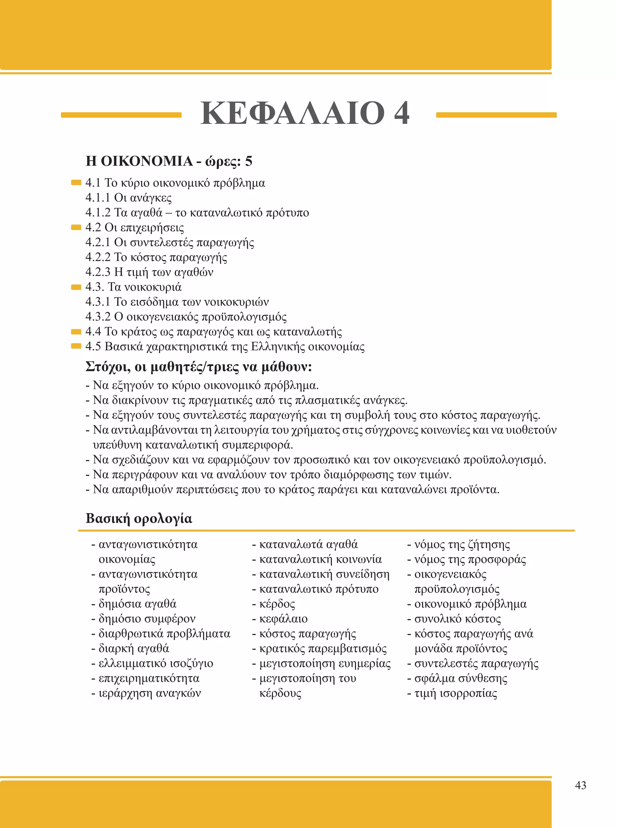 ΚΕΦΑΛΑΙΟ 4 
Η ΟΙΚΟΝΟΜΙΑ - ώρες: 5 
4.1 Το κύριο οικονομικό πρόβλημα 
4.1.1 Οι ανάγκες 
4.1.2 Τα αγαθά – το καταναλωτικό πρότυπο 
4.2 Οι επιχειρήσεις 
4.2.1 Οι συντελεστές παραγωγής 
4.2.2 Το κόστος παραγωγής 
4.2.3 Η τιμή των αγαθών 
4.3. Τα νοικοκυριά 
4.3.1 Το εισόδημα των νοικοκυριών 
4.3.2 Ο οικογενειακός προϋπολογισμός 
4.4 Το κράτος ως παραγωγός και ως καταναλωτής 
4.5 Βασικά χαρακτηριστικά της Ελληνικής οικονομίας 
Στόχοι, οι μαθητές/τριες να μάθουν: 
- Να εξηγούν το κύριο οικονομικό πρόβλημα. 
- Να διακρίνουν τις πραγματικές από τις πλασματικές ανάγκες. 
- Να εξηγούν τους συντελεστές παραγωγής και τη συμβολή τους στο κόστος παραγωγής. 
- Να αντιλαμβάνονται τη λειτουργία του χρήματος στις σύγχρονες κοινωνίες και να υιοθετούν 
υπεύθυνη καταναλωτική συμπεριφορά. 
- Να σχεδιάζουν και να εφαρμόζουν τον προσωπικό και τον οικογενειακό προϋπολογισμό. 
- Να περιγράφουν και να αναλύουν τον τρόπο διαμόρφωσης των τιμών. 
- Να απαριθμούν περιπτώσεις που το κράτος παράγει και καταναλώνει προϊόντα. 
Βασική ορολογία 
- ανταγωνιστικότητα 
οικονομίας 
- ανταγωνιστικότητα 
προϊόντος 
- δημόσια αγαθά 
- δημόσιο συμφέρον 
- διαρθρωτικά προβλήματα 
- διαρκή αγαθά 
- ελλειμματικό ισοζύγιο 
- επιχειρηματικότητα 
- ιεράρχηση αναγκών 
- καταναλωτά αγαθά 
- καταναλωτική κοινωνία 
- καταναλωτική συνείδηση 
- καταναλωτικό πρότυπο 
- κέρδος 
- κεφάλαιο 
- κόστος παραγωγής 
- κρατικός παρεμβατισμός 
- μεγιστοποίηση ευημερίας 
- μεγιστοποίηση του 
κέρδους 
- νόμος της ζήτησης 
- νόμος της προσφοράς 
- οικογενειακός 
προϋπολογισμός 
- οικονομικό πρόβλημα 
- συνολικό κόστος 
- κόστος παραγωγής ανά 
μονάδα προϊόντος 
- συντελεστές παραγωγής 
- σφάλμα σύνθεσης 
- τιμή ισορροπίας 
43 
 