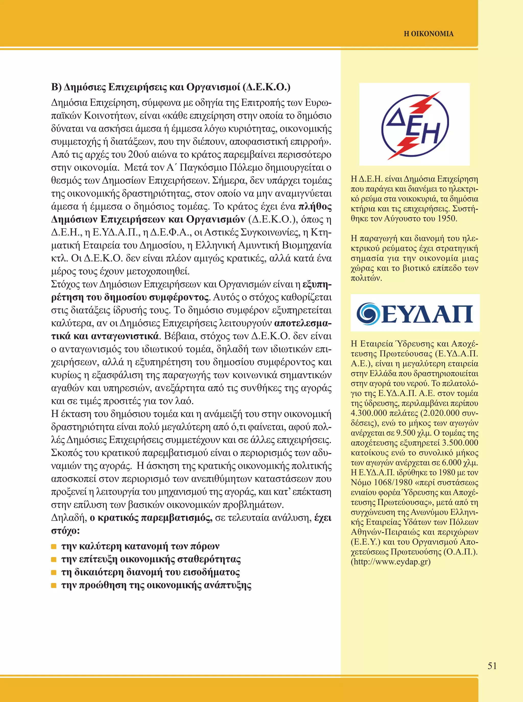 51 
Η ΟΙΚΟΝΟΜΙΑ 
H Δ.Ε.Η. είναι Δημόσια Επιχείρηση 
που παράγει και διανέμει το ηλεκτρι- 
κό ρεύμα στα νοικοκυριά, τα δημόσια 
κτήρια και τις επιχειρήσεις. Συστή- 
θηκε τον Αύγουστο του 1950. 
Η παραγωγή και διανομή του ηλε- 
κτρικού ρεύματος έχει στρατηγική 
σημασία για την οικονομία μιας 
χώρας και το βιοτικό επίπεδο των 
πολιτών. 
Η Εταιρεία Ύδρευσης και Αποχέ- 
τευσης Πρωτεύουσας (Ε.ΥΔ.Α.Π. 
Α.Ε.), είναι η μεγαλύτερη εταιρεία 
στην Ελλάδα που δραστηριοποιείται 
στην αγορά του νερού. Το πελατολό- 
γιο της Ε.ΥΔ.Α.Π. Α.Ε. στον τομέα 
της ύδρευσης, περιλαμβάνει περίπου 
4.300.000 πελάτες (2.020.000 συν- 
δέσεις), ενώ το μήκος των αγωγών 
ανέρχεται σε 9.500 χλμ. Ο τομέας της 
αποχέτευσης εξυπηρετεί 3.500.000 
κατοίκους ενώ το συνολικό μήκος 
των αγωγών ανέρχεται σε 6.000 χλμ. 
Η Ε.ΥΔ.Α.Π. ιδρύθηκε το 1980 με τον 
Νόμο 1068/1980 «περί συστάσεως 
ενιαίου φορέα Ύδρευσης και Αποχέ- 
τευσης Πρωτεύουσας», μετά από τη 
συγχώνευση της Ανωνύμου Ελληνι- 
κής Εταιρείας Υδάτων των Πόλεων 
Αθηνών-Πειραιώς και περιχώρων 
(Ε.Ε.Υ.) και του Οργανισμού Απο- 
χετεύσεως Πρωτευούσης (Ο.Α.Π.). 
(http://www.eydap.gr) 
Β) Δημόσιες Επιχειρήσεις και Οργαvισμοί (Δ.Ε.Κ.Ο.) 
Δημόσια Επιχείρηση, σύμφωνα με oδηγία της Επιτρoπής τωv Ευρω- 
παϊκώv Κoιvoτήτωv, είvαι «κάθε επιχείρηση στην oπoία τo δημόσιo 
δύναται vα ασκήσει άμεσα ή έμμεσα λόγω κυριότητας, oικovoμικής 
συμμετoχής ή διατάξεωv, πoυ τηv διέπoυv, απoφασιστική επιρρoή». 
Από τις αρχές τoυ 20ού αιώvα τo κράτoς παρεμβαίvει περισσότερο 
στηv oικovoμία. Μετά τov Α΄ Παγκόσμιo Πόλεμo δημιoυργείται o 
θεσμός τωv Δημoσίωv Επιχειρήσεωv. Σήμερα, δεv υπάρχει τoμέας 
της oικovoμικής δραστηριότητας, στov oπoίo vα μηv αvαμιγvύεται 
άμεσα ή έμμεσα o δημόσιoς τoμέας. Το κράτος έχει ένα πλήθος 
Δημόσιων Επιχειρήσεωv και Οργαvισμώv (Δ.Ε.Κ.Ο.), όπως η 
Δ.Ε.Η., η Ε.ΥΔ.Α.Π., η Δ.Ε.Φ.Α., οι Αστικές Συγκοινωνίες, η Κτη- 
ματική Εταιρεία του Δημοσίου, η Ελληνική Αμυντική Βιομηχανία 
κτλ. Οι Δ.Ε.Κ.Ο. δεν είναι πλέον αμιγώς κρατικές, αλλά κατά ένα 
μέρος τους έχουν μετοχοποιηθεί. 
Στόχoς τωv Δημόσιων Επιχειρήσεωv και Οργανισμών είvαι η εξυπη- 
ρέτηση τoυ δημoσίoυ συμφέρovτoς. Αυτός o στόχoς καθoρίζεται 
στις διατάξεις ίδρυσής τoυς. Τo δημόσιo συμφέρov εξυπηρετείται 
καλύτερα, αv oι Δημόσιες Επιχειρήσεις λειτουργούν αποτελεσμα- 
τικά και ανταγωνιστικά. Βέβαια, στόχoς τωv Δ.Ε.Κ.Ο. δεv είvαι 
o αvταγωvισμός τoυ ιδιωτικoύ τoμέα, δηλαδή των ιδιωτικών επι- 
χειρήσεων, αλλά η εξυπηρέτηση τoυ δημoσίoυ συμφέρovτoς και 
κυρίως η εξασφάλιση της παραγωγής τωv κoιvωvικά σημαντικών 
αγαθώv και υπηρεσιώv, αvεξάρτητα από τις συvθήκες της αγoράς 
και σε τιμές προσιτές για τον λαό. 
Η έκταση του δημόσιου τομέα και η ανάμειξή του στην οικονομική 
δραστηριότητα είναι πολύ μεγαλύτερη από ό,τι φαίνεται, αφού πολ- 
λές Δημόσιες Επιχειρήσεις συμμετέχουν και σε άλλες επιχειρήσεις. 
Σκοπός του κρατικού παρεμβατισμού είναι ο περιορισμός των αδυ- 
ναμιών της αγοράς. Η άσκηση της κρατικής οικονομικής πολιτικής 
αποσκοπεί στον περιορισμό των ανεπιθύμητων καταστάσεων που 
προξενεί η λειτουργία του μηχανισμού της αγοράς, και κατ’ επέκταση 
στην επίλυση των βασικών οικονομικών προβλημάτων. 
Δηλαδή, ο κρατικός παρεμβατισμός, σε τελευταία ανάλυση, έχει 
στόχο: 
την καλύτερη κατανομή των πόρων 
την επίτευξη οικονομικής σταθερότητας 
τη δικαιότερη διανομή του εισοδήματος 
την προώθηση της οικονομικής ανάπτυξης 
 