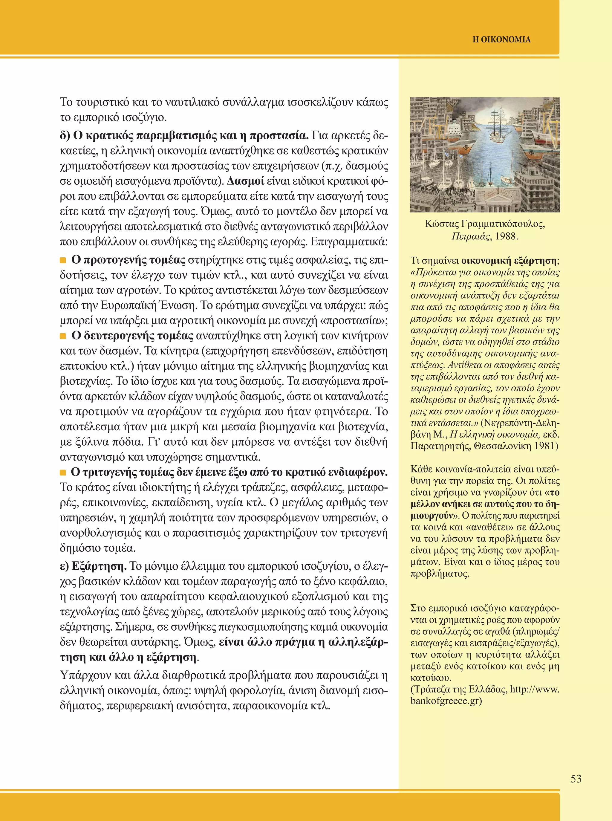 53 
Η ΟΙΚΟΝΟΜΙΑ 
Κώστας Γραμματικόπουλος, 
Πειραιάς, 1988. 
Τι σημαίνει οικονομική εξάρτηση; 
«Πρόκειται για οικονομία της οποίας 
η συνέχιση της προσπάθειάς της για 
οικονομική ανάπτυξη δεν εξαρτάται 
πια από τις αποφάσεις που η ίδια θα 
μπορούσε να πάρει σχετικά με την 
απαραίτητη αλλαγή των βασικών της 
δομών, ώστε να οδηγηθεί στο στάδιο 
της αυτοδύναμης οικονομικής ανα- 
πτύξεως. Αντίθετα οι αποφάσεις αυτές 
της επιβάλλονται από τον διεθνή κα- 
ταμερισμό εργασίας, τον οποίο έχουν 
καθιερώσει οι διεθνείς ηγετικές δυνά- 
μεις και στον οποίον η ίδια υποχρεω- 
τικά εντάσσεται.» (Νεγρεπόντη-Δελη- 
βάνη Μ., Η ελληνική οικονομία, εκδ. 
Παρατηρητής, Θεσσαλονίκη 1981) 
Κάθε κοινωνία-πολιτεία είναι υπεύ- 
θυνη για την πορεία της. Οι πολίτες 
είναι χρήσιμο να γνωρίζουν ότι «το 
μέλλον ανήκει σε αυτούς που το δη- 
μιουργούν». Ο πολίτης που παρατηρεί 
τα κοινά και «αναθέτει» σε άλλους 
να του λύσουν τα προβλήματα δεν 
είναι μέρος της λύσης των προβλη- 
μάτων. Είναι και ο ίδιος μέρος του 
προβλήματος. 
Στο εμπορικό ισοζύγιο καταγράφο- 
νται οι χρηματικές ροές που αφορούν 
σε συναλλαγές σε αγαθά (πληρωμές/ 
εισαγωγές και εισπράξεις/εξαγωγές), 
των οποίων η κυριότητα αλλάζει 
μεταξύ ενός κατοίκου και ενός μη 
κατοίκου. 
(Τράπεζα της Ελλάδας, http://www. 
bankofgreece.gr) 
Το τουριστικό και το ναυτιλιακό συνάλλαγμα ισοσκελίζουν κάπως 
το εμπορικό ισοζύγιο. 
δ) Ο κρατικός παρεμβατισμός και η προστασία. Για αρκετές δε- 
καετίες, η ελληνική οικονομία αναπτύχθηκε σε καθεστώς κρατικών 
χρηματοδοτήσεων και προστασίας των επιχειρήσεων (π.χ. δασμούς 
σε ομοειδή εισαγόμενα προϊόντα). Δασμοί είναι ειδικοί κρατικοί φό- 
ροι που επιβάλλονται σε εμπορεύματα είτε κατά την εισαγωγή τους 
είτε κατά την εξαγωγή τους. Όμως, αυτό το μοντέλο δεν μπορεί να 
λειτουργήσει αποτελεσματικά στο διεθνές ανταγωνιστικό περιβάλλον 
που επιβάλλουν οι συνθήκες της ελεύθερης αγοράς. Επιγραμματικά: 
Ο πρωτογενής τομέας στηρίχτηκε στις τιμές ασφαλείας, τις επι- 
δοτήσεις, τον έλεγχο των τιμών κτλ., και αυτό συνεχίζει να είναι 
αίτημα των αγροτών. Το κράτος αντιστέκεται λόγω των δεσμεύσεων 
από την Ευρωπαϊκή Ένωση. Το ερώτημα συνεχίζει να υπάρχει: πώς 
μπορεί να υπάρξει μια αγροτική οικονομία με συνεχή «προστασία»; 
Ο δευτερογενής τομέας αναπτύχθηκε στη λογική των κινήτρων 
και των δασμών. Τα κίνητρα (επιχορήγηση επενδύσεων, επιδότηση 
επιτοκίου κτλ.) ήταν μόνιμο αίτημα της ελληνικής βιομηχανίας και 
βιοτεχνίας. Το ίδιο ίσχυε και για τους δασμούς. Τα εισαγώμενα προϊ- 
όντα αρκετών κλάδων είχαν υψηλούς δασμούς, ώστε οι καταναλωτές 
να προτιμούν να αγοράζουν τα εγχώρια που ήταν φτηνότερα. Το 
αποτέλεσμα ήταν μια μικρή και μεσαία βιομηχανία και βιοτεχνία, 
με ξύλινα πόδια. Γι, αυτό και δεν μπόρεσε να αντέξει τον διεθνή 
ανταγωνισμό και υποχώρησε σημαντικά. 
Ο τριτογενής τομέας δεν έμεινε έξω από το κρατικό ενδιαφέρον. 
Το κράτος είναι ιδιοκτήτης ή ελέγχει τράπεζες, ασφάλειες, μεταφο- 
ρές, επικοινωνίες, εκπαίδευση, υγεία κτλ. Ο μεγάλος αριθμός των 
υπηρεσιών, η χαμηλή ποιότητα των προσφερόμενων υπηρεσιών, ο 
ανορθολογισμός και ο παρασιτισμός χαρακτηρίζουν τον τριτογενή 
δημόσιο τομέα. 
ε) Εξάρτηση. Το μόνιμο έλλειμμα του εμπορικού ισοζυγίου, ο έλεγ- 
χος βασικών κλάδων και τομέων παραγωγής από το ξένο κεφάλαιο, 
η εισαγωγή του απαραίτητου κεφαλαιουχικού εξοπλισμού και της 
τεχνολογίας από ξένες χώρες, αποτελούν μερικούς από τους λόγους 
εξάρτησης. Σήμερα, σε συνθήκες παγκοσμιοποίησης καμιά οικονομία 
δεν θεωρείται αυτάρκης. Όμως, είναι άλλο πράγμα η αλληλεξάρ- 
τηση και άλλο η εξάρτηση. 
Υπάρχουν και άλλα διαρθρωτικά προβλήματα που παρουσιάζει η 
ελληνική οικονομία, όπως: υψηλή φορολογία, άνιση διανομή εισο- 
δήματος, περιφερειακή ανισότητα, παραοικονομία κτλ. 
 
