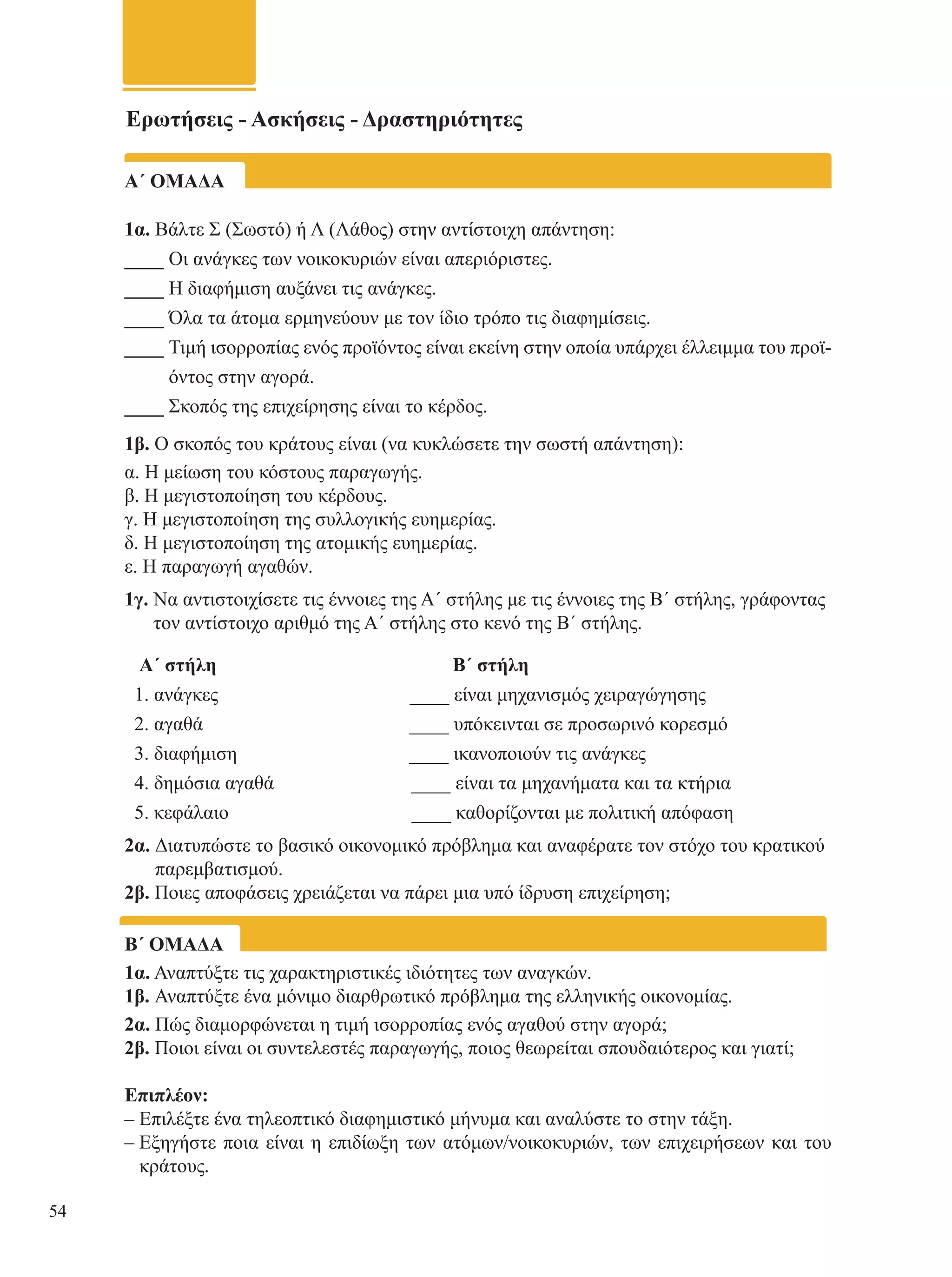 Ερωτήσεις - Ασκήσεις - Δραστηριότητες 
Α΄ ΟΜΑΔΑ 
1α. Βάλτε Σ (Σωστό) ή Λ (Λάθος) στην αντίστοιχη απάντηση: 
____ Οι ανάγκες των νοικοκυριών είναι απεριόριστες. 
____ Η διαφήμιση αυξάνει τις ανάγκες. 
____ Όλα τα άτομα ερμηνεύουν με τον ίδιο τρόπο τις διαφημίσεις. 
____ Τιμή ισορροπίας ενός προϊόντος είναι εκείνη στην οποία υπάρχει έλλειμμα του προϊ- 
όντος στην αγορά. 
____ Σκοπός της επιχείρησης είναι το κέρδος. 
1β. Ο σκοπός του κράτους είναι (να κυκλώσετε την σωστή απάντηση): 
α. Η μείωση του κόστους παραγωγής. 
β. Η μεγιστοποίηση του κέρδους. 
γ. Η μεγιστοποίηση της συλλογικής ευημερίας. 
δ. Η μεγιστοποίηση της ατομικής ευημερίας. 
ε. Η παραγωγή αγαθών. 
1γ. Να αντιστοιχίσετε τις έννοιες της Α΄ στήλης με τις έννοιες της Β΄ στήλης, γράφοντας 
τον αντίστοιχο αριθμό της Α΄ στήλης στο κενό της Β΄ στήλης. 
Α΄ στήλη Β΄ στήλη 
1. ανάγκες ____ είναι μηχανισμός χειραγώγησης 
2. αγαθά ____ υπόκεινται σε προσωρινό κορεσμό 
3. διαφήμιση ____ ικανοποιούν τις ανάγκες 
4. δημόσια αγαθά ____ είναι τα μηχανήματα και τα κτήρια 
5. κεφάλαιο ____ καθορίζονται με πολιτική απόφαση 
2α. Διατυπώστε το βασικό οικονομικό πρόβλημα και αναφέρατε τον στόχο του κρατικού 
παρεμβατισμού. 
2β. Ποιες αποφάσεις χρειάζεται να πάρει μια υπό ίδρυση επιχείρηση; 
Β΄ ΟΜΑΔΑ 
1α. Αναπτύξτε τις χαρακτηριστικές ιδιότητες των αναγκών. 
1β. Αναπτύξτε ένα μόνιμο διαρθρωτικό πρόβλημα της ελληνικής οικονομίας. 
2α. Πώς διαμορφώνεται η τιμή ισορροπίας ενός αγαθού στην αγορά; 
2β. Ποιοι είναι οι συντελεστές παραγωγής, ποιος θεωρείται σπουδαιότερος και γιατί; 
Επιπλέον: 
– Επιλέξτε ένα τηλεοπτικό διαφημιστικό μήνυμα και αναλύστε το στην τάξη. 
– Εξηγήστε ποια είναι η επιδίωξη των ατόμων/νοικοκυριών, των επιχειρήσεων και του 
κράτους. 
54 
 