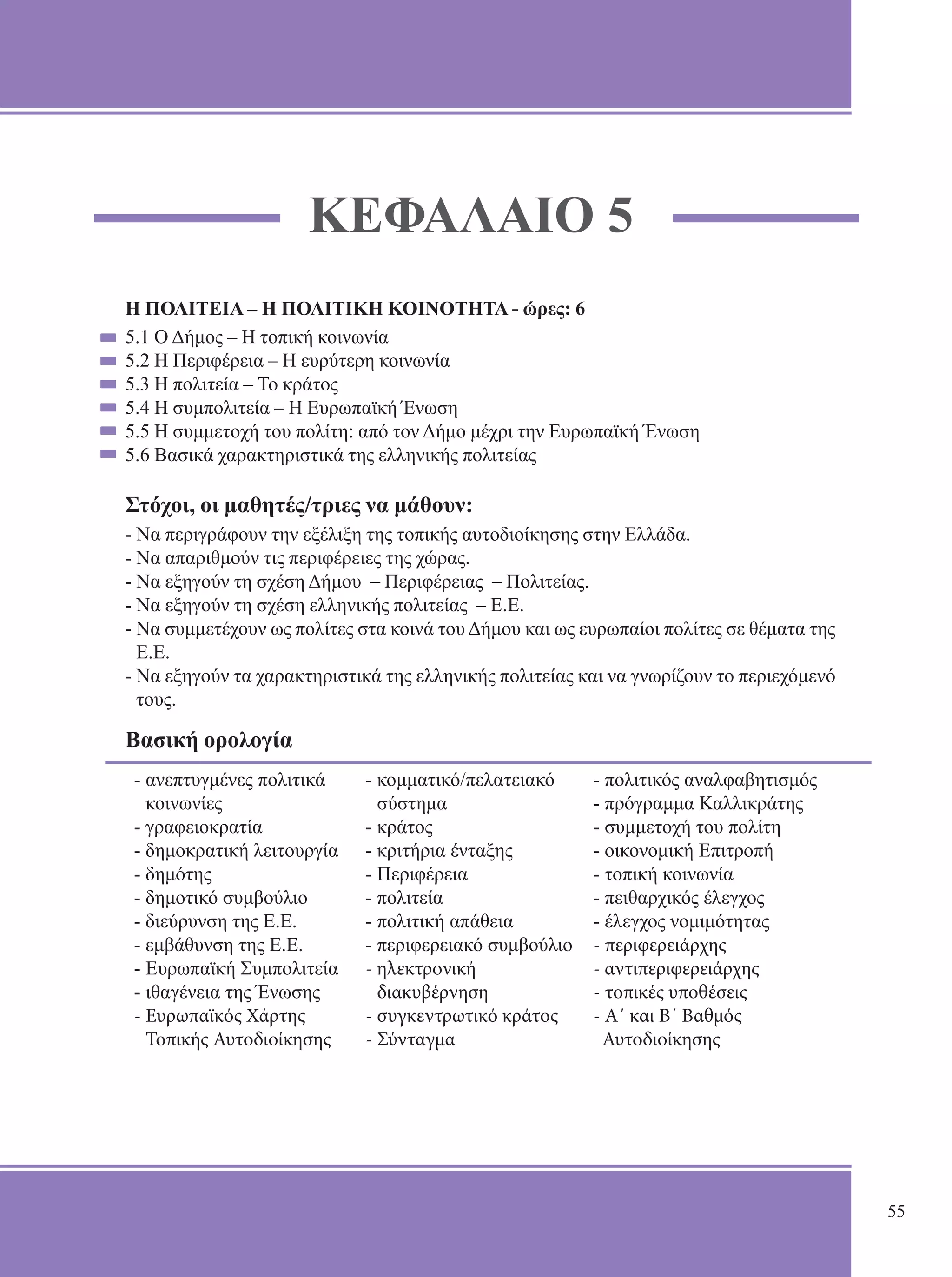 ΚΕΦΑΛΑΙΟ 5 
Η ΠΟΛΙΤΕΙΑ – Η ΠΟΛΙΤΙΚΗ ΚΟΙΝΟΤΗΤΑ - ώρες: 6 
5.1 Ο Δήμος – Η τοπική κοινωνία 
5.2 Η Περιφέρεια – Η ευρύτερη κοινωνία 
5.3 Η πολιτεία – Το κράτος 
5.4 Η συμπολιτεία – Η Ευρωπαϊκή Ένωση 
5.5 Η συμμετοχή του πολίτη: από τον Δήμο μέχρι την Ευρωπαϊκή Ένωση 
5.6 Βασικά χαρακτηριστικά της ελληνικής πολιτείας 
Στόχοι, οι μαθητές/τριες να μάθουν: 
- Να περιγράφουν την εξέλιξη της τοπικής αυτοδιοίκησης στην Ελλάδα. 
- Να απαριθμούν τις περιφέρειες της χώρας. 
- Να εξηγούν τη σχέση Δήμου – Περιφέρειας – Πολιτείας. 
- Να εξηγούν τη σχέση ελληνικής πολιτείας – Ε.Ε. 
- Να συμμετέχουν ως πολίτες στα κοινά του Δήμου και ως ευρωπαίοι πολίτες σε θέματα της 
Ε.Ε. 
- Να εξηγούν τα χαρακτηριστικά της ελληνικής πολιτείας και να γνωρίζουν το περιεχόμενό 
τους. 
Βασική ορολογία 
- ανεπτυγμένες πολιτικά 
- κομματικό/πελατειακό 
- πολιτικός αναλφαβητισμός 
κοινωνίες 
σύστημα 
- πρόγραμμα Καλλικράτης 
- γραφειοκρατία 
- κράτος 
- συμμετοχή του πολίτη 
- δημοκρατική λειτουργία 
- κριτήρια ένταξης 
- οικονομική Επιτροπή 
- δημότης 
- Περιφέρεια 
- τοπική κοινωνία 
- δημοτικό συμβούλιο 
- πολιτεία 
- πειθαρχικός έλεγχος 
- διεύρυνση της Ε.Ε. 
- πολιτική απάθεια 
- έλεγχος νομιμότητας 
- εμβάθυνση της Ε.Ε. 
- περιφερειακό συμβούλιο 
- περιφερειάρχης 
- Ευρωπαϊκή Συμπολιτεία 
- ηλεκτρονική 
- αντιπεριφερειάρχης 
- ιθαγένεια της Ένωσης 
διακυβέρνηση 
- τοπικές υποθέσεις 
- Ευρωπαϊκός Χάρτης 
- συγκεντρωτικό κράτος 
- Α΄ και Β΄ Βαθμός 
Τοπικής Αυτοδιοίκησης 
- Σύνταγμα 
Αυτοδιοίκησης 
55 
 