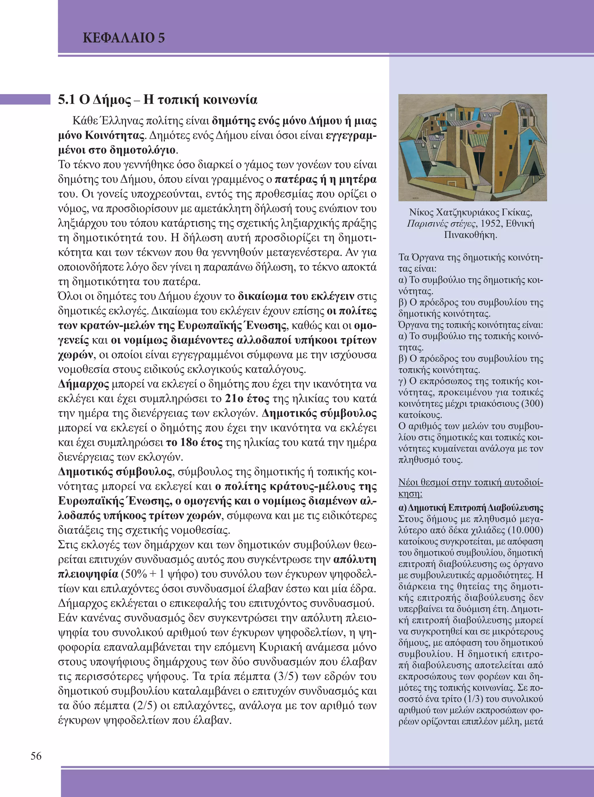 56 
ΚΕΦΑΛΑΙΟ 5 
Νίκος Χατζηκυριάκος Γκίκας, 
Παρισινές στέγες, 1952, Εθνική 
Πινακοθήκη. 
Τα Όργανα της δημοτικής κοινότη- 
τας είναι: 
α) Το συμβούλιο της δημοτικής κοι- 
νότητας. 
β) Ο πρόεδρος του συμβουλίου της 
δημοτικής κοινότη­τας. 
Όργανα της τοπικής κοινότητας είναι: 
α) Το συμβούλιο της τοπικής κοινό- 
τητας. 
β) Ο πρόεδρος του συμβουλίου της 
τοπικής κοινότη­τας. 
γ) Ο εκπρόσωπος της τοπικής κοι- 
νότητας, προκειμένου για τοπικές 
κοινότητες μέχρι τριακόσιους (300) 
κα­τοίκους. 
Ο αριθμός των μελών του συμβου- 
λίου στις δημοτικές και τοπικές κοι- 
νότητες κυμαίνεται ανάλογα με τον 
πληθυσμό τους. 
Νέοι θεσμοί στην τοπική αυτοδιοί- 
κηση: 
α) Δημοτική Επιτροπή Διαβούλευσης 
Στους δήμους με πληθυσμό μεγα- 
λύτερο από δέκα χιλιάδες (10.000) 
κατοίκους συγκροτείται, με απόφαση 
του δημοτικού συμβουλίου, δημοτική 
επιτροπή διαβούλευσης ως όρ­γανο 
με συμβουλευτικές αρμοδιότητες. Η 
διάρκεια της θητείας της δημοτι- 
κής επιτροπής διαβούλευσης δεν 
υ­περβαίνει 
τα δυόμιση έτη. Δημοτι- 
κή επιτροπή διαβούλευσης μπορεί 
να συγκροτηθεί και σε μικρότερους 
δή­μους, 
με απόφαση του δημοτικού 
συμβουλίου. Η δημοτι­κή 
επιτρο- 
πή διαβούλευσης αποτελείται από 
εκπροσώ­πους 
των φορέων και δη- 
μότες της τοπικής κοινωνίας. Σε πο- 
σοστό ένα τρίτο (1/3) του συνολικού 
α­ριθμού 
των μελών εκπροσώπων φο- 
ρέων ορίζονται επι­πλέον 
μέλη, μετά 
5.1 Ο Δήμος – Η τοπική κοινωνία 
Κάθε Έλληνας πολίτης είναι δημότης ενός μόνο Δήμου ή μιας 
μόνο Κοινότητας. Δημότες ενός Δήμου είναι όσοι είναι εγγεγραμ- 
μένοι στο δημοτολόγιο. 
Το τέκνο που γεννήθηκε όσο διαρκεί ο γάμος των γονέων του είναι 
δημότης του Δήμου, όπου είναι γραμμένος ο πατέρας ή η μητέρα 
του. Οι γονείς υποχρε­ούνται, 
εντός της προθεσμίας που ορίζει ο 
νόμος, να προσδιορίσουν με αμε­τάκλητη 
δήλωσή τους ενώπιον του 
ληξιάρχου του τόπου κατάρτισης της σχετικής ληξιαρχικής πράξης 
τη δημοτι­κότητά 
του. Η δήλωση αυτή προσδιορίζει τη δημοτι­κότητα 
και των τέκνων που θα γεννηθούν μεταγενέστε­ρα. 
Αν για 
οποιονδήποτε λόγο δεν γίνει η παραπάνω δή­λωση, 
το τέκνο αποκτά 
τη δημοτικότητα του πατέρα. 
Όλοι οι δημότες του Δήμου έχουν το δικαίωμα του εκλέγειν στις 
δημοτικές εκλογές. Δικαίωμα του εκλέγειν έχουν ε­πίσης 
οι πολίτες 
των κρατών-μελών της Ευρωπαϊκής Έ­νωσης, 
καθώς και οι ομο- 
γενείς και οι νομίμως διαμένοντες αλλοδαποί υπήκοοι τρίτων 
χωρών, οι οποίοι είναι εγγεγραμμένοι σύμφωνα με την ισχύουσα 
νομοθεσία στους ειδικούς εκλογικούς καταλόγους. 
Δήμαρχος μπορεί να εκλεγεί ο δημότης που έχει την ικανότητα να 
εκλέγει και έχει συμπληρώσει το 21ο έτος της ηλικίας του κατά 
την ημέρα της διενέργειας των εκλογών. Δημοτικός σύμβουλος 
μπορεί να εκλεγεί ο δημότης που έχει την ικανό­τητα 
να εκλέγει 
και έχει συμπληρώσει το 18ο έτος της η­λικίας 
του κατά την ημέρα 
διενέργειας των εκλογών. 
Δημοτικός σύμβουλος, σύμβουλος της δημοτικής ή τοπικής κοι- 
νότητας μπορεί να εκλεγεί και ο πολίτης κράτους-μέλους της 
Ευρωπαϊκής Ένωσης, ο ομογενής και ο νομίμως διαμένων αλ- 
λοδαπός υπήκοος τρίτων χωρών, σύμφωνα και με τις ειδικότερες 
διατάξεις της σχετικής νομοθεσίας. 
Στις εκλογές των δημάρχων και των δημοτικών συμβού­λων 
θεω- 
ρείται επιτυχών συνδυασμός αυτός που συγκέντρωσε την α­πόλυτη 
πλειοψηφία (50% + 1 ψήφο) του συνόλου των έγκυρων ψηφοδελ­τίων 
και επιλαχόντες όσοι συνδυασμοί έλαβαν έστω και μία έδρα. 
Δήμαρχος εκλέγεται ο επικεφαλής του επιτυχόντος συνδυασμού. 
Εάν κανένας συνδυασμός δεν συγκεντρώσει την α­πόλυτη 
πλειο- 
ψηφία του συνολικού αριθμού των έγκυρων ψηφοδελτίων, η ψη- 
φοφορία επαναλαμβάνεται την επό­μενη 
Κυριακή ανάμεσα μόνο 
στους υποψήφιους δημάρ­χους 
των δύο συνδυασμών που έλαβαν 
τις περισσότε­ρες 
ψήφους. Τα τρία πέμπτα (3/5) των εδρών του 
δημοτικού συμ­βουλίου 
καταλαμβάνει ο επιτυχών συνδυασμός και 
τα δύο πέμπτα (2/5) οι επιλαχόντες, ανάλογα με τον αριθμό των 
έγκυρων ψηφοδελτίων που έλαβαν. 
 