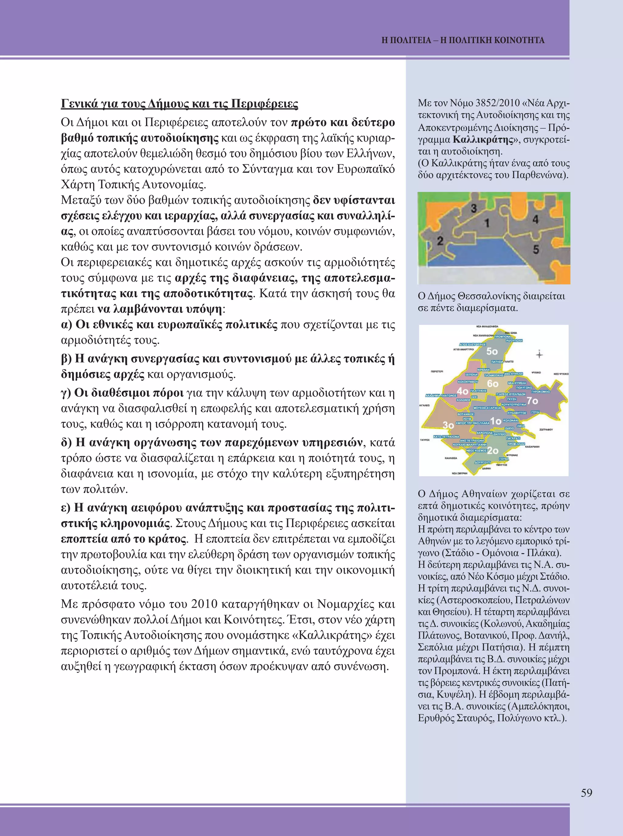 59 
Η ΠΟΛΙΤΕΙΑ – Η ΠΟΛΙΤΙΚΗ ΚΟΙΝΟΤΗΤΑ 
Γενικά για τους Δήμους και τις Περιφέρειες 
Οι Δήμοι και οι Περιφέρειες αποτελούν τον πρώτο και δεύτερο 
βαθμό τοπικής αυτοδιοίκησης και ως έκφραση της λαϊκής κυριαρ- 
χίας αποτελούν θεμελιώδη θεσμό του δημόσιου βίου των Ελλήνων, 
όπως αυτός κατοχυρώνεται από το Σύνταγμα και τον Ευρωπαϊκό 
Χάρτη Τοπικής Αυτονομίας. 
Μεταξύ των δύο βαθμών τοπικής αυτοδιοίκησης δεν υφίστανται 
σχέσεις ελέγχου και ιεραρχίας, αλλά συνερ­γασίας 
και συναλληλί- 
ας, οι οποίες αναπτύσσονται βάσει του νόμου, κοινών συμφωνιών, 
καθώς και με τον συντονι­σμό 
κοινών δράσεων. 
Οι περιφερειακές και δημοτικές αρχές ασκούν τις αρμοδιότητές 
τους σύμφωνα με τις αρχές της διαφάνειας, της αποτελεσμα- 
τικότητας και της αποδοτικότητας. Κατά την άσκησή τους θα 
πρέπει να λαμβάνονται υπόψη: 
α) Οι εθνικές και ευρωπαϊκές πολιτικές που σχετίζονται με τις 
αρμοδιότητές τους. 
β) Η ανάγκη συνεργασίας και συντονισμού με άλλες τοπικές ή 
δημόσιες αρχές και οργανισμούς. 
γ) Οι διαθέσιμοι πόροι για την κάλυψη των αρμοδιοτή­των 
και η 
ανάγκη να διασφαλισθεί η επωφελής και απο­τελεσματική 
χρήση 
τους, καθώς και η ισόρροπη κατανο­μή 
τους. 
δ) Η ανάγκη οργάνωσης των παρεχόμενων υπηρε­σιών, 
κατά 
τρόπο ώστε να διασφαλίζεται η επάρκεια και η ποιότητά τους, η 
διαφάνεια και η ισονομία, με στόχο την καλύτερη εξυπηρέτηση 
των πολιτών. 
ε) Η ανάγκη αειφόρου ανάπτυξης και προστασίας της πολιτι- 
στικής κληρονομιάς. Στους Δήμους και τις Περιφέρειες ασκείται 
εποπτεία από το κρά­τος. 
Η εποπτεία δεν επιτρέπεται να εμποδίζει 
την πρω­τοβουλία 
και την ελεύθερη δράση των οργανισμών τοπι­κής 
αυτοδιοίκησης, ούτε να θίγει την διοικητική και την οι­κονομική 
αυτοτέλειά τους. 
Με πρόσφατο νόμο του 2010 καταργήθηκαν οι Νομαρχίες και 
συνενώθηκαν πολλοί Δήμοι και Κοινότητες. Έτσι, στον νέο χάρτη 
της Τοπικής Αυτοδιοίκησης που ονομάστηκε «Καλλικράτης» έχει 
περιοριστεί ο αριθμός των Δήμων σημαντικά, ενώ ταυτόχρονα έχει 
αυξηθεί η γεωγραφική έκταση όσων προέκυψαν από συνένωση. 
Με τον Νόμο 3852/2010 «Νέα Αρχι- 
τεκτονική της Αυτοδιοίκησης και της 
Αποκεντρωμένης Διοίκησης – Πρό- 
γραμμα Καλλικράτης», συγκροτεί- 
ται η αυτοδιοίκηση. 
(Ο Καλλικράτης ήταν ένας από τους 
δύο αρχιτέκτονες του Παρθενώνα). 
Ο Δήμος Θεσσαλονίκης διαιρείται 
σε πέντε διαμερίσματα. 
Ο Δήμος Αθηναίων χωρίζεται σε 
επτά δημοτικές κοινότητες, πρώην 
δημοτικά διαμερίσματα: 
Η πρώτη περιλαμβάνει το κέντρο των 
Αθηνών με το λεγόμενο εμπορικό τρί- 
γωνο (Στάδιο - Ομόνοια - Πλάκα). 
Η δεύτερη περιλαμβάνει τις Ν.Α. συ- 
νοικίες, από Νέο Κόσμο μέχρι Στάδιο. 
Η τρίτη περιλαμβάνει τις Ν.Δ. συνοι- 
κίες (Αστεροσκοπείου, Πετραλώνων 
και Θησείου). Η τέταρτη περιλαμβάνει 
τις Δ. συνοικίες (Κολωνού, Ακαδημίας 
Πλάτωνος, Βοτανικού, Προφ. Δανιήλ, 
Σεπόλια μέχρι Πατήσια). Η πέμπτη 
περιλαμβάνει τις Β.Δ. συνοικίες μέχρι 
τον Προμπονά. Η έκτη περιλαμβάνει 
τις βόρειες κεντρικές συνοικίες (Πατή- 
σια, Κυψέλη). Η έβδομη περιλαμβά- 
νει τις Β.Α. συνοικίες (Αμπελόκηποι, 
Ερυθρός Σταυρός, Πολύγωνο κτλ.). 
 