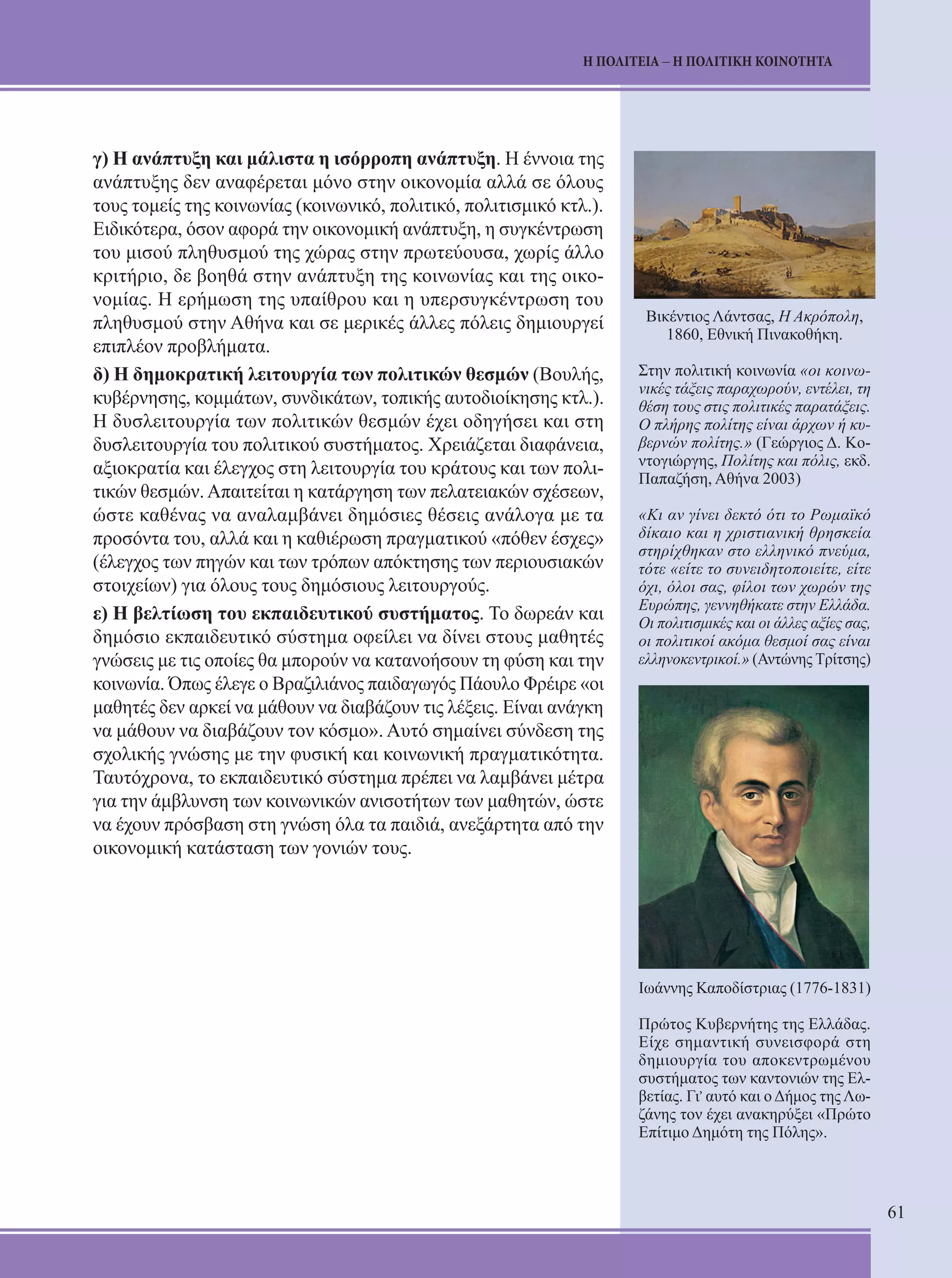61 
Η ΠΟΛΙΤΕΙΑ – Η ΠΟΛΙΤΙΚΗ ΚΟΙΝΟΤΗΤΑ 
γ) Η ανάπτυξη και μάλιστα η ισόρροπη ανάπτυξη. Η έννοια της 
ανάπτυξης δεν αναφέρεται μόνο στην οικονομία αλλά σε όλους 
τους τομείς της κοινωνίας (κοινωνικό, πολιτικό, πολιτισμικό κτλ.). 
Ειδικότερα, όσον αφορά την οικονομική ανάπτυξη, η συγκέντρωση 
του μισού πληθυσμού της χώρας στην πρωτεύουσα, χωρίς άλλο 
κριτήριο, δε βοηθά στην ανάπτυξη της κοινωνίας και της οικο- 
νομίας. Η ερήμωση της υπαίθρου και η υπερσυγκέντρωση του 
πληθυσμού στην Αθήνα και σε μερικές άλλες πόλεις δημιουργεί 
επιπλέον προβλήματα. 
δ) Η δημοκρατική λειτουργία των πολιτικών θεσμών (Βουλής, 
κυβέρνησης, κομμάτων, συνδικάτων, τοπικής αυτοδιοίκησης κτλ.). 
Η δυσλειτουργία των πολιτικών θεσμών έχει οδηγήσει και στη 
δυσλειτουργία του πολιτικού συστήματος. Χρειάζεται διαφάνεια, 
αξιοκρατία και έλεγχος στη λειτουργία του κράτους και των πολι- 
τικών θεσμών. Απαιτείται η κατάργηση των πελατειακών σχέσεων, 
ώστε καθένας να αναλαμβάνει δημόσιες θέσεις ανάλογα με τα 
προσόντα του, αλλά και η καθιέρωση πραγματικού «πόθεν έσχες» 
(έλεγχος των πηγών και των τρόπων απόκτησης των περιουσιακών 
στοιχείων) για όλους τους δημόσιους λειτουργούς. 
ε) Η βελτίωση του εκπαιδευτικού συστήματος. Το δωρεάν και 
δημόσιο εκπαιδευτικό σύστημα οφείλει να δίνει στους μαθητές 
γνώσεις με τις οποίες θα μπορούν να κατανοήσουν τη φύση και την 
κοινωνία. Όπως έλεγε ο Βραζιλιάνος παιδαγωγός Πάουλο Φρέιρε «οι 
μαθητές δεν αρκεί να μάθουν να διαβάζουν τις λέξεις. Είναι ανάγκη 
να μάθουν να διαβάζουν τον κόσμο». Αυτό σημαίνει σύνδεση της 
σχολικής γνώσης με την φυσική και κοινωνική πραγματικότητα. 
Ταυτόχρονα, το εκπαιδευτικό σύστημα πρέπει να λαμβάνει μέτρα 
για την άμβλυνση των κοινωνικών ανισοτήτων των μαθητών, ώστε 
να έχουν πρόσβαση στη γνώση όλα τα παιδιά, ανεξάρτητα από την 
οικονομική κατάσταση των γονιών τους. 
Βικέντιος Λάντσας, Η Ακρόπολη, 
1860, Εθνική Πινακοθήκη. 
Στην πολιτική κοινωνία «οι κοινω- 
νικές τάξεις παραχωρούν, εντέλει, τη 
θέση τους στις πολιτικές παρατάξεις. 
Ο πλήρης πολίτης είναι άρχων ή κυ- 
βερνών πολίτης.» (Γεώργιος Δ. Κο- 
ντογιώργης, Πολίτης και πόλις, εκδ. 
Παπαζήση, Αθήνα 2003) 
«Κι αν γίνει δεκτό ότι το Ρωμαϊκό 
δίκαιο και η χριστιανική θρησκεία 
στηρίχθηκαν στο ελληνικό πνεύμα, 
τότε «είτε το συνειδητοποιείτε, είτε 
όχι, όλοι σας, φίλοι των χωρών της 
Ευρώπης, γεννηθήκατε στην Ελλάδα. 
Οι πολιτισμικές και οι άλλες αξίες σας, 
οι πολιτικοί ακόμα θεσμοί σας είναι 
ελληνοκεντρικοί.» (Αντώνης Τρίτσης) 
Ιωάννης Καποδίστριας (1776-1831) 
Πρώτος Κυβερνήτης της Ελλάδας. 
Είχε σημαντική συνεισφορά στη 
δημιουργία του αποκεντρωμένου 
συστήματος των καντονιών της Ελ- 
βετίας. Γι, αυτό και ο Δήμος της Λω- 
ζάνης τον έχει ανακηρύξει «Πρώτο 
Επίτιμο Δημότη της Πόλης». 
 