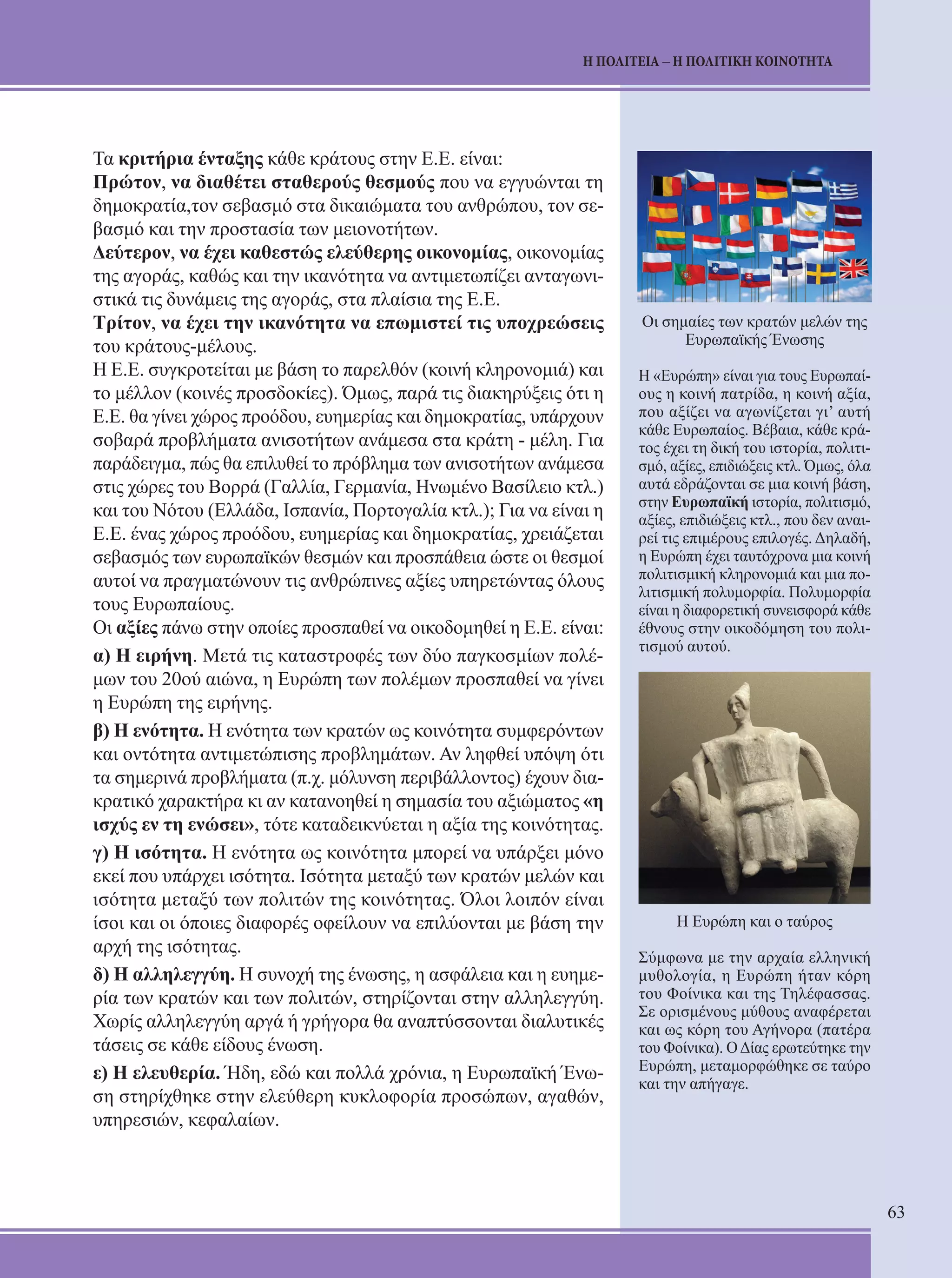 63 
Η ΠΟΛΙΤΕΙΑ – Η ΠΟΛΙΤΙΚΗ ΚΟΙΝΟΤΗΤΑ 
Τα κριτήρια ένταξης κάθε κράτους στην Ε.Ε. είναι: 
Πρώτον, να διαθέτει σταθερούς θεσμούς που να εγγυώνται τη 
δημοκρατία,τον σεβασμό στα δικαιώματα του ανθρώπου, τον σε- 
βασμό και την προστασία των μειονοτήτων. 
Δεύτερον, να έχει καθεστώς ελεύθερης οικονομίας, οικονομίας 
της αγοράς, καθώς και την ικανότητα να αντιμετωπίζει ανταγωνι- 
στικά τις δυνάμεις της αγοράς, στα πλαίσια της Ε.Ε. 
Τρίτον, να έχει την ικανότητα να επωμιστεί τις υποχρεώσεις 
του κράτους-μέλους. 
Η Ε.Ε. συγκροτείται με βάση το παρελθόν (κοινή κληρονομιά) και 
το μέλλον (κοινές προσδοκίες). Όμως, παρά τις διακηρύξεις ότι η 
Ε.Ε. θα γίνει χώρος προόδου, ευημερίας και δημοκρατίας, υπάρχουν 
σοβαρά προβλήματα ανισοτήτων ανάμεσα στα κράτη - μέλη. Για 
παράδειγμα, πώς θα επιλυθεί το πρόβλημα των ανισοτήτων ανάμεσα 
στις χώρες του Βορρά (Γαλλία, Γερμανία, Ηνωμένο Βασίλειο κτλ.) 
και του Νότου (Ελλάδα, Ισπανία, Πορτογαλία κτλ.); Για να είναι η 
Ε.Ε. ένας χώρος προόδου, ευημερίας και δημοκρατίας, χρειάζεται 
σεβασμός των ευρωπαϊκών θεσμών και προσπάθεια ώστε οι θεσμοί 
αυτοί να πραγματώνουν τις ανθρώπινες αξίες υπηρετώντας όλους 
τους Ευρωπαίους. 
Οι αξίες πάνω στην οποίες προσπαθεί να οικοδομηθεί η Ε.Ε. είναι: 
α) Η ειρήνη. Μετά τις καταστροφές των δύο παγκοσμίων πολέ- 
μων του 20ού αιώνα, η Ευρώπη των πολέμων προσπαθεί να γίνει 
η Ευρώπη της ειρήνης. 
β) Η ενότητα. Η ενότητα των κρατών ως κοινότητα συμφερόντων 
και οντότητα αντιμετώπισης προβλημάτων. Αν ληφθεί υπόψη ότι 
τα σημερινά προβλήματα (π.χ. μόλυνση περιβάλλοντος) έχουν δια- 
κρατικό χαρακτήρα κι αν κατανοηθεί η σημασία του αξιώματος «η 
ισχύς εν τη ενώσει», τότε καταδεικνύεται η αξία της κοινότητας. 
γ) Η ισότητα. Η ενότητα ως κοινότητα μπορεί να υπάρξει μόνο 
εκεί που υπάρχει ισότητα. Ισότητα μεταξύ των κρατών μελών και 
ισότητα μεταξύ των πολιτών της κοινότητας. Όλοι λοιπόν είναι 
ίσοι και οι όποιες διαφορές οφείλουν να επιλύονται με βάση την 
αρχή της ισότητας. 
δ) Η αλληλεγγύη. Η συνοχή της ένωσης, η ασφάλεια και η ευημε- 
ρία των κρατών και των πολιτών, στηρίζονται στην αλληλεγγύη. 
Χωρίς αλληλεγγύη αργά ή γρήγορα θα αναπτύσσονται διαλυτικές 
τάσεις σε κάθε είδους ένωση. 
ε) Η ελευθερία. Ήδη, εδώ και πολλά χρόνια, η Ευρωπαϊκή Ένω- 
ση στηρίχθηκε στην ελεύθερη κυκλοφορία προσώπων, αγαθών, 
υπηρεσιών, κεφαλαίων. 
Οι σημαίες των κρατών μελών της 
Ευρωπαϊκής Ένωσης 
Η «Ευρώπη» είναι για τους Ευρωπαί- 
ους η κοινή πατρίδα, η κοινή αξία, 
που αξίζει να αγωνίζεται γι’ αυτή 
κάθε Ευρωπαίος. Βέβαια, κάθε κρά- 
τος έχει τη δική του ιστορία, πολιτι- 
σμό, αξίες, επιδιώξεις κτλ. Όμως, όλα 
αυτά εδράζονται σε μια κοινή βάση, 
στην Ευρωπαϊκή ιστορία, πολιτισμό, 
αξίες, επιδιώξεις κτλ., που δεν αναι- 
ρεί τις επιμέρους επιλογές. Δηλαδή, 
η Ευρώπη έχει ταυτόχρονα μια κοινή 
πολιτισμική κληρονομιά και μια πο- 
λιτισμική πολυμορφία. Πολυμορφία 
είναι η διαφορετική συνεισφορά κάθε 
έθνους στην οικοδόμηση του πολι- 
τισμού αυτού. 
Η Ευρώπη και ο ταύρος 
Σύμφωνα με την αρχαία ελληνική 
μυθολογία, η Ευρώπη ήταν κόρη 
του Φοίνικα και της Τηλέφασσας. 
Σε ορισμένους μύθους αναφέρεται 
και ως κόρη του Αγήνορα (πατέρα 
του Φοίνικα). Ο Δίας ερωτεύτηκε την 
Ευρώπη, μεταμορφώθηκε σε ταύρο 
και την απήγαγε. 
 