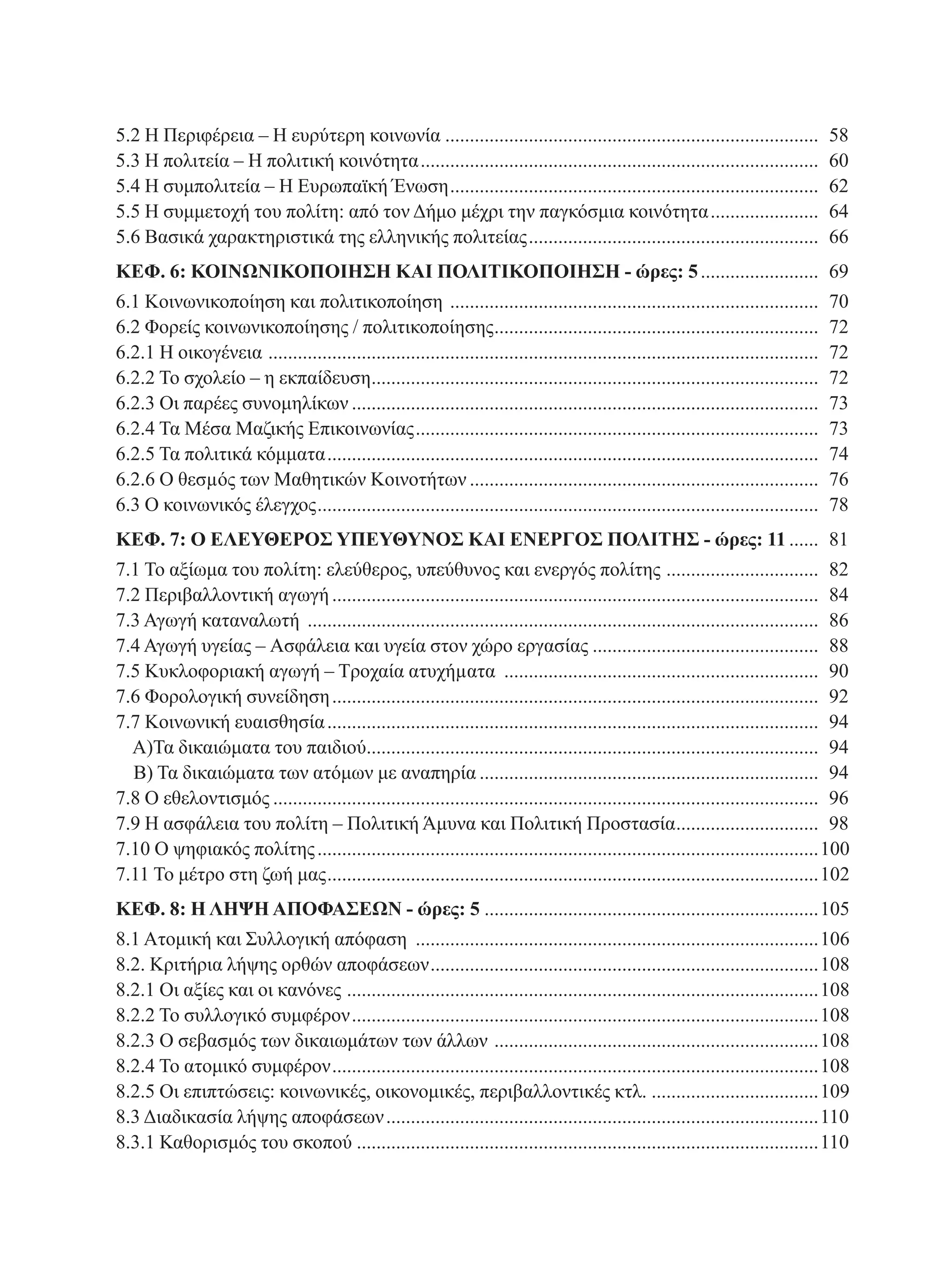 5.2 Η Περιφέρεια – Η ευρύτερη κοινωνία............................................................................. 58 
5.3 Η πολιτεία – Η πολιτική κοινότητα.................................................................................. 60 
5.4 Η συμπολιτεία – Η Ευρωπαϊκή Ένωση............................................................................ 62 
5.5 Η συμμετοχή του πολίτη: από τον Δήμο μέχρι την παγκόσμια κοινότητα....................... 64 
5.6 Βασικά χαρακτηριστικά της ελληνικής πολιτείας............................................................ 66 
ΚΕΦ. 6: ΚΟΙΝΩΝΙΚΟΠΟΙΗΣΗ ΚΑΙ ΠΟΛΙΤΙΚΟΠΟΙΗΣΗ - ώρες: 5......................... 69 
6.1 Κοινωνικοποίηση και πολιτικοποίηση ............................................................................ 70 
6.2 Φορείς κοινωνικοποίησης / πολιτικοποίησης................................................................... 72 
6.2.1 Η οικογένεια ................................................................................................................. 72 
6.2.2 Το σχολείο – η εκπαίδευση............................................................................................ 72 
6.2.3 Οι παρέες συνομηλίκων................................................................................................ 73 
6.2.4 Τα Μέσα Μαζικής Επικοινωνίας................................................................................... 73 
6.2.5 Τα πολιτικά κόμματα..................................................................................................... 74 
6.2.6 Ο θεσμός των Μαθητικών Κοινοτήτων........................................................................ 76 
6.3 Ο κοινωνικός έλεγχος....................................................................................................... 78 
ΚΕΦ. 7: Ο ΕΛΕΥΘΕΡΟΣ ΥΠΕΥΘΥΝΟΣ ΚΑΙ ΕΝΕΡΓΟΣ ΠΟΛΙΤΗΣ - ώρες: 11....... 81 
7.1 Το αξίωμα του πολίτη: ελεύθερος, υπεύθυνος και ενεργός πολίτης ................................ 82 
7.2 Περιβαλλοντική αγωγή.................................................................................................... 84 
7.3 Αγωγή καταναλωτή ......................................................................................................... 86 
7.4 Αγωγή υγείας – Ασφάλεια και υγεία στον χώρο εργασίας............................................... 88 
7.5 Κυκλοφοριακή αγωγή – Τροχαία ατυχήματα ................................................................. 90 
7.6 Φορολογική συνείδηση.................................................................................................... 92 
7.7 Κοινωνική ευαισθησία..................................................................................................... 94 
Α)Τα δικαιώματα του παιδιού............................................................................................. 94 
Β) Τα δικαιώματα των ατόμων με αναπηρία...................................................................... 94 
7.8 Ο εθελοντισμός................................................................................................................ 96 
7.9 Η ασφάλεια του πολίτη – Πολιτική Άμυνα και Πολιτική Προστασία.............................. 98 
7.10 Ο ψηφιακός πολίτης.......................................................................................................100 
7.11 Το μέτρο στη ζωή μας.....................................................................................................102 
ΚΕΦ. 8: Η ΛΗΨΗ ΑΠΟΦΑΣΕΩΝ - ώρες: 5 .....................................................................105 
8.1 Ατομική και Συλλογική απόφαση ...................................................................................106 
8.2. Κριτήρια λήψης ορθών αποφάσεων................................................................................108 
8.2.1 Οι αξίες και οι κανόνες .................................................................................................108 
8.2.2 Το συλλογικό συμφέρον................................................................................................108 
8.2.3 Ο σεβασμός των δικαιωμάτων των άλλων ...................................................................108 
8.2.4 Το ατομικό συμφέρον....................................................................................................108 
8.2.5 Οι επιπτώσεις: κοινωνικές, οικονομικές, περιβαλλοντικές κτλ....................................109 
8.3 Διαδικασία λήψης αποφάσεων.........................................................................................110 
8.3.1 Καθορισμός του σκοπού...............................................................................................110 
 